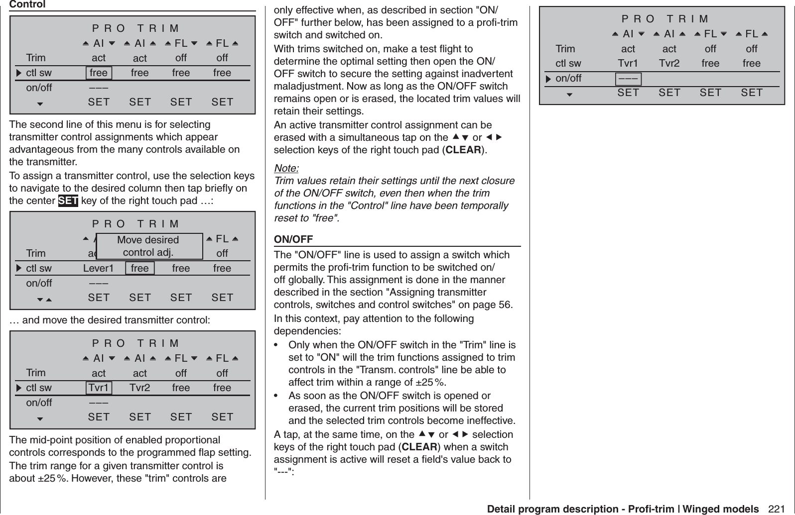 221Detail program description - Proﬁ -trim | Winged modelsControlPRO TRIMAIAI FLFLTrim act act off offctl sw freeon/off –––SET SET SET SETfree free freeThe second line of this menu is for selecting transmitter control assignments which appear advantageous from the many controls available on the transmitter. To assign a transmitter control, use the selection keys to navigate to the desired column then tap brieﬂ y on the center SET key of the right touch pad …:PRO TRIMQRAI FLWKTrim actN AUS AUS offctl sw Lever1on/off –––SET SET SET SETfree free freeMove desiredcontrol adj.… and move the desired transmitter control:PRO TRIMAIAI FLFLTrim act act off offctl sw Tvr1on/off –––SET SET SET SETTvr2 free freeThe mid-point position of enabled proportional controls corresponds to the programmed ﬂ ap setting.The trim range for a given transmitter control is about ±25 %. However, these &quot;trim&quot; controls are only effective when, as described in section &quot;ON/OFF&quot; further below, has been assigned to a proﬁ -trim switch and switched on.With trims switched on, make a test ﬂ ight to determine the optimal setting then open the ON/OFF switch to secure the setting against inadvertent maladjustment. Now as long as the ON/OFF switch remains open or is erased, the located trim values will retain their settings. An active transmitter control assignment can be erased with a simultaneous tap on the  or  selection keys of the right touch pad (CLEAR).Note:Trim values retain their settings until the next closure of the ON/OFF switch, even then when the trim functions in the &quot;Control&quot; line have been temporally reset to &quot;free&quot;. ON/OFFThe &quot;ON/OFF&quot; line is used to assign a switch which permits the proﬁ -trim function to be switched on/off globally. This assignment is done in the manner described in the section &quot;Assigning transmitter controls, switches and control switches&quot; on page 56.In this context, pay attention to the following dependencies:Only when the ON/OFF switch in the &quot;Trim&quot; line is • set to &quot;ON&quot; will the trim functions assigned to trim controls in the &quot;Transm. controls&quot; line be able to affect trim within a range of ±25 %. As soon as the ON/OFF switch is opened or • erased, the current trim positions will be stored and the selected trim controls become ineffective. A tap, at the same time, on the  or  selection keys of the right touch pad (CLEAR) when a switch assignment is active will reset a ﬁ eld&apos;s value back to &quot;---&quot;:PRO TRIMAIAI FLFLTrim act act off offctl sw Tvr1on/off –––SET SET SET SETTvr2 free free