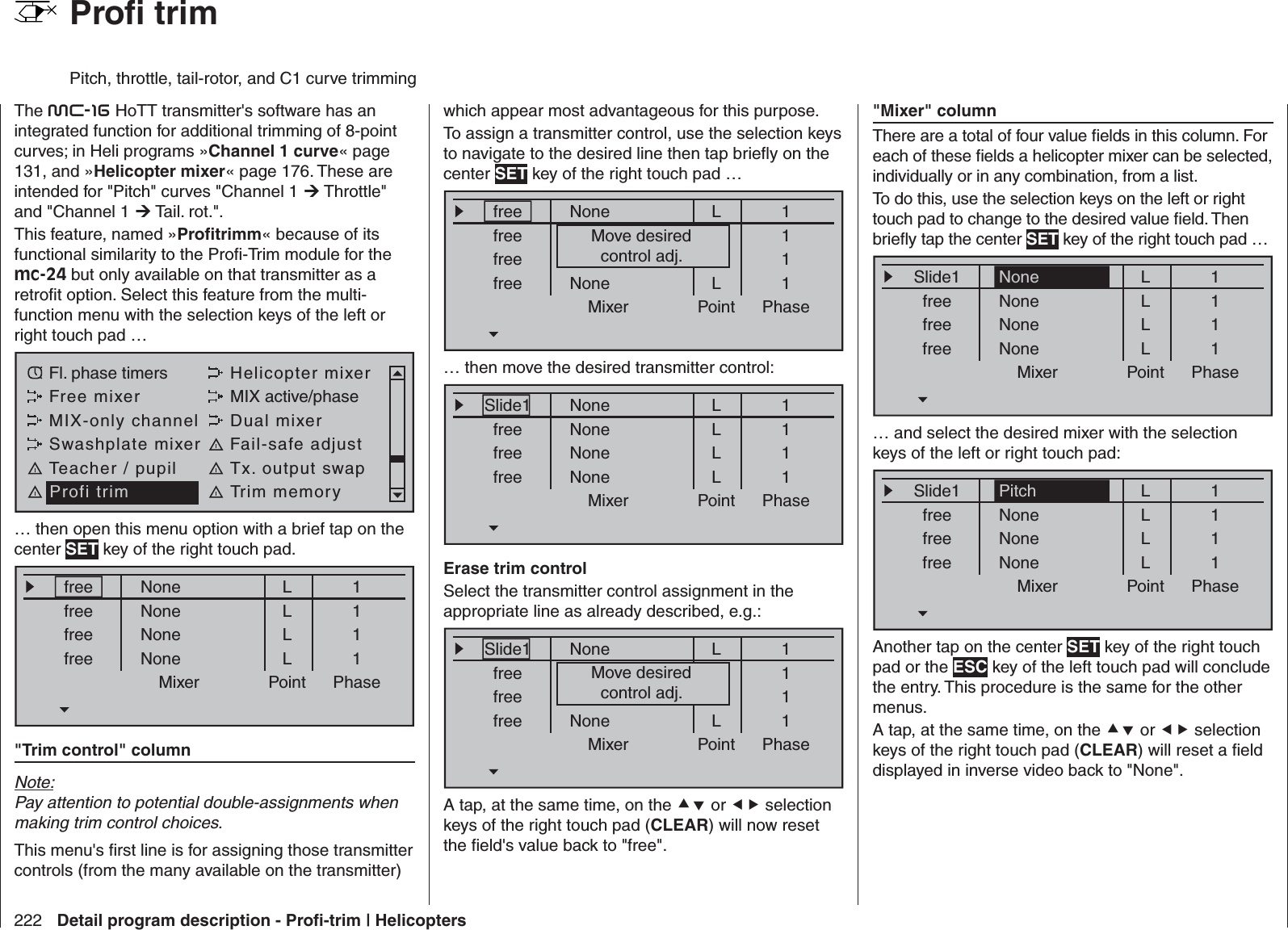 222 Detail program description - Proﬁ -trim | Helicopters  Proﬁ  trimPitch, throttle, tail-rotor, and C1 curve trimmingThe mc-16 HoTT transmitter&apos;s software has an integrated function for additional trimming of 8-point curves;  in Heli programs »Channel 1 curve« page 131, and »Helicopter mixer« page 176. These are intended for &quot;Pitch&quot; curves &quot;Channel 1  Throttle&quot; and &quot;Channel 1  Tail. rot.&quot;.This feature, named »Proﬁ trimm« because of its functional similarity to the Proﬁ -Trim module for the mc-24 but only available on that transmitter as a retroﬁ t option. Select this feature from the multi-function menu with the selection keys of the left or right touch pad … Fl. phase timers Helicopter mixerFree mixer MIX active/phaseMIX-only channel Dual mixerSwashplate mixer Fail-safe adjustTeacher / pupil Tx. output swapProfi trim Trim memory… then open this menu option with a brief tap on the center SET key of the right touch pad.Mixer Point PhasefreefreefreefreeNoneNoneNoneNoneL1111LLL&quot;Trim control&quot; columnNote:Pay attention to potential double-assignments when making trim control choices.This menu&apos;s ﬁ rst line is for assigning those transmitter controls (from the many available on the transmitter) which appear most advantageous for this purpose. To assign a transmitter control, use the selection keys to navigate to the desired line then tap brieﬂ y on the center SET key of the right touch pad …Mixer Point PhasefreefreefreefreeNonekeinerkeinerNoneL1111LLLMove desiredcontrol adj.… then move the desired transmitter control:Mixer Point PhaseSlide1freefreefreeNoneNoneNoneNoneL1111LLLErase trim controlSelect the transmitter control assignment in the appropriate line as already described, e.g.:Mixer Point PhaseSlide1freefreefreeNonekeinerkeinerNoneL1111LLLMove desiredcontrol adj.A tap, at the same time, on the  or  selection keys of the right touch pad (CLEAR) will now reset the ﬁ eld&apos;s value back to &quot;free&quot;.&quot;Mixer&quot; columnThere are a total of four value ﬁ elds in this column. For each of these ﬁ elds a helicopter mixer can be selected, individually or in any combination, from a list.To do this, use the selection keys on the left or right touch pad to change to the desired value ﬁ eld. Then brieﬂ y tap the center SET key of the right touch pad …Mixer Point PhaseSlide1freefreefreeNoneNoneNoneL1111NoneLLL… and select the desired mixer with the selection keys of the left or right touch pad:Mixer Point PhaseSlide1freefreefreeNoneNoneNoneL1111PitchLLLAnother tap on the center SET key of the right touch pad or the ESC key of the left touch pad will conclude the entry. This procedure is the same for the other menus.A tap, at the same time, on the  or  selection keys of the right touch pad (CLEAR) will reset a ﬁ eld displayed in inverse video back to &quot;None&quot;.