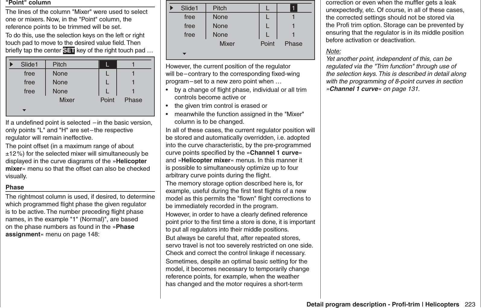 223Detail program description - Proﬁ -trim | Helicopters&quot;Point&quot; columnThe lines of the column &quot;Mixer&quot; were used to select one or mixers. Now, in the &quot;Point&quot; column, the reference points to be trimmed will be set. To do this, use the selection keys on the left or right touch pad to move to the desired value ﬁ eld. Then brieﬂ y tap the center SET key of the right touch pad …Mixer Point PhaseSlide1freefreefreeNoneNoneNoneL1111PitchLLLIf a undeﬁ ned point is selected  – in the basic version, only points &quot;L&quot; and &quot;H&quot; are set – the respective regulator will remain ineffective.The point offset (in a maximum range of about ±12 %) for the selected mixer will simultaneously be displayed in the curve diagrams of the »Helicopter mixer« menu so that the offset can also be checked visually.PhaseThe rightmost column is used, if desired, to determine which programmed ﬂ ight phase the given regulator is to be active. The number preceding ﬂ ight phase names, in the example &quot;1&quot; (Normal)&quot;, are based on the phase numbers as found in the »Phase assignment« menu on page 148:Mixer Point PhaseSlide1freefreefreeNoneNoneNoneL1111PitchLLLHowever, the current position of the regulator will be – contrary to the corresponding ﬁ xed-wing program – set to a new zero point when …by a change of ﬂ ight phase, individual or all trim • controls become active orthe given trim control is erased or• meanwhile the function assigned in the &quot;Mixer&quot; • column is to be changed.In all of these cases, the current regulator position will be stored and automatically overridden, i.e. adopted into the curve characteristic, by the pre-programmed curve points speciﬁ ed by the »Channel 1 curve« and »Helicopter mixer« menus. In this manner it is possible to simultaneously optimize up to four arbitrary curve points during the ﬂ ight.The memory storage option described here is, for example, useful during the ﬁ rst test ﬂ ights of a new model as this permits the &quot;ﬂ own&quot; ﬂ ight corrections to be immediately recorded in the program.However, in order to have a clearly deﬁ ned reference point prior to the ﬁ rst time a store is done, it is important to put all regulators into their middle positions. But always be careful that, after repeated stores, servo travel is not too severely restricted on one side. Check and correct the control linkage if necessary.Sometimes, despite an optimal basic setting for the model, it becomes necessary to temporarily change reference points, for example, when the weather has changed and the motor requires a short-term correction or even when the mufﬂ er gets a leak unexpectedly, etc. Of course, in all of these cases, the corrected settings should not be stored via the Proﬁ  trim option. Storage can be prevented by ensuring that the regulator is in its middle position before activation or deactivation.Note:Yet another point, independent of this, can be regulated via the &quot;Trim function&quot; through use of the selection keys. This is described in detail along with the programming of 8-point curves in section »Channel 1 curve« on page 131.