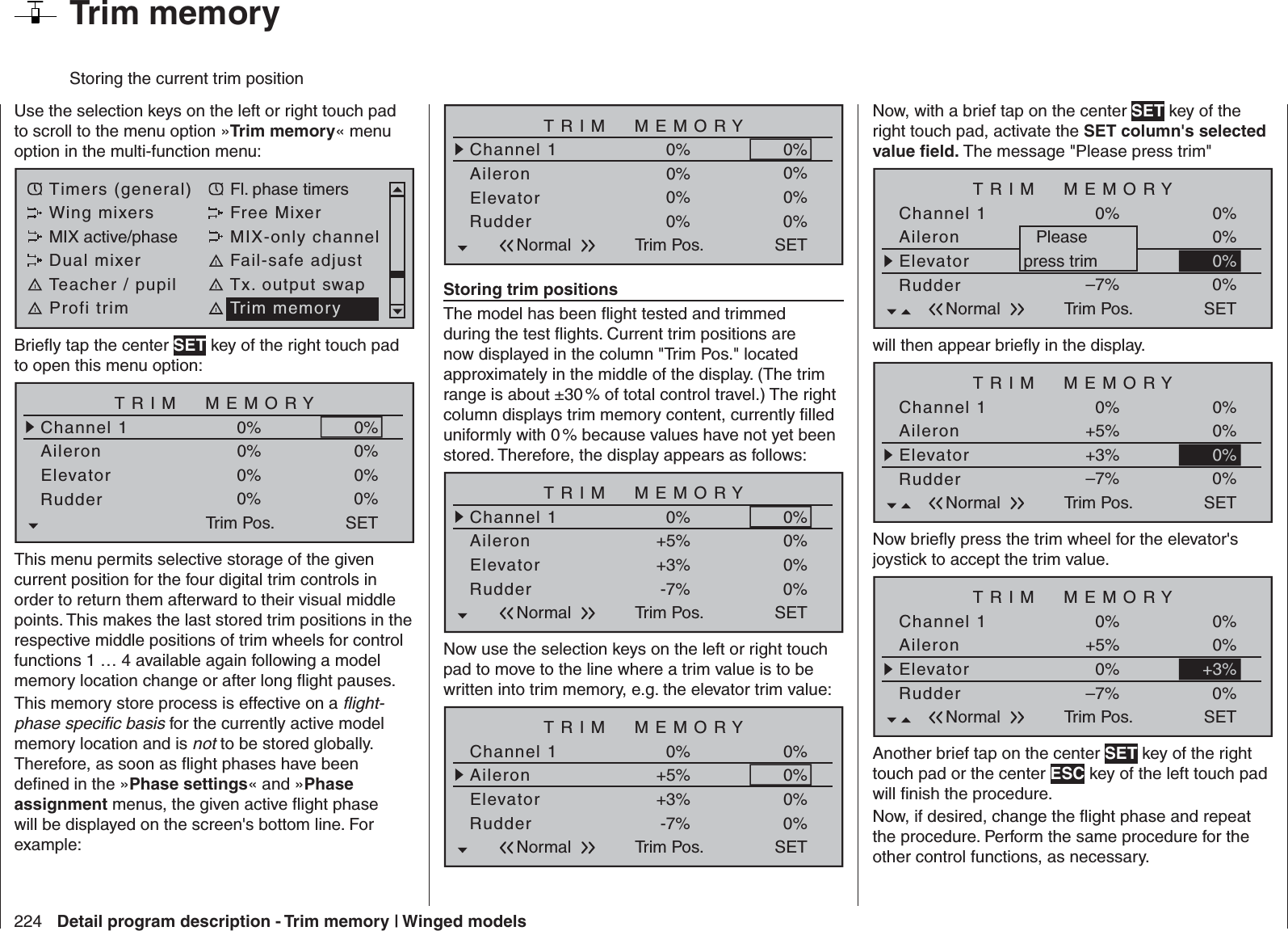 224 Detail program description - Trim memory | Winged models  Trim memory Storing the current trim positionUse the selection keys on the left or right touch pad to scroll to the menu option »Trim memory« menu option in the multi-function menu: Timers (general) Fl. phase timersWing mixers Free MixerMIX active/phase MIX-only channelDual mixer Fail-safe adjustTeacher / pupil Tx. output swapProfi trim Trim memoryBrieﬂ y tap the center SET key of the right touch pad to open this menu option:TRIM  MEMORYAileronElevator0%0%Channel 1 0%RudderTrim Pos.0%0%0%0%0%SETThis menu permits selective storage of the given current position for the four digital trim controls in order to return them afterward to their visual middle points. This makes the last stored trim positions in the respective middle positions of trim wheels for control functions 1 … 4 available again following a model memory location change or after long ﬂ ight pauses.This memory store process is effective on a ﬂ ight-phase speciﬁ c basis for the currently active model memory location and is not to be stored globally. Therefore, as soon as ﬂ ight phases have been deﬁ ned in the »Phase settings« and »Phase assignment menus, the given active ﬂ ight phase will be displayed on the screen&apos;s bottom line. For example:TRIM  MEMORYAileronElevator0%0%Channel 1 0%RudderTrim Pos.0%0%0%0%0%SETNormalStoring trim positionsThe model has been ﬂ ight tested and trimmed during the test ﬂ ights. Current trim positions are now displayed in the column &quot;Trim Pos.&quot; located approximately in the middle of the display. (The trim range is about ±30 % of total control travel.) The right column displays trim memory content, currently ﬁ lled uniformly with 0 % because values have not yet been stored. Therefore, the display appears as follows:TRIM  MEMORYAileronElevator+5%+3%Channel 1 0%RudderTrim Pos.-7%0%0%0%0%SETNormalNow use the selection keys on the left or right touch pad to move to the line where a trim value is to be written into trim memory, e.g. the elevator trim value:TRIM  MEMORYAileronElevator+5%+3%Channel 1 0%RudderTrim Pos.-7%0%0%0%0%SETNormalNow, with a brief tap on the center SET key of the right touch pad, activate the SET column&apos;s selected value ﬁ eld. The message &quot;Please press trim&quot;TRIM  MEMORYAileronElevator+5%+3%Channel 1 0%RudderTrim Pos.–7%0%0%0%SETNormal0%Pleasepress trimwill then appear brieﬂ y in the display.TRIM  MEMORYAileronElevator+5%+3%Channel 1 0%RudderTrim Pos.–7%0%0%0%SETNormal0%Now brieﬂ y press the trim wheel for the elevator&apos;s joystick to accept the trim value.TRIM  MEMORYAileronElevator+5%0%Channel 1 0%RudderTrim Pos.–7%0%0%0%SETNormal+3%Another brief tap on the center SET key of the right touch pad or the center ESC key of the left touch pad will ﬁ nish the procedure.Now, if desired, change the ﬂ ight phase and repeat the procedure. Perform the same procedure for the other control functions, as necessary.