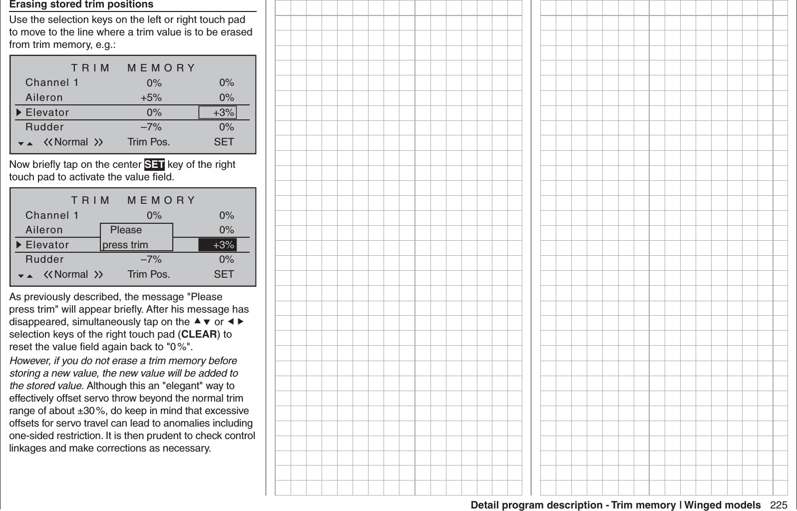 225Detail program description - Trim memory | Winged modelsErasing stored trim positionsUse the selection keys on the left or right touch pad to move to the line where a trim value is to be erased from trim memory, e.g.:TRIM  MEMORYAileronElevator+5%0%Channel 1 0%RudderTrim Pos.–7%0%0%0%SETNormal+3%Now brieﬂ y tap on the center SET key of the right touch pad to activate the value ﬁ eld.TRIM  MEMORYAileronElevator+5%+3%Channel 1 0%RudderTrim Pos.–7%0%0%0%SETNormal+3%Pleasepress trimAs previously described, the message &quot;Please press trim&quot; will appear brieﬂ y. After his message has disappeared, simultaneously tap on the  or  selection keys of the right touch pad (CLEAR) to reset the value ﬁ eld again back to &quot;0 %&quot;.However, if you do not erase a trim memory before storing a new value, the new value will be added to the stored value. Although this an &quot;elegant&quot; way to effectively offset servo throw beyond the normal trim range of about ±30 %, do keep in mind that excessive offsets for servo travel can lead to anomalies including one-sided restriction. It is then prudent to check control linkages and make corrections as necessary.