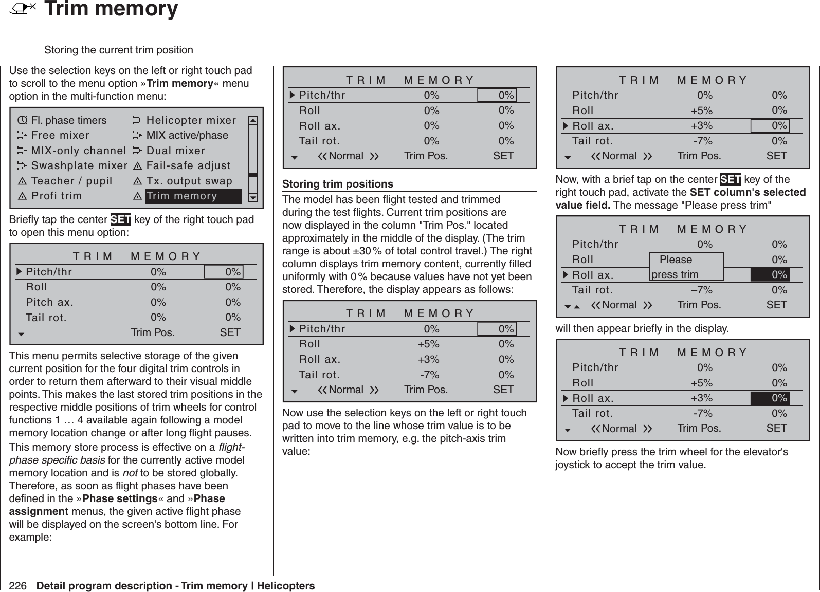 226 Detail program description - Trim memory | HelicoptersUse the selection keys on the left or right touch pad to scroll to the menu option »Trim memory« menu option in the multi-function menu: Fl. phase timers Helicopter mixerFree mixer MIX active/phaseMIX-only channel Dual mixerSwashplate mixer Fail-safe adjustTeacher / pupil Tx. output swapProfi trim Trim memoryBrieﬂ y tap the center SET key of the right touch pad to open this menu option:TRIM  MEMORYRollPitch ax.0%0%Pitch/thr 0%Tail rot.Trim Pos.0%0%0%0%0%SETThis menu permits selective storage of the given current position for the four digital trim controls in order to return them afterward to their visual middle points. This makes the last stored trim positions in the respective middle positions of trim wheels for control functions 1 … 4 available again following a model memory location change or after long ﬂ ight pauses.This memory store process is effective on a ﬂ ight-phase speciﬁ c basis for the currently active model memory location and is not to be stored globally. Therefore, as soon as ﬂ ight phases have been deﬁ ned in the »Phase settings« and »Phase assignment menus, the given active ﬂ ight phase will be displayed on the screen&apos;s bottom line. For example:TRIM  MEMORYRollRoll ax.0%0%Pitch/thr 0%Tail rot.Trim Pos.0%0%0%0%0%SETNormalStoring trim positionsThe model has been ﬂ ight tested and trimmed during the test ﬂ ights. Current trim positions are now displayed in the column &quot;Trim Pos.&quot; located approximately in the middle of the display. (The trim range is about ±30 % of total control travel.) The right column displays trim memory content, currently ﬁ lled uniformly with 0 % because values have not yet been stored. Therefore, the display appears as follows:TRIM  MEMORYRollRoll ax.+5%+3%Pitch/thr 0%Tail rot.Trim Pos.-7%0%0%0%0%SETNormalNow use the selection keys on the left or right touch pad to move to the line whose trim value is to be written into trim memory, e.g. the pitch-axis trim value:TRIM  MEMORYRollRoll ax.+5%+3%Pitch/thr 0%Tail rot.Trim Pos.-7%0%0%0%0%SETNormalNow, with a brief tap on the center SET key of the right touch pad, activate the SET column&apos;s selected value ﬁ eld. The message &quot;Please press trim&quot;TRIM  MEMORY+5%+3%0%Trim Pos.–7%0%0%0%SETNormal0%Pleasepress trimRollRoll ax.Pitch/thrTail rot.will then appear brieﬂ y in the display.TRIM  MEMORYRollRoll ax.+5%+3%Pitch/thr 0%Tail rot.Trim Pos.-7%0%0%0%0%SETNormalNow brieﬂ y press the trim wheel for the elevator&apos;s joystick to accept the trim value.  Trim memoryStoring the current trim position