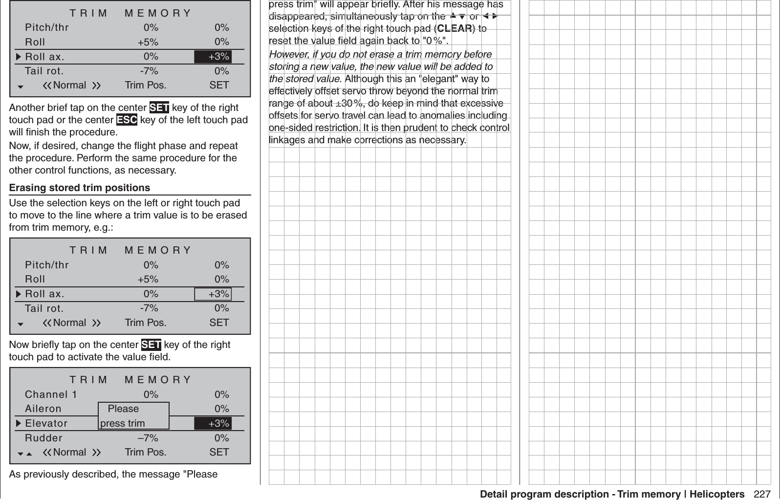 227Detail program description - Trim memory | HelicoptersTRIM  MEMORYRollRoll ax.+5%0%Pitch/thr 0%Tail rot.Trim Pos.-7%0%0%+3%0%SETNormalAnother brief tap on the center SET key of the right touch pad or the center ESC key of the left touch pad will ﬁ nish the procedure.Now, if desired, change the ﬂ ight phase and repeat the procedure. Perform the same procedure for the other control functions, as necessary.Erasing stored trim positionsUse the selection keys on the left or right touch pad to move to the line where a trim value is to be erased from trim memory, e.g.:TRIM  MEMORYRollRoll ax.+5%0%Pitch/thr 0%Tail rot.Trim Pos.-7%0%0%+3%0%SETNormalNow brieﬂ y tap on the center SET key of the right touch pad to activate the value ﬁ eld.TRIM  MEMORYAileronElevator+5%+3%Channel 1 0%RudderTrim Pos.–7%0%0%0%SETNormal+3%Pleasepress trimAs previously described, the message &quot;Please press trim&quot; will appear brieﬂ y. After his message has disappeared, simultaneously tap on the  or  selection keys of the right touch pad (CLEAR) to reset the value ﬁ eld again back to &quot;0 %&quot;.However, if you do not erase a trim memory before storing a new value, the new value will be added to the stored value. Although this an &quot;elegant&quot; way to effectively offset servo throw beyond the normal trim range of about ±30 %, do keep in mind that excessive offsets for servo travel can lead to anomalies including one-sided restriction. It is then prudent to check control linkages and make corrections as necessary.