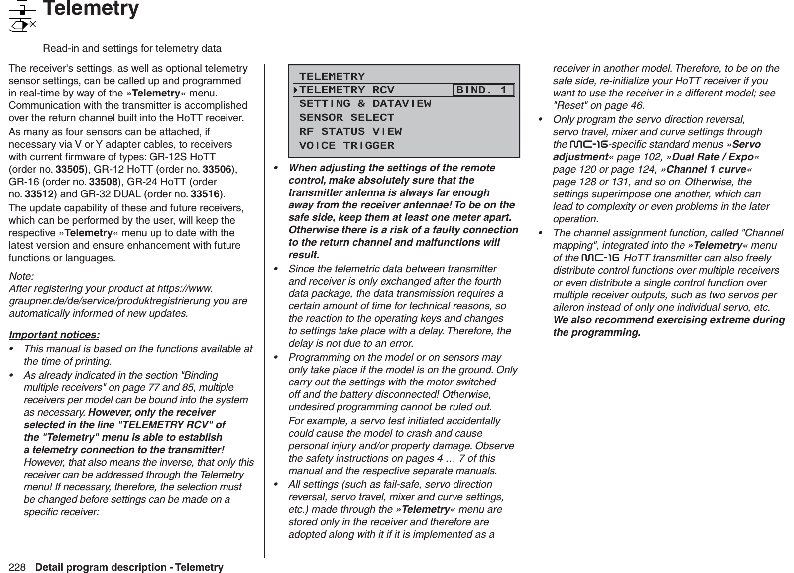 228 Detail program description - Telemetry   TelemetryRead-in and settings for telemetry dataThe receiver&apos;s settings, as well as optional telemetry sensor settings, can be called up and programmed in real-time by way of the »Telemetry« menu. Communication with the transmitter is accomplished over the return channel built into the HoTT receiver.As many as four sensors can be attached, if necessary via V or Y adapter cables, to receivers with current ﬁ rmware of types: GR-12S HoTT (order no. 33505), GR-12 HoTT (order no. 33506), GR-16 (order no. 33508), GR-24 HoTT (order no. 33512) and GR-32 DUAL (order no. 33516).The update capability of these and future receivers, which can be performed by the user, will keep the respective »Telemetry« menu up to date with the latest version and ensure enhancement with future functions or languages.Note:After registering your product at https://www.graupner.de/de/service/produktregistrierung you are automatically informed of new updates.  Important notices:This manual is based on the functions available at • the time of printing.As already indicated in the section &quot;Binding • multiple receivers&quot; on page 77 and 85, multiple receivers per model can be bound into the system as necessary. However, only the receiver selected in the line &quot;TELEMETRY RCV&quot; of the &quot;Telemetry&quot; menu is able to establish a telemetry connection to the transmitter! However, that also means the inverse, that only this receiver can be addressed through the Telemetry menu! If necessary, therefore, the selection must be changed before settings can be made on a speciﬁ c receiver:TELEMETRYSETTING &amp; DATAVIEWSENSOR SELECTRF STATUS VIEWVOICE TRIGGERTELEMETRY RCV BIND. 1When adjusting the settings of the remote • control, make absolutely sure that the transmitter antenna is always far enough away from the receiver antennae! To be on the safe side, keep them at least one meter apart. Otherwise there is a risk of a faulty connection to the return channel and malfunctions will result.Since the telemetric data between transmitter • and receiver is only exchanged after the fourth data package, the data transmission requires a certain amount of time for technical reasons, so the reaction to the operating keys and changes to settings take place with a delay. Therefore, the delay is not due to an error.Programming on the model or on sensors may • only take place if the model is on the ground. Only carry out the settings with the motor switched off and the battery disconnected! Otherwise, undesired programming cannot be ruled out.For example, a servo test initiated accidentally could cause the model to crash and cause personal injury and/or property damage. Observe the safety instructions on pages 4 … 7 of this manual and the respective separate manuals.All settings (such as fail-safe, servo direction • reversal, servo travel, mixer and curve settings, etc.) made through the »Telemetry« menu are stored only in the receiver and therefore are adopted along with it if it is implemented as a receiver in another model. Therefore, to be on the safe side, re-initialize your HoTT receiver if you want to use the receiver in a different model; see &quot;Reset&quot; on page 46.Only program the servo direction reversal, • servo travel, mixer and curve settings through the mc-16-speciﬁ c standard menus »Servo adjustment« page 102, »Dual Rate / Expo« page 120 or page 124, »Channel 1 curve« page 128 or 131, and so on. Otherwise, the settings superimpose one another, which can lead to complexity or even problems in the later operation.The channel assignment function, called &quot;Channel • mapping&quot;, integrated into the »Telemetry« menu of the mc-16 HoTT transmitter can also freely distribute control functions over multiple receivers or even distribute a single control function over multiple receiver outputs, such as two servos per aileron instead of only one individual servo, etc. We also recommend exercising extreme during the programming. 