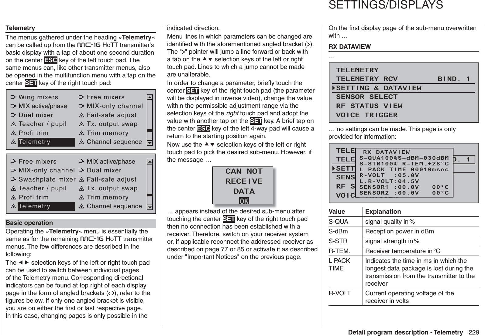 229Detail program description - TelemetryTelemetryThe menus gathered under the heading »Telemetry« can be called up from the mc-16 HoTT transmitter&apos;s basic display with a tap of about one second duration on the center ESC key of the left touch pad. The same menus can, like other transmitter menus, also be opened in the multifunction menu with a tap on the center SET key of the right touch pad:Wing mixers Free mixersMIX active/phase MIX-only channelDual mixer Fail-safe adjustTeacher / pupil Tx. output swapProfi trim Trim memoryTelemetry Channel sequenceFree mixers MIX active/phaseMIX-only channel Dual mixerSwashplate mixer Fail-safe adjustTeacher / pupil Tx. output swapProfi trim Trim memoryTelemetry Channel sequence Basic operationOperating the »Telemetry« menu is essentially the same as for the remaining mc-16 HoTT transmitter menus. The few differences are described in the following:The  selection keys of the left or right touch pad can be used to switch between individual pages of the Telemetry menu. Corresponding directional indicators can be found at top right of each display page in the form of angled brackets (   ), refer to the ﬁ gures below. If only one angled bracket is visible, you are on either the ﬁ rst or last respective page. In this case, changing pages is only possible in the indicated direction.Menu lines in which parameters can be changed are identiﬁ ed with the aforementioned angled bracket ( ). The &quot; &quot; pointer will jump a line forward or back with a tap on the  selection keys of the left or right touch pad. Lines to which a jump cannot be made are unalterable.In order to change a parameter, brieﬂ y touch the center SET key of the right touch pad (the parameter will be displayed in inverse video), change the value within the permissible adjustment range via the selection keys of the right touch pad and adopt the value with another tap on the SET key. A brief tap on the center ESC key of the left 4-way pad will cause a return to the starting position again.Now use the  selection keys of the left or right touch pad to pick the desired sub-menu. However, if the message …OKCAN NOTRECEIVEDATA… appears instead of the desired sub-menu after touching the center SET key of the right touch pad then no connection has been established with a receiver. Therefore, switch on your receiver system or, if applicable reconnect the addressed receiver as described on page 77 or 85 or activate it as described under &quot;Important Notices&quot; on the previous page.On the ﬁ rst display page of the sub-menu overwritten with …  RX DATAVIEW…TELEMETRYSETTING &amp; DATAVIEWSENSOR SELECTRF STATUS VIEWVOICE TRIGGERTELEMETRY RCV BIND. 1… no settings can be made. This page is only provided for information:TELEMETRYSETTING &amp; DATAVIEWSENSOR SELECTRF STATUS VIEWVOICE TRIGGERTELEMETRY RCV BIND. 1RX DATAVIEWS–STR100% R–TEM.+28°CL PACK TIME 00010msecR-VOLT  :05.0VL.R-VOLT:04.5VS–QUA100%S–dBM–030dBMSENSOR1 :00.0V   00°CSENSOR2 :00.0V   00°CValue ExplanationS-QUA signal quality in %S-dBm Reception power in dBmS-STR signal strength in %R-TEM. Receiver temperature in °CL PACK TIMEIndicates the time in ms in which the longest data package is lost during the transmission from the transmitter to the receiverR-VOLT Current operating voltage of the receiver in volts   SETTINGS/DISPLAYS