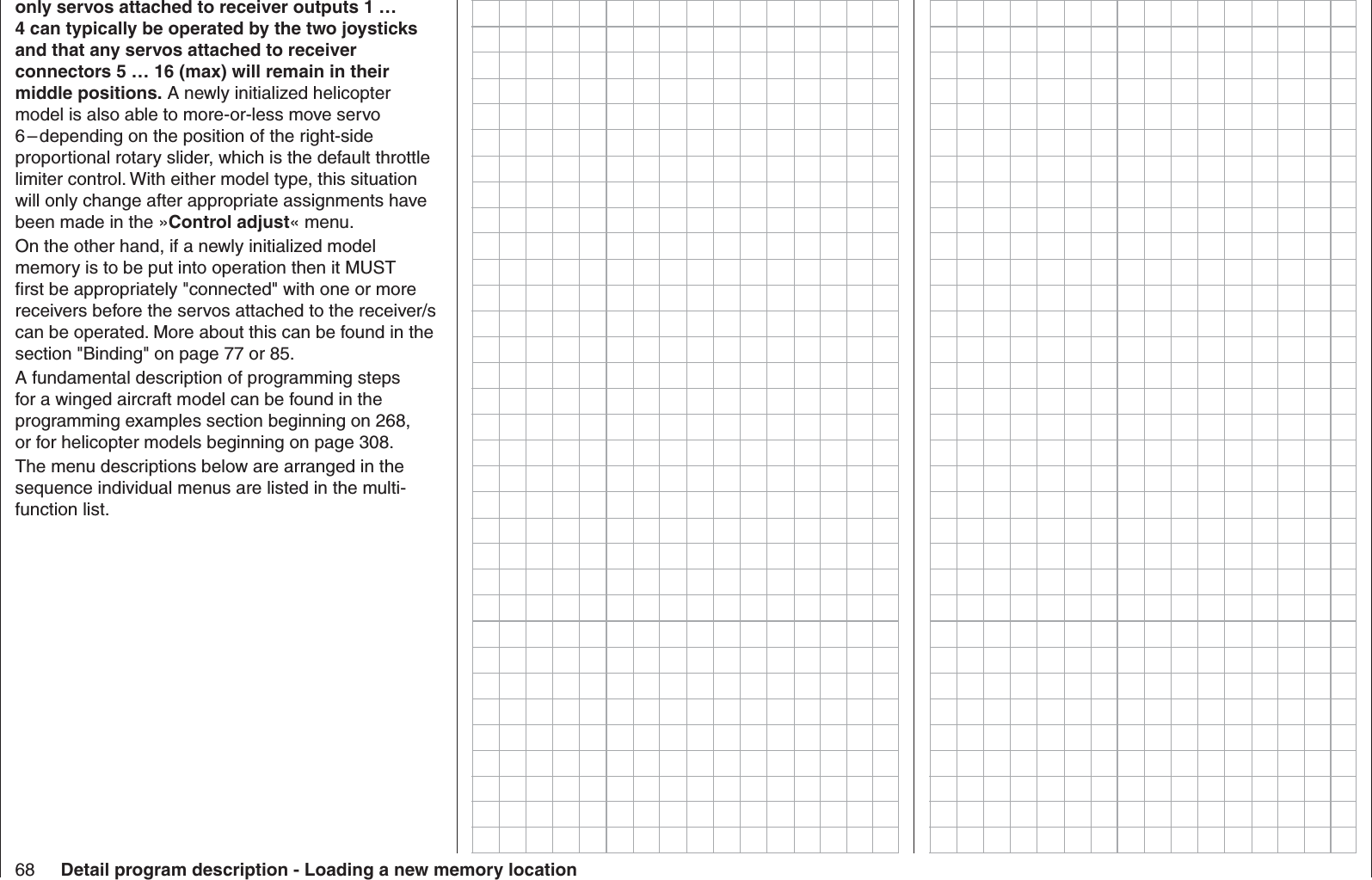 68 Detail program description - Loading a new memory locationonly servos attached to receiver outputs 1 … 4 can typically be operated by the two joysticks and that any servos attached to receiver connectors 5 … 16 (max) will remain in their middle positions. A newly initialized helicopter model is also able to more-or-less move servo 6 – depending on the position of the right-side proportional rotary slider, which is the default throttle limiter control. With either model type, this situation will only change after appropriate assignments have been made in the »Control adjust« menu.On the other hand, if a newly initialized model memory is to be put into operation then it MUST ﬁ rst be appropriately &quot;connected&quot; with one or more receivers before the servos attached to the receiver/s can be operated. More about this can be found in the section &quot;Binding&quot; on page 77 or 85. A fundamental description of programming steps for a winged aircraft model can be found in the programming examples section beginning on 268, or for helicopter models beginning on page 308.The menu descriptions below are arranged in the sequence individual menus are listed in the multi-function list.