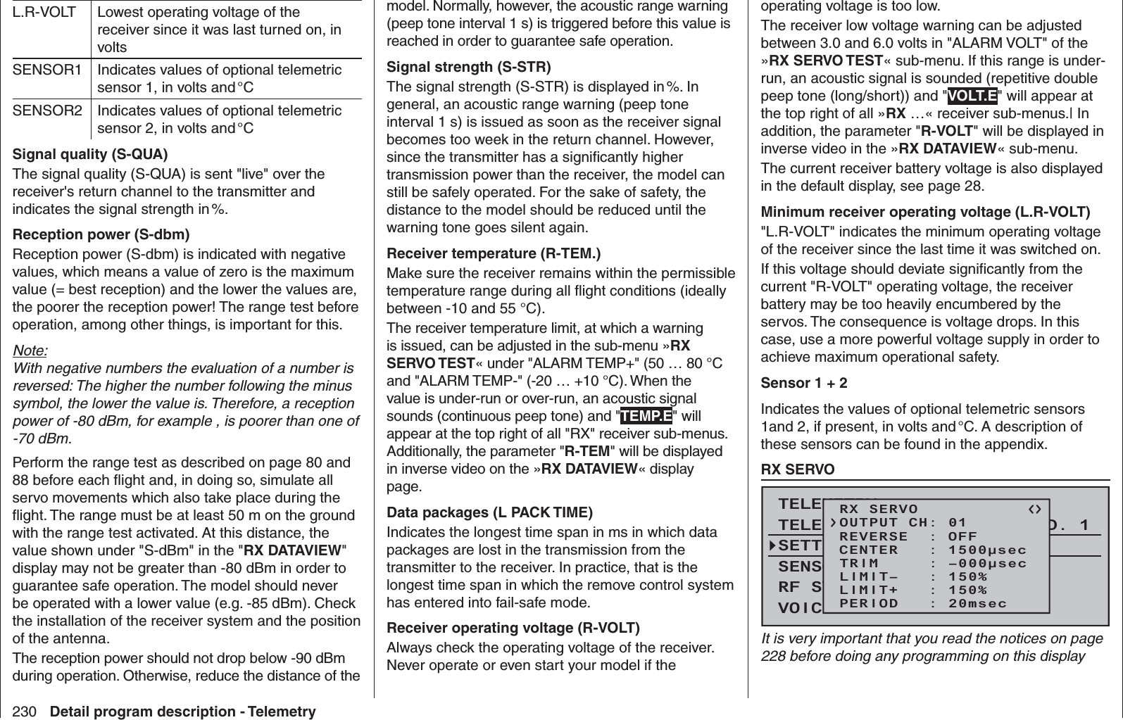 230 Detail program description - TelemetryL.R-VOLT Lowest operating voltage of the receiver since it was last turned on, in voltsSENSOR1 Indicates values of optional telemetric sensor 1, in volts and °CSENSOR2 Indicates values of optional telemetric sensor 2, in volts and °CSignal quality (S-QUA)The signal quality (S-QUA) is sent &quot;live&quot; over the receiver&apos;s return channel to the transmitter and indicates the signal strength in %. Reception power (S-dbm)Reception power (S-dbm) is indicated with negative values, which means a value of zero is the maximum value (= best reception) and the lower the values are, the poorer the reception power! The range test before operation, among other things, is important for this.Note:With negative numbers the evaluation of a number is reversed: The higher the number following the minus symbol, the lower the value is. Therefore, a reception power of -80 dBm, for example , is poorer than one of -70 dBm.Perform the range test as described on page 80 and 88 before each ﬂ ight and, in doing so, simulate all servo movements which also take place during the ﬂ ight. The range must be at least 50 m on the ground with the range test activated. At this distance, the value shown under &quot;S-dBm&quot; in the &quot;RX DATAVIEW&quot; display may not be greater than -80 dBm in order to guarantee safe operation. The model should never be operated with a lower value (e.g. -85 dBm). Check the installation of the receiver system and the position of the antenna.The reception power should not drop below -90 dBm during operation. Otherwise, reduce the distance of the model. Normally, however, the acoustic range warning (peep tone interval 1 s) is triggered before this value is reached in order to guarantee safe operation.Signal strength (S-STR)The signal strength (S-STR) is displayed in %. In general, an acoustic range warning (peep tone interval 1 s) is issued as soon as the receiver signal becomes too week in the return channel. However, since the transmitter has a signiﬁ cantly higher transmission power than the receiver, the model can still be safely operated. For the sake of safety, the distance to the model should be reduced until the warning tone goes silent again.Receiver temperature (R-TEM.)Make sure the receiver remains within the permissible temperature range during all ﬂ ight conditions (ideally between -10 and 55 °C).The receiver temperature limit, at which a warning is issued, can be adjusted in the sub-menu »RX SERVO TEST« under &quot;ALARM TEMP+&quot; (50 … 80 °C and &quot;ALARM TEMP-&quot; (-20 … +10 °C). When the value is under-run or over-run, an acoustic signal sounds (continuous peep tone) and &quot;TEMP.E&quot; will appear at the top right of all &quot;RX&quot; receiver sub-menus. Additionally, the parameter &quot;R-TEM&quot; will be displayed in inverse video on the »RX DATAVIEW« display page.Data packages (L PACK TIME)Indicates the longest time span in ms in which data packages are lost in the transmission from the transmitter to the receiver. In practice, that is the longest time span in which the remove control system has entered into fail-safe mode.Receiver operating voltage (R-VOLT)Always check the operating voltage of the receiver. Never operate or even start your model if the operating voltage is too low.The receiver low voltage warning can be adjusted between 3.0 and 6.0 volts in &quot;ALARM VOLT&quot; of the »RX SERVO TEST« sub-menu. If this range is under-run, an acoustic signal is sounded (repetitive double peep tone (long/short)) and &quot;VOLT.E&quot; will appear at the top right of all »RX …« receiver sub-menus.| In addition, the parameter &quot;R-VOLT&quot; will be displayed in inverse video in the »RX DATAVIEW« sub-menu.The current receiver battery voltage is also displayed in the default display, see page 28.Minimum receiver operating voltage (L.R-VOLT)&quot;L.R-VOLT&quot; indicates the minimum operating voltage of the receiver since the last time it was switched on.If this voltage should deviate signiﬁ cantly from the current &quot;R-VOLT&quot; operating voltage, the receiver battery may be too heavily encumbered by the servos. The consequence is voltage drops. In this case, use a more powerful voltage supply in order to achieve maximum operational safety.Sensor 1 + 2Indicates the values of optional telemetric sensors 1and 2, if present, in volts and °C. A description of these sensors can be found in the appendix.  RX SERVOTELEMETRYSETTING &amp; DATAVIEWSENSOR SELECTRF STATUS VIEWVOICE TRIGGERTELEMETRI RCV BIND. 1RX SERVOREVERSE  : OFFCENTER   : 1500μsecTRIM     : –000μsecLIMIT–   : 150%OUTPUT CH: 01LIMIT+   : 150%PERIOD   : 20msecIt is very important that you read the notices on page 228 before doing any programming on this display 