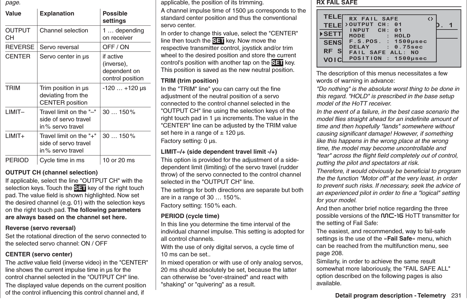 231Detail program description - Telemetrypage.Value Explanation Possible settingsOUTPUT CHChannel selection 1 … depending on receiverREVERSE Servo reversal OFF / ONCENTER Servo center in µs  if active (inverse), dependent on control positionTRIM Trim position in µs deviating from the CENTER position-120 … +120 µsLIMIT– Travel limit on the &quot;–&quot; side of servo travel in % servo travel30 … 150 %LIMIT+ Travel limit on the &quot;+&quot; side of servo travel in % servo travel30 … 150 %PERIOD Cycle time in ms 10 or 20 msOUTPUT CH (channel selection)If applicable, select the line &quot;OUTPUT CH&quot; with the selection keys. Touch the SET key of the right touch pad. The value ﬁ eld is shown highlighted. Now set the desired channel (e.g. 01) with the selection keys on the right touch pad. The following parameters are always based on the channel set here.Reverse (servo reversal)Set the rotational direction of the servo connected to the selected servo channel: ON / OFFCENTER (servo center)The active value ﬁ eld (inverse video) in the &quot;CENTER&quot; line shows the current impulse time in µs for the control channel selected in the &quot;OUTPUT CH&quot; line. The displayed value depends on the current position of the control inﬂ uencing this control channel and, if applicable, the position of its trimming.A channel impulse time of 1500 µs corresponds to the standard center position and thus the conventional servo center.In order to change this value, select the &quot;CENTER&quot; line then touch the SET key. Now move the respective transmitter control, joystick and/or trim wheel to the desired position and store the current control&apos;s position with another tap on the SET key. This position is saved as the new neutral position.TRIM (trim position)In the &quot;TRIM&quot; line&quot; you can carry out the ﬁ ne adjustment of the neutral position of a servo connected to the control channel selected in the &quot;OUTPUT CH&quot; line using the selection keys of the right touch pad in 1 µs increments. The value in the &quot;CENTER&quot; line can be adjusted by the TRIM value set here in a range of ± 120 µs. Factory setting: 0 µs.LIMIT–/+ (side dependent travel limit -/+)This option is provided for the adjustment of a side-dependent limit (limiting) of the servo travel (rudder throw) of the servo connected to the control channel selected in the &quot;OUTPUT CH&quot; line. The settings for both directions are separate but both are in a range of 30 … 150 %.Factory setting: 150 % each. PERIOD (cycle time)In this line you determine the time interval of the individual channel impulse. This setting is adopted for all control channels.With the use of only digital servos, a cycle time of 10 ms can be set.. In mixed operation or with use of only analog servos, 20 ms should absolutely be set, because the latter can otherwise be &quot;over-strained&quot; and react with &quot;shaking&quot; or &quot;quivering&quot; as a result.  RX FAIL SAFETELEMETRYSETTING &amp; DATAVIEWSENSOR SELECTRF STATUS VIEWVOICE TRIGGERTELEMETRI RCV BIND. 1RX FAIL SAFEINPUT  CH: 01MODE     : HOLDF.S.POS. : 1500μsecDELAY    : 0.75secOUTPUT CH: 01FAIL SAFE ALL: NOPOSITION : 1500μsecThe description of this menus necessitates a few words of warning in advance:&quot;Do nothing&quot; is the absolute worst thing to be done in this regard. &quot;HOLD&quot; is prescribed in the base setup model of the HoTT receiver.In the event of a failure, in the best case scenario the model ﬂ ies straight ahead for an indeﬁ nite amount of time and then hopefully &quot;lands&quot; somewhere without causing signiﬁ cant damage! However, if something like this happens in the wrong place at the wrong time, the model may become uncontrollable and &quot;tear&quot; across the ﬂ ight ﬁ eld completely out of control, putting the pilot and spectators at risk.Therefore, it would obviously be beneﬁ cial to program the the function &quot;Motor off&quot; at the very least, in order to prevent such risks. If necessary, seek the advice of an experienced pilot in order to ﬁ ne a &quot;logical&quot; setting for your model.And then another brief notice regarding the three possible versions of the mc-16 HoTT transmitter for the setting of Fail Safe:The easiest, and recommended, way to fail-safe settings is the use of the »Fail Safe« menu, which can be reached from the multifunction menu, see page 208.Similarly, in order to achieve the same result somewhat more laboriously, the &quot;FAIL SAFE ALL&quot; option described on the following pages is also available.