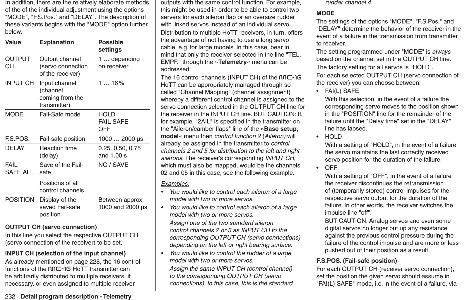 232 Detail program description - TelemetryIn addition, there are the relatively elaborate methods of the of the individual adjustment using the options &quot;MODE&quot;, &quot;F.S.Pos.&quot; and &quot;DELAY&quot;. The description of these variants begins with the &quot;MODE&quot; option further below.Value Explanation Possible settingsOUTPUT CHOutput channel (servo connection of the receiver)1 … depending on receiverINPUT CH Input channel (channel coming from the transmitter)1 … 16 %MODE Fail-Safe mode HOLDFAIL SAFEOFFF.S.POS. Fail-safe position 1000 … 2000 µsDELAY Reaction time (delay)0.25, 0.50, 0.75 and 1.00 sFAIL SAFE ALLSave of the Fail-safePositions of all control channelsNO / SAVEPOSITION Display of the saved Fail-safe positionBetween approx 1000 and 2000 µsOUTPUT CH (servo connection)In this line you select the respective OUTPUT CH (servo connection of the receiver) to be set.INPUT CH (selection of the input channel)As already mentioned on page 228, the 16 control functions of the mc-16 HoTT transmitter can be arbitrarily distributed to multiple receivers, if necessary, or even assigned to multiple receiver outputs with the same control function. For example, this might be used in order to be able to control two servers for each aileron ﬂ ap or an oversize rudder with linked servos instead of an individual servo. Distribution to multiple HoTT receivers, in turn, offers the advantage of not having to use a long servo cable, e.g. for large models. In this case, bear in mind that only the receiver selected in the line &quot;TEL.EMPF.&quot; through the »Telemetry« menu can be addressed!The 16 control channels (INPUT CH) of the mc-16 HoTT can be appropriately managed through so-called &quot; Channel Mapping&quot; (channel assignment) whereby a different control channel is assigned to the servo connection selected in the OUTPUT CH line for the receiver in the INPUT CH line. BUT CAUTION: If, for example, &quot;2AIL&quot; is speciﬁ ed in the transmitter on the &quot;Aileron/camber ﬂ aps&quot; line of the »Base setup, model« menu then control function 2 (Aileron) will already be assigned in the transmitter to control channels 2 and 5 for distribution to the left and right ailerons. The receiver&apos;s corresponding INPUT CH, which must also be mapped, would be the channels 02 and 05 in this case; see the following example.Examples:You would like to control each aileron of a large • model with two or more servos. You would like to control each aileron of a large • model with two or more servos. Assign one of the two standard aileron control channels 2 or 5 as INPUT CH to the corresponding OUTPUT CH (servo connections) depending on the left or right bearing surface. You would like to control the rudder of a large • model with two or more servos. Assign the same INPUT CH (control channel) to the corresponding OUTPUT CH (servo connections). In this case, this is the standard rudder channel 4.MODEThe settings of the options &quot;MODE&quot;, &quot;F.S.Pos.&quot; and &quot;DELAY&quot; determine the behavior of the receiver in the event of a failure in the transmission from transmitter to receiver.The setting programmed under &quot;MODE&quot; is always based on the channel set in the OUTPUT CH line.The factory setting for all servos is &quot;HOLD&quot;.For each selected OUTPUT CH (servo connection of the receiver) you can choose between:FAI(L) SAFE• With this selection, in the event of a failure the corresponding servo moves to the position shown in the &quot;POSITION&quot; line for the remainder of the failure until the &quot;Delay time&quot; set in the &quot;DELAY&quot; line has lapsed.HOLD• With a setting of &quot;HOLD&quot;, in the event of a failure the servo maintains the last correctly received servo position for the duration of the failure.OFF• With a setting of &quot;OFF&quot;, in the event of a failure the receiver discontinues the retransmission of (temporarily stored) control impulses for the respective servo output for the duration of the failure. In other words, the receiver switches the impulse line &quot;off&quot;.BUT CAUTION: Analog servos and even some digital servos no longer put up any resistance against the previous control pressure during the failure of the control impulse and are more or less pushed out of their position as a result.F.S.POS. (Fail-safe position)For each OUTPUT CH (receiver servo connection), set the position the given servo should assume in &quot;FAI(L) SAFE&quot; mode, i.e. in the event of a failure, via 