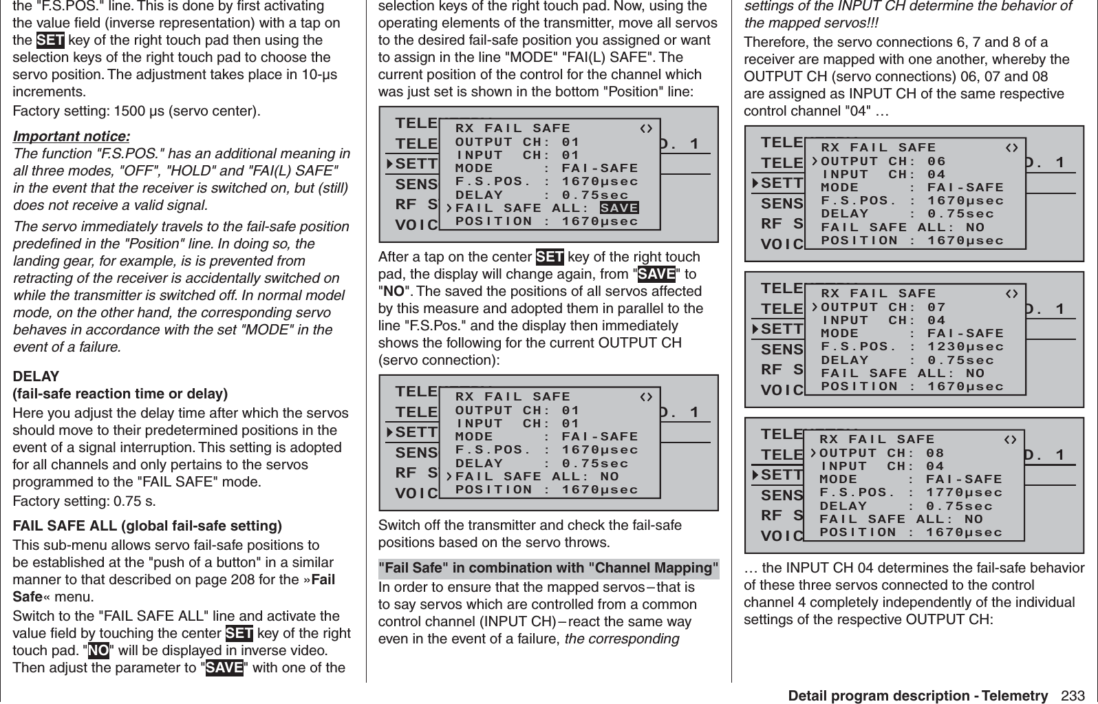 233Detail program description - Telemetrythe &quot;F.S.POS.&quot; line. This is done by ﬁ rst activating the value ﬁ eld (inverse representation) with a tap on the SET key of the right touch pad then using the selection keys of the right touch pad to choose the servo position. The adjustment takes place in 10-µs increments.Factory setting: 1500 µs (servo center).Important notice:The function &quot;F.S.POS.&quot; has an additional meaning in all three modes, &quot;OFF&quot;, &quot;HOLD&quot; and &quot;FAI(L) SAFE&quot; in the event that the receiver is switched on, but (still) does not receive a valid signal. The servo immediately travels to the fail-safe position predeﬁ ned in the &quot;Position&quot; line. In doing so, the landing gear, for example, is is prevented from retracting of the receiver is accidentally switched on while the transmitter is switched off. In normal model mode, on the other hand, the corresponding servo behaves in accordance with the set &quot;MODE&quot; in the event of a failure.DELAY (fail-safe reaction time or delay)Here you adjust the delay time after which the servos should move to their predetermined positions in the event of a signal interruption. This setting is adopted for all channels and only pertains to the servos programmed to the &quot;FAIL SAFE&quot; mode. Factory setting: 0.75 s.FAIL SAFE ALL (global fail-safe setting)This sub-menu allows servo fail-safe positions to be established at the &quot;push of a button&quot; in a similar manner to that described on page 208 for the »Fail Safe« menu.Switch to the &quot;FAIL SAFE ALL&quot; line and activate the value ﬁ eld by touching the center SET key of the right touch pad. &quot;NO&quot; will be displayed in inverse video. Then adjust the parameter to &quot;SAVE&quot; with one of the selection keys of the right touch pad. Now, using the operating elements of the transmitter, move all servos to the desired fail-safe position you assigned or want to assign in the line &quot;MODE&quot; &quot;FAI(L) SAFE&quot;. The current position of the control for the channel which was just set is shown in the bottom &quot;Position&quot; line:TELEMETRYSETTING &amp; DATAVIEWSENSOR SELECTRF STATUS VIEWVOICE TRIGGERTELEMETRI RCV BIND. 1RX FAIL SAFEINPUT  CH: 01MODE     : FAI-SAFEF.S.POS. : 1670μsecDELAY    : 0.75secOUTPUT CH: 01POSITION : 1670μsecFAIL SAFE ALL: SAVEAfter a tap on the center SET key of the right touch pad, the display will change again, from &quot;SAVE&quot; to &quot;NO&quot;. The saved the positions of all servos affected by this measure and adopted them in parallel to the line &quot;F.S.Pos.&quot; and the display then immediately shows the following for the current OUTPUT CH (servo connection):TELEMETRYSETTING &amp; DATAVIEWSENSOR SELECTRF STATUS VIEWVOICE TRIGGERTELEMETRI RCV BIND. 1RX FAIL SAFEINPUT  CH: 01MODE     : FAI-SAFEF.S.POS. : 1670μsecDELAY    : 0.75secOUTPUT CH: 01POSITION : 1670μsecFAIL SAFE ALL: NOSwitch off the transmitter and check the fail-safe positions based on the servo throws. &quot;Fail Safe&quot; in combination with &quot;Channel Mapping&quot;In order to ensure that the mapped servos – that is to say servos which are controlled from a common control channel (INPUT CH) – react the same way even in the event of a failure, the corresponding settings of the INPUT CH determine the behavior of the mapped servos!!! Therefore, the servo connections 6, 7 and 8 of a receiver are mapped with one another, whereby the OUTPUT CH (servo connections) 06, 07 and 08 are assigned as INPUT CH of the same respective control channel &quot;04&quot; …TELEMETRYSETTING &amp; DATAVIEWSENSOR SELECTRF STATUS VIEWVOICE TRIGGERTELEMETRI RCV BIND. 1RX FAIL SAFEINPUT  CH: 04MODE     : FAI-SAFEF.S.POS. : 1670μsecDELAY    : 0.75secOUTPUT CH: 06POSITION : 1670μsecFAIL SAFE ALL: NOTELEMETRYSETTING &amp; DATAVIEWSENSOR SELECTRF STATUS VIEWVOICE TRIGGERTELEMETRI RCV BIND. 1RX FAIL SAFEINPUT  CH: 04MODE     : FAI-SAFEF.S.POS. : 1230μsecDELAY    : 0.75secOUTPUT CH: 07POSITION : 1670μsecFAIL SAFE ALL: NOTELEMETRYSETTING &amp; DATAVIEWSENSOR SELECTRF STATUS VIEWVOICE TRIGGERTELEMETRI RCV BIND. 1RX FAIL SAFEINPUT  CH: 04MODE     : FAI-SAFEF.S.POS. : 1770μsecDELAY    : 0.75secOUTPUT CH: 08POSITION : 1670μsecFAIL SAFE ALL: NO… the INPUT CH 04 determines the fail-safe behavior of these three servos connected to the control channel 4 completely independently of the individual settings of the respective OUTPUT CH: 