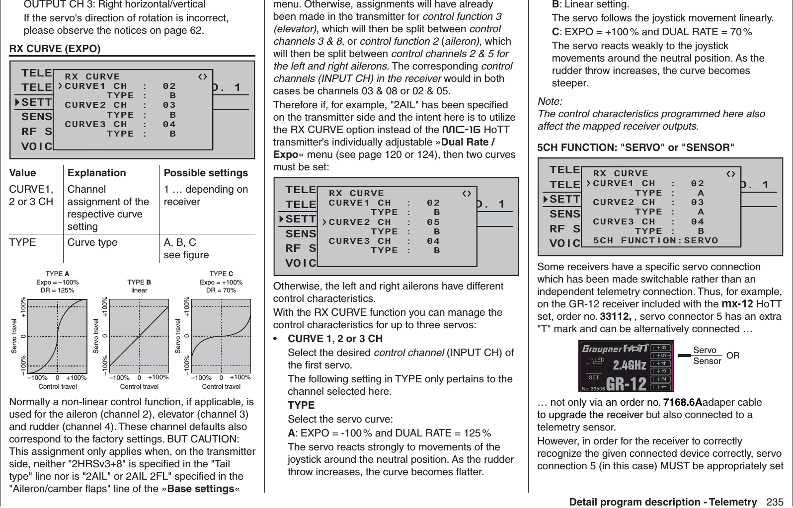 235Detail program description - TelemetryOUTPUT CH 3: Right horizontal/verticalIf the servo&apos;s direction of rotation is incorrect, please observe the notices on page 62.  RX CURVE (EXPO)TELEMETRYSETTING &amp; DATAVIEWSENSOR SELECTRF STATUS VIEWVOICE TRIGGERTELEMETRI RCV BIND. 1RX CURVE      TYPE :   BCURVE1 CH  :  02      TYPE :   BCURVE2 CH  :  03      TYPE :   BCURVE3 CH  :  04Value Explanation Possible settingsCURVE1, 2 or 3 CHChannel assignment of the respective curve setting 1 … depending on receiverTYPE Curve type A, B, Csee ﬁ gureExpo = +100%–100% +100%0–100% +100%0Expo = –100%TYPE A–100% +100%0–100% +100%0linear–100% +100%0–100% +100%0TYPE BTYPE CDR = 125% DR = 70%Servo travelControl travelServo travelControl travelServo travelControl travelNormally a non-linear control function, if applicable, is used for the aileron (channel 2), elevator (channel 3) and rudder (channel 4). These channel defaults also correspond to the factory settings. BUT CAUTION: This assignment only applies when, on the transmitter side, neither &quot;2HRSv3+8&quot; is speciﬁ ed in the &quot;Tail type&quot; line nor is &quot;2AIL&quot; or 2AIL 2FL&quot; speciﬁ ed in the &quot;Aileron/camber ﬂ aps&quot; line of the »Base settings« menu. Otherwise, assignments will have already been made in the transmitter for control function 3 (elevator), which will then be split between control channels 3 &amp; 8, or control function 2 (aileron), which will then be split between control channels 2 &amp; 5 for the left and right ailerons. The corresponding control channels (INPUT CH) in the receiver would in both cases be channels 03 &amp; 08 or 02 &amp; 05.Therefore if, for example, &quot;2AIL&quot; has been speciﬁ ed on the transmitter side and the intent here is to utilize the RX CURVE option instead of the mc-16 HoTT transmitter&apos;s individually adjustable »Dual Rate / Expo« menu (see page 120 or 124), then two curves must be set:TELEMETRYSETTING &amp; DATAVIEWSENSOR SELECTRF STATUS VIEWVOICE TRIGGERTELEMETRI RCV BIND. 1RX CURVE      TYPE :   BCURVE1 CH  :  02      TYPE :   BCURVE2 CH  :  05      TYPE :   BCURVE3 CH  :  04Otherwise, the left and right ailerons have different control characteristics.With the RX CURVE function you can manage the control characteristics for up to three servos:CURVE 1, 2 or 3 CH• Select the desired control channel (INPUT CH) of the ﬁ rst servo.The following setting in TYPE only pertains to the channel selected here.TYPESelect the servo curve:A: EXPO = -100 % and DUAL RATE = 125 % The servo reacts strongly to movements of the joystick around the neutral position. As the rudder throw increases, the curve becomes ﬂ atter.B: Linear setting. The servo follows the joystick movement linearly.C: EXPO = +100 % and DUAL RATE = 70 %The servo reacts weakly to the joystick movements around the neutral position. As the rudder throw increases, the curve becomes steeper.Note:The control characteristics programmed here also affect the mapped receiver outputs.5CH FUNCTION: &quot;SERVO&quot; or &quot;SENSOR&quot;TELEMETRYSETTING &amp; DATAVIEWSENSOR SELECTRF STATUS VIEWVOICE TRIGGERTELEMETRI RCV BIND. 1RX CURVE      TYPE :   ACURVE1 CH  :  02      TYPE :   ACURVE2 CH  :  03      TYPE :   BCURVE3 CH  :  045CH FUNCTION:SERVOSome receivers have a speciﬁ c servo connection which has been made switchable rather than an independent telemetry connection. Thus, for example, on the GR-12 receiver included with the mx-12 HoTT set, order no. 33112, , servo connector 5 has an extra &quot;T&quot; mark and can be alternatively connected …Servo Sensor OR… not only via an order no. 7168.6Aadaper cable to upgrade the receiver but also connected to a telemetry sensor. However, in order for the receiver to correctly recognize the given connected device correctly, servo connection 5 (in this case) MUST be appropriately set 