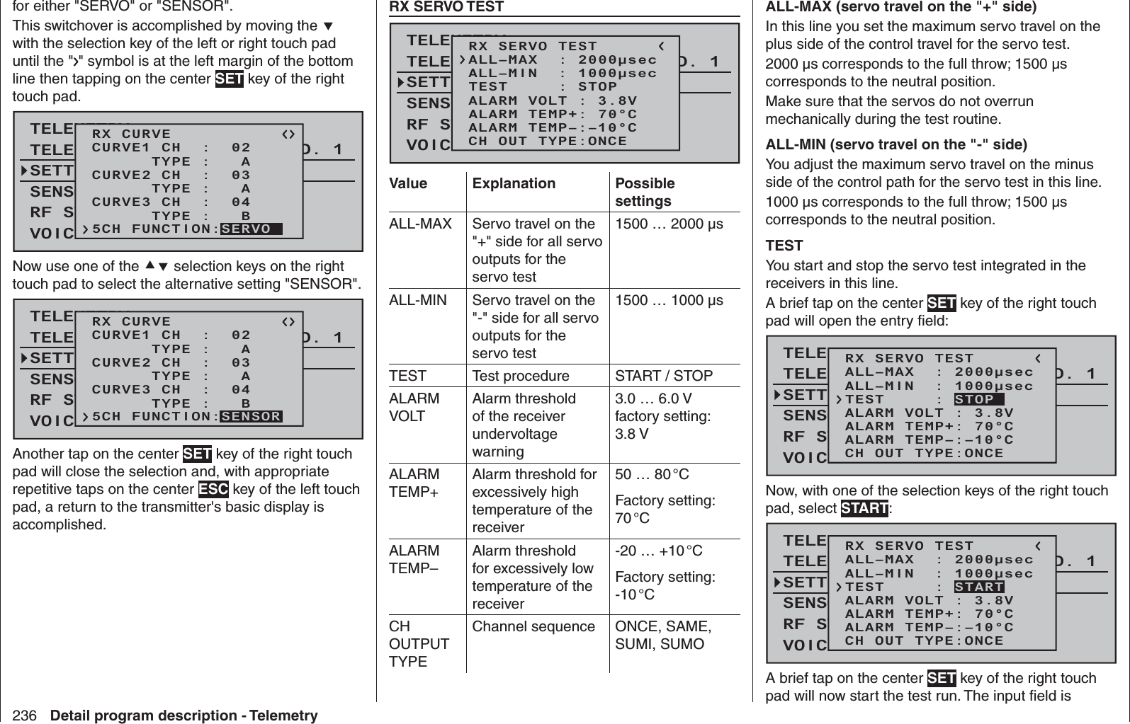 236 Detail program description - Telemetryfor either &quot;SERVO&quot; or &quot;SENSOR&quot;.This switchover is accomplished by moving the  with the selection key of the left or right touch pad until the &quot; &quot; symbol is at the left margin of the bottom line then tapping on the center SET key of the right touch pad. TELEMETRYSETTING &amp; DATAVIEWSENSOR SELECTRF STATUS VIEWVOICE TRIGGERTELEMETRI RCV BIND. 1RX CURVE      TYPE :   ACURVE1 CH  :  02      TYPE :   ACURVE2 CH  :  03      TYPE :   BCURVE3 CH  :  045CH FUNCTION:SERVONow use one of the  selection keys on the right touch pad to select the alternative setting &quot;SENSOR&quot;.TELEMETRYSETTING &amp; DATAVIEWSENSOR SELECTRF STATUS VIEWVOICE TRIGGERTELEMETRI RCV BIND. 1RX CURVE      TYPE :   ACURVE1 CH  :  02      TYPE :   ACURVE2 CH  :  03      TYPE :   BCURVE3 CH  :  045CH FUNCTION:SENSORAnother tap on the center SET key of the right touch pad will close the selection and, with appropriate repetitive taps on the center ESC key of the left touch pad, a return to the transmitter&apos;s basic display is accomplished.  RX SERVO TESTTELEMETRYSETTING &amp; DATAVIEWSENSOR SELECTRF STATUS VIEWVOICE TRIGGERTELEMETRI RCV BIND. 1RX SERVO TESTALL–MIN  : 1000μsecALL–MAX  : 2000μsecALARM VOLT : 3.8VTEST     : STOPALARM TEMP–:–10°CALARM TEMP+: 70°CCH OUT TYPE:ONCEValue Explanation Possible settingsALL-MAX Servo travel on the &quot;+&quot; side for all servo outputs for the servo test1500 … 2000 µsALL-MIN Servo travel on the &quot;-&quot; side for all servo outputs for the servo test1500 … 1000 µsTEST Test procedure START / STOPALARM VOLTAlarm threshold of the receiver undervoltage warning3.0 … 6.0 Vfactory setting: 3.8 V ALARM TEMP+Alarm threshold for excessively high temperature of the receiver50 … 80 °CFactory setting: 70 °CALARM TEMP–Alarm threshold for excessively low temperature of the receiver-20 … +10 °CFactory setting: -10 °CCH OUTPUT TYPEChannel sequence ONCE, SAME, SUMI, SUMOALL-MAX (servo travel on the &quot;+&quot; side)In this line you set the maximum servo travel on the plus side of the control travel for the servo test.2000 µs corresponds to the full throw; 1500 µs corresponds to the neutral position.Make sure that the servos do not overrun mechanically during the test routine.ALL-MIN (servo travel on the &quot;-&quot; side)You adjust the maximum servo travel on the minus side of the control path for the servo test in this line.1000 µs corresponds to the full throw; 1500 µs corresponds to the neutral position.TESTYou start and stop the servo test integrated in the receivers in this line.A brief tap on the center SET key of the right touch pad will open the entry ﬁ eld:TELEMETRYSETTING &amp; DATAVIEWSENSOR SELECTRF STATUS VIEWVOICE TRIGGERTELEMETRI RCV BIND. 1RX SERVO TESTALL–MIN  : 1000μsecALL–MAX  : 2000μsecALARM VOLT : 3.8VALARM TEMP–:–10°CALARM TEMP+: 70°CCH OUT TYPE:ONCETEST     : STOPNow, with one of the selection keys of the right touch pad, select START:TELEMETRYSETTING &amp; DATAVIEWSENSOR SELECTRF STATUS VIEWVOICE TRIGGERTELEMETRI RCV BIND. 1RX SERVO TESTALL–MIN  : 1000μsecALL–MAX  : 2000μsecALARM VOLT : 3.8VALARM TEMP–:–10°CALARM TEMP+: 70°CCH OUT TYPE:ONCETEST     : STARTA brief tap on the center SET key of the right touch pad will now start the test run. The input ﬁ eld is 