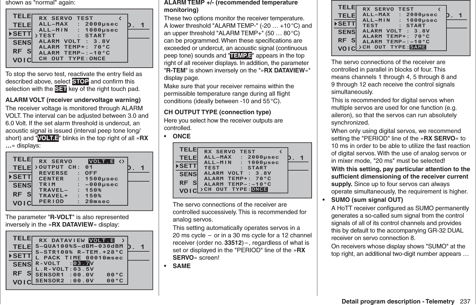 237Detail program description - Telemetryshown as &quot;normal&quot; again:TELEMETRYSETTING &amp; DATAVIEWSENSOR SELECTRF STATUS VIEWVOICE TRIGGERTELEMETRI RCV BIND. 1RX SERVO TESTALL–MIN  : 1000μsecALL–MAX  : 2000μsecALARM VOLT : 3.8VALARM TEMP–:–10°CALARM TEMP+: 70°CCH OUT TYPE:ONCETEST     : STARTTo stop the servo test, reactivate the entry ﬁ eld as described above, select STOP and conﬁ rm this selection with the SET key of the right touch pad.ALARM VOLT (receiver undervoltage warning)The receiver voltage is monitored through ALARM VOLT. The interval can be adjusted between 3.0 and 6.0 Volt. If the set alarm threshold is undercut, an acoustic signal is issued (interval peep tone long/short) and &quot;VOLT.E&quot; blinks in the top right of all »RX …« displays:TELEMETRYSETTING &amp; DATAVIEWSENSOR SELECTRF STATUS VIEWVOICE TRIGGERTELEMETRI RCV BIND. 1RX SERVOREVERSE  : OFFCENTER   : 1500μsecTRIM     : –000μsecTRAVEL–  : 150%OUTPUT CH: 01TRAVEL+  : 150%PERIOD   : 20msecVOLT.EThe parameter &quot;R-VOLT&quot; is also represented inversely in the »RX DATAVIEW« display:TELEMETRYSETTING &amp; DATAVIEWSENSOR SELECTRF STATUS VIEWVOICE TRIGGERTELEMETRI RCV BIND. 1VOLT.ES–STR100% R–TEM.+28°CL PACK TIME 00010msecL.R-VOLT:03.5VS–QUA100%S–dBM–030dBMSENSOR1 :00.0V   00°CSENSOR2 :00.0V   00°CR-VOLT  :03.7VRX DATAVIEW VOLT.EALARM TEMP +/- (recommended temperature monitoring)These two options monitor the receiver temperature. A lower threshold &quot;ALARM TEMP-&quot; (-20 … +10 °C) and an upper threshold &quot;ALARM TEMP+&quot; (50 … 80 °C) can be programmed. When these speciﬁ cations are exceeded or undercut, an acoustic signal (continuous peep tone) sounds and &quot;TEMP.E&quot; appears in the top right of all receiver displays. In addition, the parameter &quot;R-TEM&quot; is shown inversely on the &quot;»RX DATAVIEW«&quot; display page.Make sure that your receiver remains within the permissible temperature range during all ﬂ ight conditions (ideally between -10 and 55 °C).CH OUTPUT TYPE (connection type)Here you select how the receiver outputs are controlled. •  ONCETELEMETRYSETTING &amp; DATAVIEWSENSOR SELECTRF STATUS VIEWVOICE TRIGGERTELEMETRI RCV BIND. 1VOLT.ERX SERVO TESTALL–MIN  : 1000μsecALL–MAX  : 2000μsecALARM VOLT : 3.8VALARM TEMP–:–10°CALARM TEMP+: 70°CTEST     : STARTCH OUT TYPE:ONCEThe servo connections of the receiver are controlled successively. This is recommended for analog servos. This setting automatically operates servos in a 20 ms cycle  –  or in a 30 ms cycle for a 12 channel receiver (order no. 33512) – , regardless of what is set or displayed in the &quot;PERIOD&quot; line of the »RX SERVO« screen! •   SAMETELEMETRYSETTING &amp; DATAVIEWSENSOR SELECTRF STATUS VIEWVOICE TRIGGERTELEMETRI RCV BIND. 1VOLT.ERX SERVO TESTALL–MIN  : 1000μsecALL–MAX  : 2000μsecALARM VOLT : 3.8VALARM TEMP–:–10°CALARM TEMP+: 70°CTEST     : STARTCH OUT TYPE:SAMEThe servo connections of the receiver are controlled in parallel in blocks of four. This means channels 1 through 4, 5 through 8 and 9 through 12 each receive the control signals simultaneously.This is recommended for digital servos when multiple servos are used for one function (e.g. aileron), so that the servos can run absolutely synchronized.When only using digital servos, we recommend setting the &quot;PERIOD&quot; line of the »RX SERVO« to 10 ms in order to be able to utilize the fast reaction of digital servos. With the use of analog servos or in mixer mode, &quot;20 ms&quot; must be selected!With this setting, pay particular attention to the sufﬁ cient dimensioning of the receiver current supply. Since up to four servos can always operate simultaneously, the requirement is higher. •  SUMO (sum signal OUT)A HoTT receiver conﬁ gured as SUMO permanently generates a so-called sum signal from the control signals of all of its control channels and provides this by default to the accompanying GR-32 DUAL receiver on servo connection 8.On receivers whose display shows &quot;SUMO&quot; at the top right, an additional two-digit number appears …