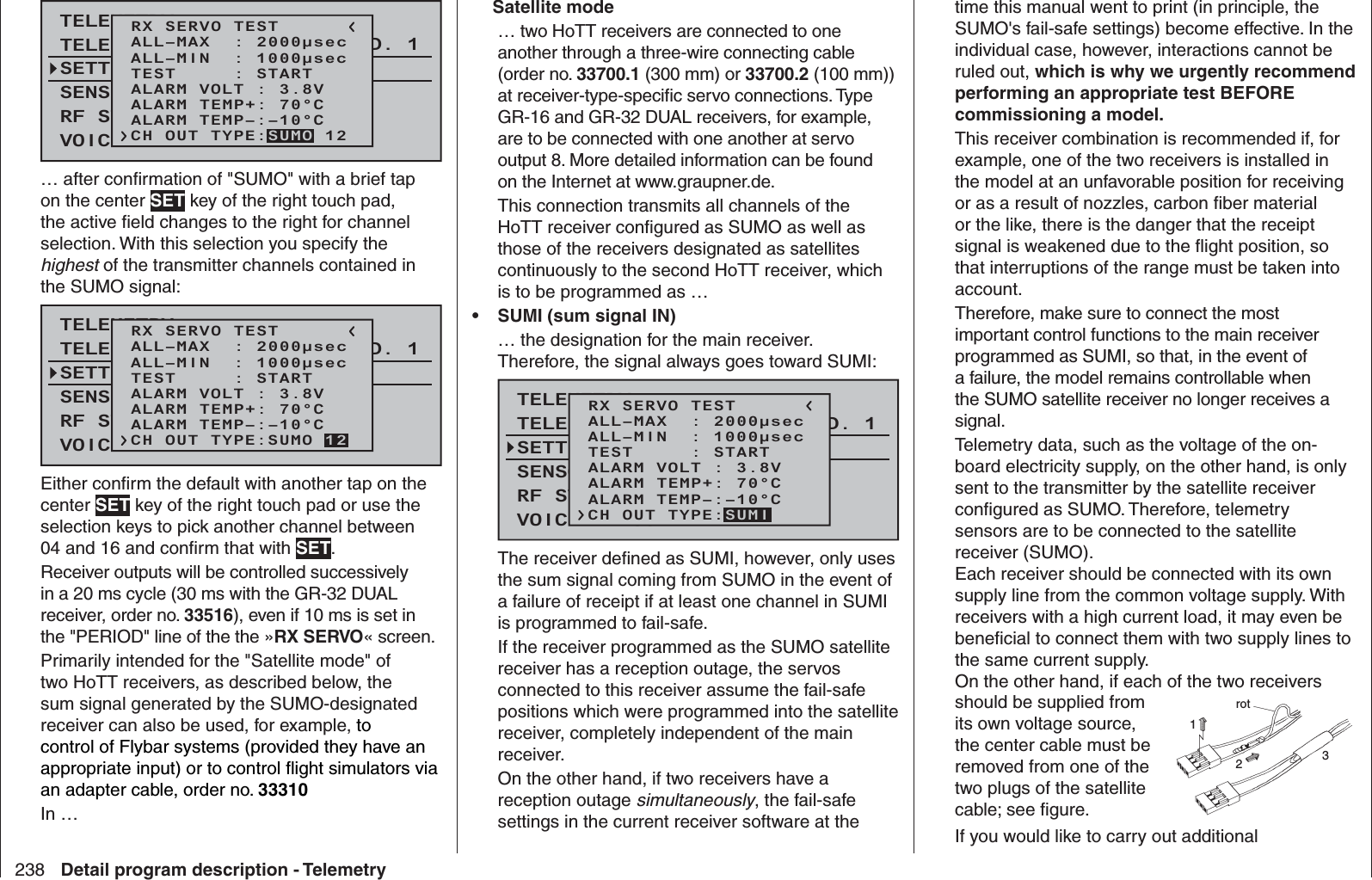 238 Detail program description - TelemetryTELEMETRYSETTING &amp; DATAVIEWSENSOR SELECTRF STATUS VIEWVOICE TRIGGERTELEMETRI RCV BIND. 1VOLT.ERX SERVO TESTALL–MIN  : 1000μsecALL–MAX  : 2000μsecALARM VOLT : 3.8VALARM TEMP–:–10°CALARM TEMP+: 70°CTEST     : STARTCH OUT TYPE:SUMO 12… after conﬁ rmation of &quot;SUMO&quot; with a brief tap on the center SET key of the right touch pad, the active ﬁ eld changes to the right for channel selection. With this selection you specify the highest of the transmitter channels contained in the SUMO signal:TELEMETRYSETTING &amp; DATAVIEWSENSOR SELECTRF STATUS VIEWVOICE TRIGGERTELEMETRI RCV BIND. 1VOLT.ERX SERVO TESTALL–MIN  : 1000μsecALL–MAX  : 2000μsecALARM VOLT : 3.8VALARM TEMP–:–10°CALARM TEMP+: 70°CTEST     : STARTCH OUT TYPE:SUMO 12Either conﬁ rm the default with another tap on the center SET key of the right touch pad or use the selection keys to pick another channel between 04 and 16 and conﬁ rm that with SET. Receiver outputs will be controlled successively in a 20 ms cycle (30 ms with the GR-32 DUAL receiver, order no. 33516), even if 10 ms is set in the &quot;PERIOD&quot; line of the the »RX SERVO« screen.Primarily intended for the &quot;Satellite mode&quot; of two HoTT receivers, as described below, the sum signal generated by the SUMO-designated receiver can also be used, for example, to control of Flybar systems (provided they have an appropriate input) or to control ﬂ ight simulators via an adapter cable, order no. 33310 In …    Satellite mode … two HoTT receivers are connected to one another through a three-wire connecting cable (order no. 33700.1 (300 mm) or 33700.2 (100 mm)) at receiver-type-speciﬁ c servo connections. Type GR-16 and GR-32 DUAL receivers, for example, are to be connected with one another at servo output 8. More detailed information can be found on the Internet at www.graupner.de.This connection transmits all channels of the HoTT receiver conﬁ gured as SUMO as well as those of the receivers designated as satellites continuously to the second HoTT receiver, which is to be programmed as … •  SUMI (sum signal IN)… the designation for the main receiver. Therefore, the signal always goes toward SUMI:TELEMETRYSETTING &amp; DATAVIEWSENSOR SELECTRF STATUS VIEWVOICE TRIGGERTELEMETRI RCV BIND. 1VOLT.ERX SERVO TESTALL–MIN  : 1000μsecALL–MAX  : 2000μsecALARM VOLT : 3.8VALARM TEMP–:–10°CALARM TEMP+: 70°CTEST     : STARTCH OUT TYPE:SUMIThe receiver deﬁ ned as SUMI, however, only uses the sum signal coming from SUMO in the event of a failure of receipt if at least one channel in SUMI is programmed to fail-safe. If the receiver programmed as the SUMO satellite receiver has a reception outage, the servos connected to this receiver assume the fail-safe positions which were programmed into the satellite receiver, completely independent of the main receiver.On the other hand, if two receivers have a reception outage simultaneously, the fail-safe settings in the current receiver software at the time this manual went to print (in principle, the SUMO&apos;s fail-safe settings) become effective. In the individual case, however, interactions cannot be ruled out, which is why we urgently recommend performing an appropriate test BEFORE commissioning a model.This receiver combination is recommended if, for example, one of the two receivers is installed in the model at an unfavorable position for receiving or as a result of nozzles, carbon ﬁ ber material or the like, there is the danger that the receipt signal is weakened due to the ﬂ ight position, so that interruptions of the range must be taken into account.Therefore, make sure to connect the most important control functions to the main receiver programmed as SUMI, so that, in the event of a failure, the model remains controllable when the SUMO satellite receiver no longer receives a signal.Telemetry data, such as the voltage of the on-board electricity supply, on the other hand, is only sent to the transmitter by the satellite receiver conﬁ gured as SUMO. Therefore, telemetry sensors are to be connected to the satellite receiver (SUMO).Each receiver should be connected with its own supply line from the common voltage supply. With receivers with a high current load, it may even be beneﬁ cial to connect them with two supply lines to the same current supply. On the other hand, if each of the two receiversshould be supplied from its own voltage source, the center cable must be removed from one of the two plugs of the satellite cable; see ﬁ gure.rot123If you would like to carry out additional 