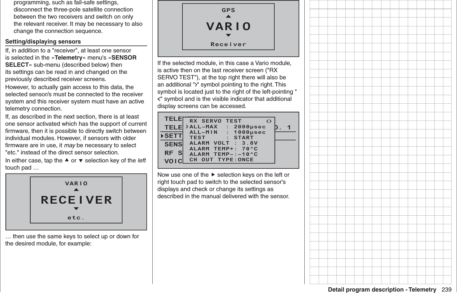 239Detail program description - Telemetryprogramming, such as fail-safe settings, disconnect the three-pole satellite connection between the two receivers and switch on only the relevant receiver. It may be necessary to also change the connection sequence.   Setting/displaying sensorsIf, in addition to a &quot;receiver&quot;, at least one sensor is selected in the »Telemetry« menu&apos;s »SENSOR SELECT« sub-menu (described below) then its settings can be read in and changed on the previously described receiver screens. However, to actually gain access to this data, the selected sensor/s must be connected to the receiver system and this receiver system must have an active telemetry connection. If, as described in the next section, there is at least one sensor activated which has the support of current ﬁ rmware, then it is possible to directly switch between individual modules. However, if sensors with older ﬁ rmware are in use, it may be necessary to select &quot;etc.&quot; instead of the direct sensor selection. In either case, tap the  or  selection key of the left touch pad … RECEIVERVARIOetc.… then use the same keys to select up or down for the desired module, for example:VARIOGPSReceiverIf the selected module, in this case a Vario module, is active then on the last receiver screen (&quot;RX SERVO TEST&quot;), at the top right there will also be an additional &quot; &quot; symbol pointing to the right. This symbol is located just to the right of the left-pointing &quot;&quot; symbol and is the visible indicator that additional display screens can be accessed.TELEMETRYSETTING &amp; DATAVIEWSENSOR SELECTRF STATUS VIEWVOICE TRIGGERTELEMETRI RCV BIND. 1VOLT.ERX SERVO TESTALL–MIN  : 1000μsecALL–MAX  : 2000μsecALARM VOLT : 3.8VALARM TEMP–:–10°CALARM TEMP+: 70°CTEST     : STARTCH OUT TYPE:ONCENow use one of the  selection keys on the left or right touch pad to switch to the selected sensor&apos;s displays and check or change its settings as described in the manual delivered with the sensor.