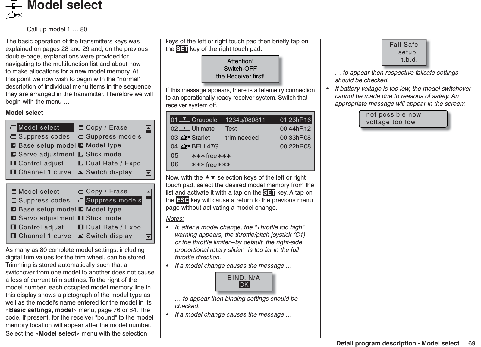 69Detail program description - Model select   Model selectCall up model 1 … 80The basic operation of the transmitters keys was explained on pages 28 and 29 and, on the previous double-page, explanations were provided for navigating to the multifunction list and about how to make allocations for a new model memory. At this point we now wish to begin with the &quot;normal&quot; description of individual menu items in the sequence they are arranged in the transmitter. Therefore we will begin with the menu …Model selectServo adjustment Stick modeControl adjust Dual Rate / ExpoChannel 1 curve Switch displayModel select Copy / EraseSuppress codes  Suppress models Base setup model Model typeModel selectServo adjustment Stick modeControl adjust Dual Rate / ExpoChannel 1 curve Switch displayCopy / EraseSuppress codes  Suppress models Base setup model Model typeAs many as 80 complete model settings, including digital trim values for the trim wheel, can be stored. Trimming is stored automatically such that a switchover from one model to another does not cause a loss of current trim settings. To the right of the model number, each occupied model memory line in this display shows a pictograph of the model type as well as the model&apos;s name entered for the model in its »Basic settings, model« menu, page 76 or 84. The code, if present, for the receiver &quot;bound&quot; to the model memory location will appear after the model number.Select the »Model select« menu with the selection keys of the left or right touch pad then brieﬂ y tap on the SET key of the right touch pad.Attention!Switch-OFFthe Receiver first!If this message appears, there is a telemetry connection to an operationally ready receiver system. Switch that receiver system off.0304Ultimate02 00:44hR12StarletBELL47G00:33hR0800:22hR08Testtrim needed free free050601 01:23hR16Graubele 1234g/080811Now, with the  selection keys of the left or right touch pad, select the desired model memory from the list and activate it with a tap on the SET key. A tap on the ESC key will cause a return to the previous menu page without activating a model change.Notes:If, after a model change, the &quot;Throttle too high&quot; • warning appears, the throttle/pitch joystick (C1) or the throttle limiter – by default, the right-side proportional rotary slider – is too far in the full throttle direction.If a model change causes the message …• BIND. N/AOK… to appear then binding settings should be checked.If a model change causes the message …• Fail Safe   setup     t.b.d.… to appear then respective failsafe settings should be checked.If battery voltage is too low, the model switchover • cannot be made due to reasons of safety. An appropriate message will appear in the screen:not possible nowvoltage too low