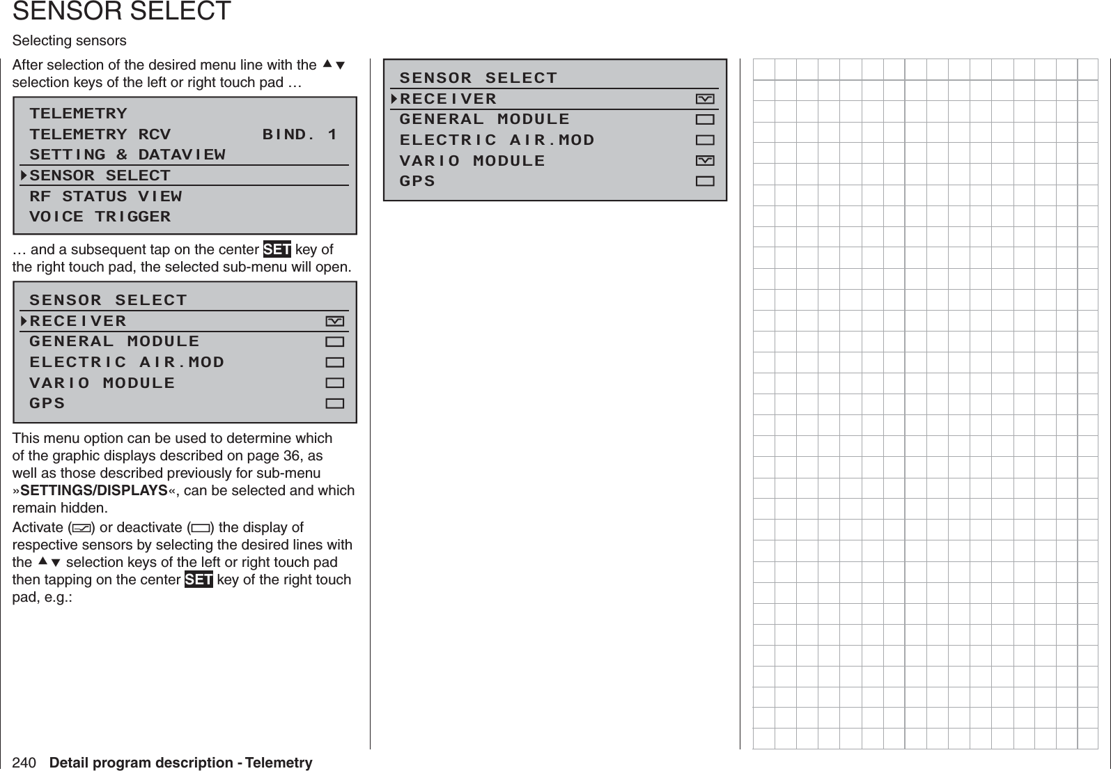 240 Detail program description - Telemetry   SENSOR SELECTSelecting sensorsAfter selection of the desired menu line with the  selection keys of the left or right touch pad …TELEMETRYSETTING &amp; DATAVIEWSENSOR SELECTRF STATUS VIEWVOICE TRIGGERTELEMETRY RCV BIND. 1VOLT.E… and a subsequent tap on the center SET key of the right touch pad, the selected sub-menu will open.SENSOR SELECTRECEIVERGENERAL MODULEVARIO MODULEELECTRIC AIR.MODGPSThis menu option can be used to determine which of the graphic displays described on page 36, as well as those described previously for sub-menu »SETTINGS/DISPLAYS«, can be selected and which remain hidden. Activate ( ) or deactivate ( ) the display of respective sensors by selecting the desired lines with the  selection keys of the left or right touch pad then tapping on the center SET key of the right touch pad, e.g.:SENSOR SELECTRECEIVERGENERAL MODULEVARIO MODULEELECTRIC AIR.MODGPS