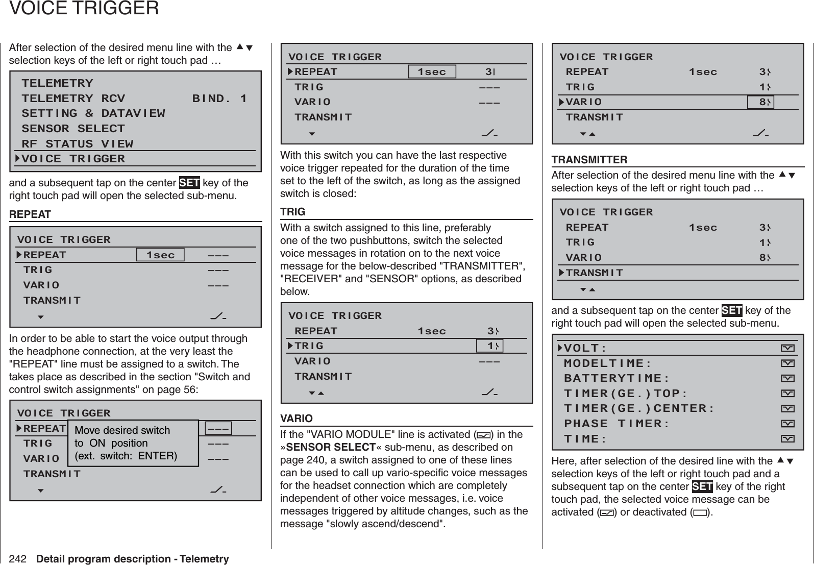 242 Detail program description - TelemetryAfter selection of the desired menu line with the  selection keys of the left or right touch pad …TELEMETRYSETTING &amp; DATAVIEWSENSOR SELECTRF STATUS VIEWVOICE TRIGGERTELEMETRY RCV BIND. 1VOLT.Eand a subsequent tap on the center SET key of the right touch pad will open the selected sub-menu.  REPEATVOICE TRIGGERREPEATTRIGTRANSMIT––––––VARIO –––1sec In order to be able to start the voice output through the headphone connection, at the very least the &quot;REPEAT&quot; line must be assigned to a switch. The takes place as described in the section &quot;Switch and control switch assignments&quot; on page 56:VOICE TRIGGERREPEATTRIGTRANSMIT––––––VARIO –––1SECMove desired switchto  ON  position(ext.  switch:  ENTER)VOICE TRIGGERREPEATTRIGTRANSMIT–––VARIO –––1sec  3With this switch you can have the last respective voice trigger repeated for the duration of the time set to the left of the switch, as long as the assigned switch is closed:  TRIGWith a switch assigned to this line, preferably one of the two pushbuttons, switch the selected voice messages in rotation on to the next voice message for the below-described &quot;TRANSMITTER&quot;, &quot;RECEIVER&quot; and &quot;SENSOR&quot; options, as described below. VOICE TRIGGERREPEATTRIGTRANSMITVARIO –––1sec  31  VARIOIf the &quot;VARIO MODULE&quot; line is activated ( ) in the »SENSOR SELECT« sub-menu, as described on page 240, a switch assigned to one of these lines can be used to call up vario-speciﬁ c voice messages for the headset connection which are completely independent of other voice messages, i.e. voice messages triggered by altitude changes, such as the message &quot;slowly ascend/descend&quot;.VOICE TRIGGERREPEATTRIGTRANSMITVARIO1sec  318  TRANSMITTERAfter selection of the desired menu line with the  selection keys of the left or right touch pad …VOICE TRIGGERREPEATTRIGTRANSMITVARIO1sec  318and a subsequent tap on the center SET key of the right touch pad will open the selected sub-menu.VOLT:MODELTIME:BATTERYTIME:TIMER(GE.)CENTER:TIMER(GE.)TOP:TIME:PHASE TIMER:Here, after selection of the desired line with the  selection keys of the left or right touch pad and a subsequent tap on the center SET key of the right touch pad, the selected voice message can be activated ( ) or deactivated ( ).   VOICE TRIGGER