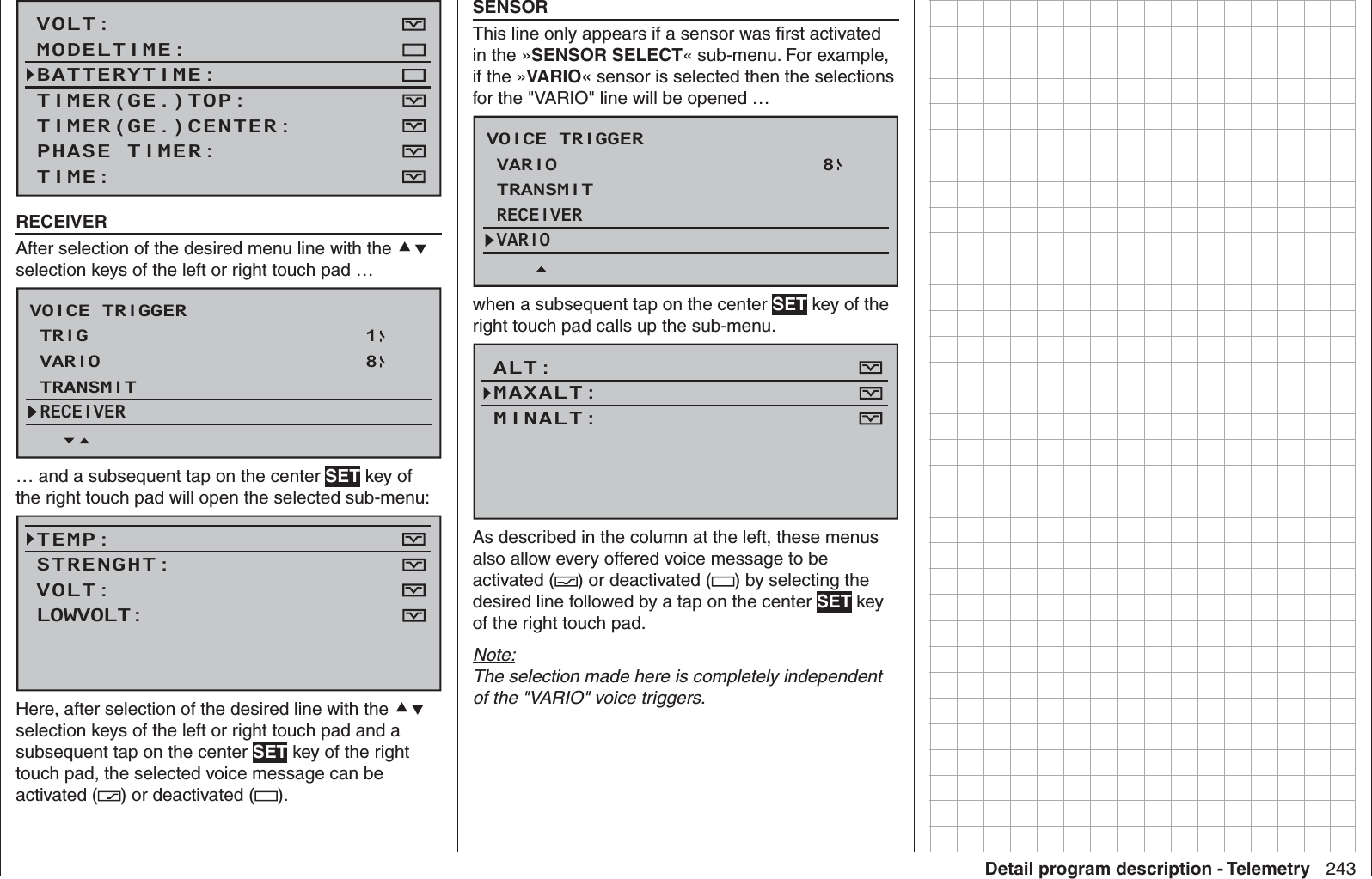 243Detail program description - TelemetryVOLT:MODELTIME:BATTERYTIME:TIMER(GE.)CENTER:TIMER(GE.)TOP:TIME:PHASE TIMER:  RECEIVERAfter selection of the desired menu line with the  selection keys of the left or right touch pad …VOICE TRIGGERTRIGTRANSMITVARIO18RECEIVER… and a subsequent tap on the center SET key of the right touch pad will open the selected sub-menu:TEMP:STRENGHT:VOLT:FLUGZEITUHR:LOWVOLT:UHRZEIT:Here, after selection of the desired line with the  selection keys of the left or right touch pad and a subsequent tap on the center SET key of the right touch pad, the selected voice message can be activated ( ) or deactivated ( ).  SENSORThis line only appears if a sensor was ﬁ rst activated in the »SENSOR SELECT« sub-menu. For example, if the »VARIO« sensor is selected then the selections for the &quot;VARIO&quot; line will be opened …VOICE TRIGGERTRANSMITVARIO 8RECEIVERVARIOwhen a subsequent tap on the center SET key of the right touch pad calls up the sub-menu.ALT:MAXALT:MINALT:FLUGZEITUHR:VOLT MINIMUM:UHRZEIT:As described in the column at the left, these menus also allow every offered voice message to be activated ( ) or deactivated ( ) by selecting the desired line followed by a tap on the center SET key of the right touch pad.Note:The selection made here is completely independent of the &quot;VARIO&quot; voice triggers.