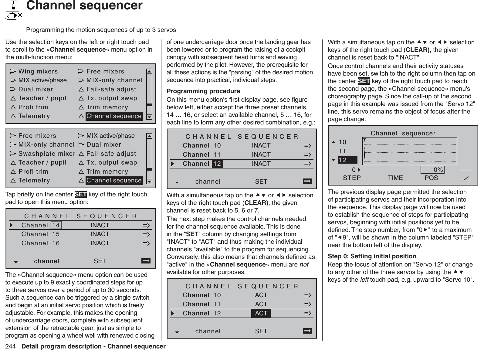 244 Detail program description - Channel sequencer   Channel sequencerProgramming the motion sequences of up to 3 servosUse the selection keys on the left or right touch pad to scroll to the »Channel sequence« menu option in the multi-function menu: Wing mixers Free mixersMIX active/phase MIX-only channelDual mixer Fail-safe adjustTeacher / pupil Tx. output swapProfi trim Trim memoryTelemetry Channel sequenceFree mixers MIX active/phaseMIX-only channel Dual mixerSwashplate mixer Fail-safe adjustTeacher / pupil Tx. output swapProfi trim Trim memoryTelemetry Channel sequenceTap brieﬂ y on the center SET key of the right touch pad to open this menu option:CHANNEL SEQUENCERChannelChannelINACTINACTSETChannelchannelINACT141516The »Channel sequence« menu option can be used to execute up to 9 exactly coordinated steps for up to three servos over a period of up to 30 seconds. Such a sequence can be triggered by a single switch and begin at an initial servo position which is freely adjustable. For example, this makes the opening of undercarriage doors, complete with subsequent extension of the retractable gear, just as simple to program as opening a wheel well with renewed closing of one undercarriage door once the landing gear has been lowered or to program the raising of a cockpit canopy with subsequent head turns and waving performed by the pilot. However, the prerequisite for all these actions is the &quot;parsing&quot; of the desired motion sequence into practical, individual steps.Programming procedureOn this menu option&apos;s ﬁ rst display page, see ﬁ gure below left, either accept the three preset channels, 14 … 16, or select an available channel, 5 … 16, for each line to form any other desired combination, e.g.:CHANNEL SEQUENCERChannelChannelINACTINACTSETChannelchannelINACT101112With a simultaneous tap on the  or  selection keys of the right touch pad (CLEAR), the given channel is reset back to 5, 6 or 7.The next step makes the control channels needed for the channel sequence available. This is done in the &quot;SET&quot; column by changing settings from &quot;INACT&quot; to &quot;ACT&quot; and thus making the individual channels &quot;available&quot; to the program for sequencing. Conversely, this also means that channels deﬁ ned as &quot;active&quot; in the »Channel sequence« menu are not available for other purposes.CHANNEL SEQUENCERChannelChannelACTACTSETChannelchannelACT101112With a simultaneous tap on the  or  selection keys of the right touch pad (CLEAR), the given channel is reset back to &quot;INACT&quot;.Once control channels and their activity statuses have been set, switch to the right column then tap on the center SET key of the right touch pad to reach the second page, the »Channel sequence« menu&apos;s choreography page. Since the call-up of the second page in this example was issued from the &quot;Servo 12&quot; line, this servo remains the object of focus after the page change.Channel  sequencerTIMESTEP1011120POS–––0%The previous display page permitted the selection of participating servos and their incorporation into the sequence. This display page will now be used to establish the sequence of steps for participating servos, beginning with initial positions yet to be deﬁ ned. The step number, from &quot;0&quot; to a maximum of &quot;9&quot;, will be shown in the column labeled &quot;STEP&quot; near the bottom left of the display.Step 0: Setting initial positionKeep the focus of attention on &quot;Servo 12&quot; or change to any other of the three servos by using the  keys of the left touch pad, e.g. upward to &quot;Servo 10&quot;.