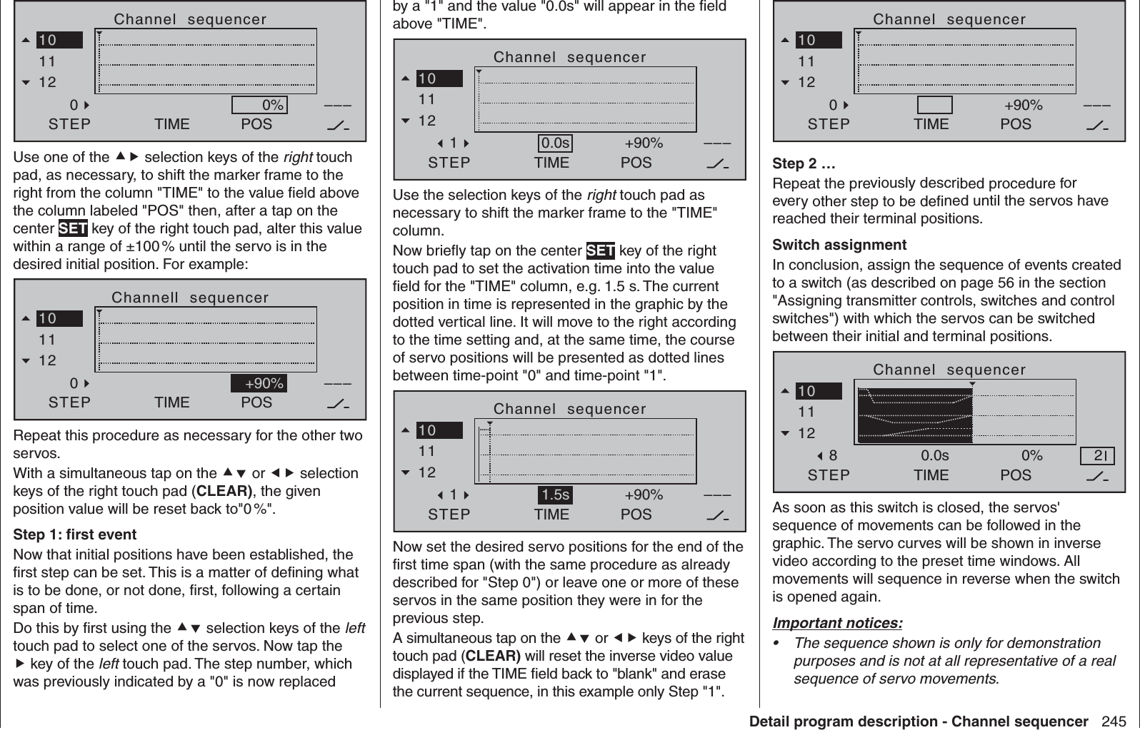 245Detail program description - Channel sequencerChannel  sequencerTIMESTEP11120POS–––0%10Use one of the  selection keys of the right touch pad, as necessary, to shift the marker frame to the right from the column &quot;TIME&quot; to the value ﬁ eld above the column labeled &quot;POS&quot; then, after a tap on the center SET key of the right touch pad, alter this value within a range of ±100 % until the servo is in the desired initial position. For example:Channell  sequencerTIMESTEP11120POS–––10+90%Repeat this procedure as necessary for the other two servos.With a simultaneous tap on the  or  selection keys of the right touch pad (CLEAR), the given position value will be reset back to&quot;0 %&quot;.Step 1: ﬁ rst eventNow that initial positions have been established, the ﬁ rst step can be set. This is a matter of deﬁ ning what is to be done, or not done, ﬁ rst, following a certain span of time.Do this by ﬁ rst using the  selection keys of the left touch pad to select one of the servos. Now tap the  key of the left touch pad. The step number, which was previously indicated by a &quot;0&quot; is now replaced by a &quot;1&quot; and the value &quot;0.0s&quot; will appear in the ﬁ eld above &quot;TIME&quot;.Channel  sequencer TIMESTEP11121POS–––10+90%0.0sUse the selection keys of the right touch pad as necessary to shift the marker frame to the &quot;TIME&quot; column.Now brieﬂ y tap on the center SET key of the right touch pad to set the activation time into the value ﬁ eld for the &quot;TIME&quot; column, e.g. 1.5 s. The current position in time is represented in the graphic by the dotted vertical line. It will move to the right according to the time setting and, at the same time, the course of servo positions will be presented as dotted lines between time-point &quot;0&quot; and time-point &quot;1&quot;.Channel  sequencerTIMESTEP11121POS–––10+90%1.5sNow set the desired servo positions for the end of the ﬁ rst time span (with the same procedure as already described for &quot;Step 0&quot;) or leave one or more of these servos in the same position they were in for the previous step.A simultaneous tap on the  or  keys of the right touch pad (CLEAR) will reset the inverse video value displayed if the TIME ﬁ eld back to &quot;blank&quot; and erase the current sequence, in this example only Step &quot;1&quot;.Channel  sequencerTIMESTEP11120POS–––10+90%0.0sStep 2 …Repeat the previously described procedure for every other step to be deﬁ ned until the servos have reached their terminal positions.Switch assignmentIn conclusion, assign the sequence of events created to a switch (as described on page 56 in the section &quot;Assigning transmitter controls, switches and control switches&quot;) with which the servos can be switched between their initial and terminal positions.Channel  sequencerTIMESTEP11128POS100%0.0s 2As soon as this switch is closed, the servos&apos; sequence of movements can be followed in the graphic. The servo curves will be shown in inverse video according to the preset time windows. All movements will sequence in reverse when the switch is opened again.Important notices:The sequence shown is only for demonstration • purposes and is not at all representative of a real sequence of servo movements. 