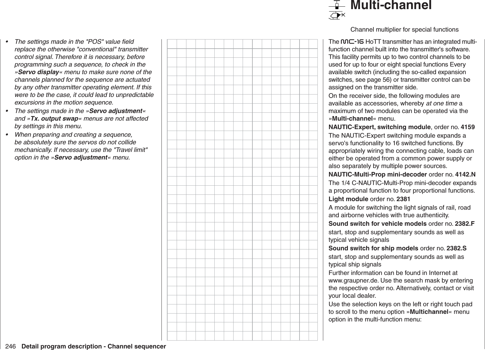 246 Detail program description - Channel sequencerThe settings made in the &quot;POS&quot; value ﬁ eld • replace the otherwise &quot;conventional&quot; transmitter control signal. Therefore it is necessary, before programming such a sequence, to check in the »Servo display« menu to make sure none of the channels planned for the sequence are actuated by any other transmitter operating element. If this were to be the case, it could lead to unpredictable excursions in the motion sequence. The settings made in the »•  Servo adjustment« and »Tx. output swap« menus are not affected by settings in this menu.When preparing and creating a sequence, • be absolutely sure the servos do not collide mechanically. If necessary, use the &quot;Travel limit&quot; option in the »Servo adjustment« menu.   Multi-channelChannel multiplier for special functionsThe mc-16 HoTT transmitter has an integrated multi-function channel built into the transmitter&apos;s software. This facility permits up to two control channels to be used for up to four or eight special functions Every available switch (including the so-called expansion switches, see page 56) or transmitter control can be assigned on the transmitter side.On the receiver side, the following modules are available as accessories, whereby at one time a maximum of two modules can be operated via the »Multi-channel« menu.NAUTIC-Expert, switching module, order no. 4159The NAUTIC-Expert switching module expands a servo&apos;s functionality to 16 switched functions. By appropriately wiring the connecting cable, loads can either be operated from a common power supply or also separately by multiple power sources.NAUTIC-Multi-Prop mini-decoder order no. 4142.NThe 1/4 C-NAUTIC-Multi-Prop mini-decoder expands a proportional function to four proportional functions.Light module order no. 2381A module for switching the light signals of rail, road and airborne vehicles with true authenticity.Sound switch for vehicle models order no. 2382.Fstart, stop and supplementary sounds as well as typical vehicle signalsSound switch for ship models order no. 2382.Sstart, stop and supplementary sounds as well as typical ship signalsFurther information can be found in Internet at www.graupner.de. Use the search mask by entering the respective order no. Alternatively, contact or visit your local dealer.Use the selection keys on the left or right touch pad to scroll to the menu option »Multichannel« menu option in the multi-function menu: