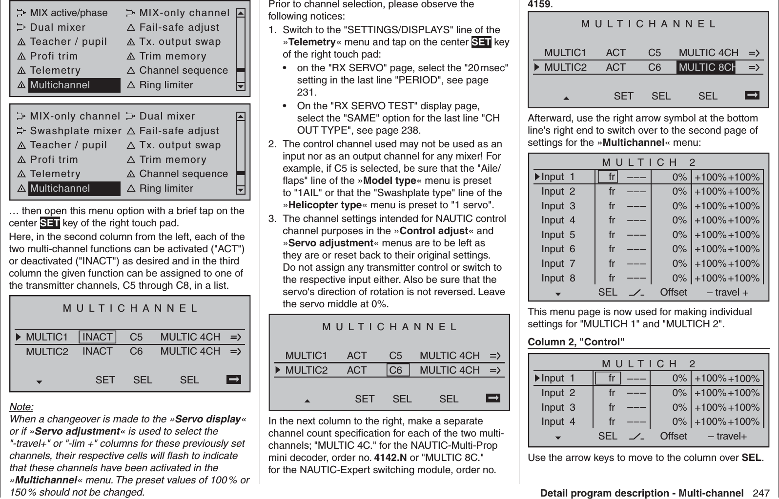 247Detail program description - Multi-channelMIX active/phase MIX-only channelDual mixer Fail-safe adjustTeacher / pupil Tx. output swapProfi trim Trim memoryTelemetry Channel sequenceMultichannel Ring limiterMIX-only channel Dual mixerSwashplate mixer Fail-safe adjustTeacher / pupil Tx. output swapProfi trim Trim memoryTelemetry Channel sequenceMultichannel Ring limiter… then open this menu option with a brief tap on the center SET key of the right touch pad. Here, in the second column from the left, each of the two multi-channel functions can be activated (&quot;ACT&quot;) or deactivated (&quot;INACT&quot;) as desired and in the third column the given function can be assigned to one of the transmitter channels, C5 through C8, in a list.MULTICHANNELMULTIC1MULTIC2INACTINACTC5C6SET SEL MULTIC 4CHMULTIC 4CHSELNote:When a changeover is made to the »Servo display« or if »Servo adjustment« is used to select the &quot;-travel+&quot; or &quot;-lim +&quot; columns for these previously set channels, their respective cells will ﬂ ash to indicate that these channels have been activated in the »Multichannel« menu. The preset values of 100 % or 150 % should not be changed.Prior to channel selection, please observe the following notices:Switch to the 1.  &quot;SETTINGS/DISPLAYS&quot; line of the »Telemetry« menu and tap on the center SET key of the right touch pad:on the &quot;RX SERVO&quot; page, select the &quot;20 msec&quot; • setting in the last line &quot;PERIOD&quot;, see page 231.On the &quot;RX SERVO TEST&quot; display page, • select the &quot;SAME&quot; option for the last line &quot;CH OUT TYPE&quot;, see page 238.The control channel used may not be used as an 2. input nor as an output channel for any mixer! For example, if C5 is selected, be sure that the &quot;Aile/ﬂ aps&quot; line of the »Model type« menu is preset to &quot;1AIL&quot; or that the &quot;Swashplate type&quot; line of the »Helicopter type« menu is preset to &quot;1 servo&quot;.The channel settings intended for NAUTIC control 3. channel purposes in the »Control adjust« and »Servo adjustment« menus are to be left as they are or reset back to their original settings. Do not assign any transmitter control or switch to the respective input either. Also be sure that the servo&apos;s direction of rotation is not reversed. Leave the servo middle at 0%.MULTICHANNELMULTIC1MULTIC2ACTACTC5C6SET SEL MULTIC 4CHMULTIC 4CHSELIn the next column to the right, make a separate channel count speciﬁ cation for each of the two multi-channels; &quot;MULTIC 4C.&quot; for the NAUTIC-Multi-Prop mini decoder, order no. 4142.N or &quot;MULTIC 8C.&quot; for the NAUTIC-Expert switching module, order no. 4159.MULTICHANNELMULTIC1MULTIC2ACTACTC5C6SET SEL MULTIC 4CHSELMULTIC 8CHAfterward, use the right arrow symbol at the bottom line&apos;s right end to switch over to the second page of settings for the »Multichannel« menu:MULTICH 2–––SEL OffsetInput  1Input  2Input  3Input  4Input  5Input  6Input  7Input  8frfrfrfrfrfrfrfr–––––––––––––––––––––+100%+100%+100%+100%+100%+100%+100%+100%0%0%0%0%+100%+100%+100%+100%+100%+100%+100%+100%0%0%0%0%– travel +This menu page is now used for making individual settings for &quot;MULTICH 1&quot; and &quot;MULTICH 2&quot;.Column 2, &quot;Control&quot;–––SEL OffsetInput  1Input  2Input  3Input  4frfrfr–––––––––+100%+100%+100%+100%+100%+100%+100%+100%0%0%0%0%– travel+frMULTICH 2Use the arrow keys to move to the column over SEL. 