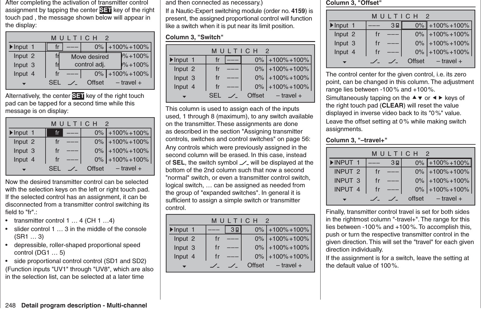 248 Detail program description - Multi-channeland then connected as necessary.)If a Nautic-Expert switching module (order no. 4159) is present, the assigned proportional control will function like a switch when it is put near its limit position.Column 3, &quot;Switch&quot;–––SEL OffsetInput  1Input  2Input  3Input  4frfrfr–––––––––+100%+100%+100%+100%+100%+100%+100%+100%0%0%0%0%– travel +frMULTICH 2This column is used to assign each of the inputs used, 1 through 8 (maximum), to any switch available on the transmitter. These assignments are done as described in the section &quot;Assigning transmitter controls, switches and control switches&quot; on page 56:Any controls which were previously assigned in the second column will be erased. In this case, instead of SEL, the switch symbol   will be displayed at the bottom of the 2nd column such that now a second &quot;normal&quot; switch, or even a transmitter control switch, logical switch, … can be assigned as needed from the group of &quot;expanded switches&quot;. In general it is sufﬁ cient to assign a simple switch or transmitter control.–––OffsetInput  1Input  2Input  3Input  4frfrfr–––––––––+100%+100%+100%+100%+100%+100%+100%+100%0%0%0%0%– travel +3MULTICH 2Column 3, &quot;Offset&quot;–––OffsetInput  1Input  2Input  3Input  4frfrfr–––––––––+100%+100%+100%+100%+100%+100%+100%+100%0%0%0%0%– travel +3MULTICH 2The control center for the given control, i.e. its zero point, can be changed in this column. The adjustment range lies between -100 % and +100 %.Simultaneously tapping on the  or  keys of the right touch pad (CLEAR) will reset the value displayed in inverse video back to its &quot;0 %&quot; value.Leave the offset setting at 0 % while making switch assignments.Column 3, &quot;–travel+&quot;–––offsetINPUT  1INPUT  2INPUT  3INPUT  4frfrfr–––––––––+100%+100%+100%+100%+100%+100%+100%+100%0%0%0%0%– travel +3MULTICH 2Finally, transmitter control travel is set for both sides in the rightmost column &quot;-travel+&quot;. The range for this lies between -100 % and +100 %. To accomplish this, push or turn the respective transmitter control in the given direction. This will set the &quot;travel&quot; for each given direction individually.If the assignment is for a switch, leave the setting at the default value of 100 %.After completing the activation of transmitter control assignment by tapping the center SET key of the right touch pad , the message shown below will appear in the display:–––SEL OffsetInput  1Input  2Input  3Input  4frfrfr–––––––––+100%+100%+100%+100%+100%+100%+100%+100%0%0%0%0%– travel +frMULTICH 2Move desiredcontrol adj.Alternatively, the center SET key of the right touch pad can be tapped for a second time while this message is on display:–––SEL OffsetInput  1Input  2Input  3Input  4frfrfr–––––––––+100%+100%+100%+100%+100%+100%+100%+100%0%0%0%0%– travel +frMULTICH 2Now the desired transmitter control can be selected with the selection keys on the left or right touch pad. If the selected control has an assignment, it can be disconnected from a transmitter control switching its ﬁ eld to &quot;fr&quot;.:transmitter control 1 … 4 (CH 1 …4)• slider control 1 … 3 in the middle of the console • (SR1 … 3)depressible, roller-shaped proportional speed • control (DG1 … 5)side proportional control control (SD1 and SD2)• (Function inputs &quot;UV1&quot; through &quot;UV8&quot;, which are also in the selection list, can be selected at a later time 