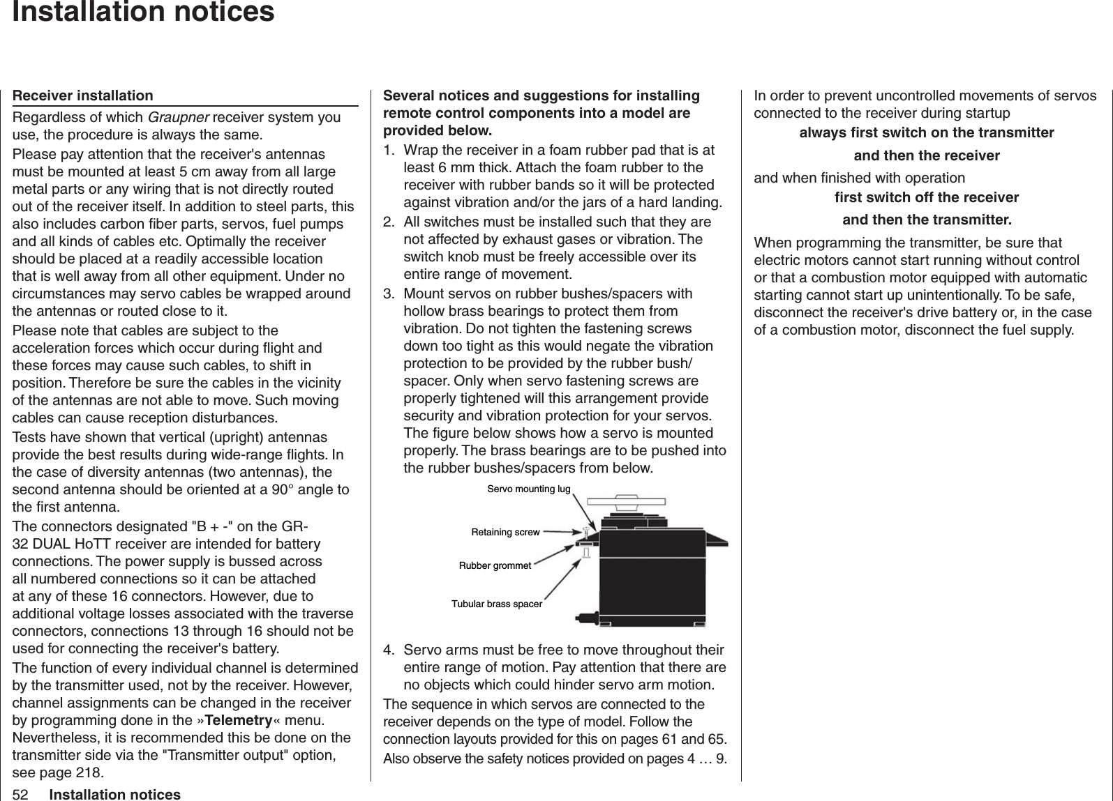 52 Installation noticesIn order to prevent uncontrolled movements of servos connected to the receiver during startupalways ﬁ rst switch on the transmitter and then the receiverand when ﬁ nished with operation ﬁ rst switch off the receiver and then the transmitter.When programming the transmitter, be sure that electric motors cannot start running without control or that a combustion motor equipped with automatic starting cannot start up unintentionally. To be safe, disconnect the receiver&apos;s drive battery or, in the case of a combustion motor, disconnect the fuel supply.Several notices and suggestions for installing remote control components into a model are provided below.Wrap the receiver in a foam rubber pad that is at 1. least 6 mm thick. Attach the foam rubber to the receiver with rubber bands so it will be protected against vibration and/or the jars of a hard landing. All switches must be installed such that they are 2. not affected by exhaust gases or vibration. The switch knob must be freely accessible over its entire range of movement.Mount servos on rubber bushes/spacers with 3. hollow brass bearings to protect them from vibration. Do not tighten the fastening screws down too tight as this would negate the vibration protection to be provided by the rubber bush/spacer. Only when servo fastening screws are properly tightened will this arrangement provide security and vibration protection for your servos. The ﬁ gure below shows how a servo is mounted properly. The brass bearings are to be pushed into the rubber bushes/spacers from below.Servo mounting lugRetaining screwRubber grommetTubular brass spacerServo arms must be free to move throughout their 4. entire range of motion. Pay attention that there are no objects which could hinder servo arm motion.The sequence in which servos are connected to the receiver depends on the type of model. Follow the connection layouts provided for this on pages 61 and 65.Also observe the safety notices provided on pages 4 … 9.  Installation noticesReceiver installationRegardless of which Graupner receiver system you use, the procedure is always the same.Please pay attention that the receiver&apos;s antennas must be mounted at least 5 cm away from all large metal parts or any wiring that is not directly routed out of the receiver itself. In addition to steel parts, this also includes carbon ﬁ ber parts, servos, fuel pumps and all kinds of cables etc. Optimally the receiver should be placed at a readily accessible location that is well away from all other equipment. Under no circumstances may servo cables be wrapped around the antennas or routed close to it.Please note that cables are subject to the acceleration forces which occur during ﬂ ight and these forces may cause such cables, to shift in position. Therefore be sure the cables in the vicinity of the antennas are not able to move. Such moving cables can cause reception disturbances.Tests have shown that vertical (upright) antennas provide the best results during wide-range ﬂ ights. In the case of diversity antennas (two antennas), the second antenna should be oriented at a 90° angle to the ﬁ rst antenna.The connectors designated &quot;B + -&quot; on the GR-32 DUAL HoTT receiver are intended for battery connections. The power supply is bussed across all numbered connections so it can be attached at any of these 16 connectors. However, due to additional voltage losses associated with the traverse connectors, connections 13 through 16 should not be used for connecting the receiver&apos;s battery.The function of every individual channel is determined by the transmitter used, not by the receiver. However, channel assignments can be changed in the receiver by programming done in the »Telemetry« menu. Nevertheless, it is recommended this be done on the transmitter side via the &quot;Transmitter output&quot; option, see page 218.