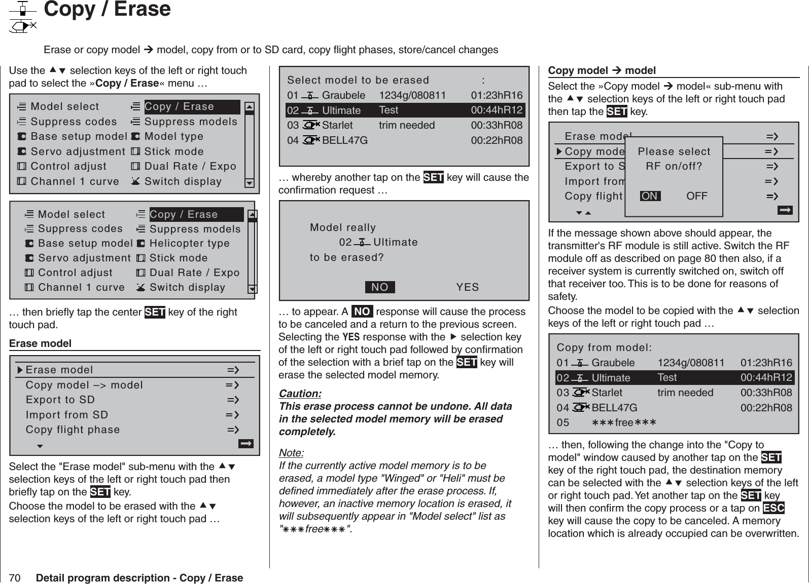 70 Detail program description - Copy / Erase   Copy model  modelSelect the »Copy model  model« sub-menu with the  selection keys of the left or right touch pad then tap the SET key.Copy flight en kopierenErase modelCopy modelodell –&gt; ModellExport to SD-KarteImport fromn von SD-Karte=&gt;OFFONPlease selectRF on/off?If the message shown above should appear, the transmitter&apos;s RF module is still active. Switch the RF module off as described on page 80 then also, if a receiver system is currently switched on, switch off that receiver too. This is to be done for reasons of safety. Choose the model to be copied with the  selection keys of the left or right touch pad …03040501 free01:23hR16Ultimate02Graubele 1234g/08081100:44hR12StarletBELL47G00:33hR0800:22hR08Testtrim neededCopy from model:… then, following the change into the &quot;Copy to model&quot; window caused by another tap on the SET key of the right touch pad, the destination memory can be selected with the  selection keys of the left or right touch pad. Yet another tap on the SET key will then conﬁ rm the copy process or a tap on ESC key will cause the copy to be canceled. A memory location which is already occupied can be overwritten.030401 01:23hR16Ultimate02Graubele 1234g/08081100:44hR12StarletBELL47G00:33hR0800:22hR08Testtrim neededSelect model to be erased              :… whereby another tap on the SET key will cause the conﬁ rmation request …Model reallyUltimateto be erased?  NO YES02… to appear. A  NO  response will cause the process to be canceled and a return to the previous screen. Selecting the YES response with the  selection key of the left or right touch pad followed by conﬁ rmation of the selection with a brief tap on the SET key will erase the selected model memory.Caution:This erase process cannot be undone. All data in the selected model memory will be erased completely.Note:If the currently active model memory is to be erased, a model type &quot;Winged&quot; or &quot;Heli&quot; must be deﬁ ned immediately after the erase process. If, however, an inactive memory location is erased, it will subsequently appear in &quot;Model select&quot; list as &quot;free&quot;.   Copy / EraseErase or copy model  model, copy from or to SD card, copy ﬂ ight phases, store/cancel changes Use the  selection keys of the left or right touch pad to select the »Copy / Erase« menu …Servo adjustment Stick modeControl adjust Dual Rate / ExpoChannel 1 curve Switch displayModel select Copy / EraseSuppress codes  Suppress models Base setup model Model typeServo adjustment Stick modeControl adjust Dual Rate / ExpoChannel 1 curve Switch displayModel select Copy / EraseSuppress codes  Suppress models Base setup model Helicopter type… then brieﬂ y tap the center SET key of the right touch pad.   Erase modelCopy flight phaseErase modelCopy model –&gt; modelExport to SDImport from SD =&gt;Select the &quot;Erase model&quot; sub-menu with the  selection keys of the left or right touch pad then brieﬂ y tap on the SET key.Choose the model to be erased with the  selection keys of the left or right touch pad …