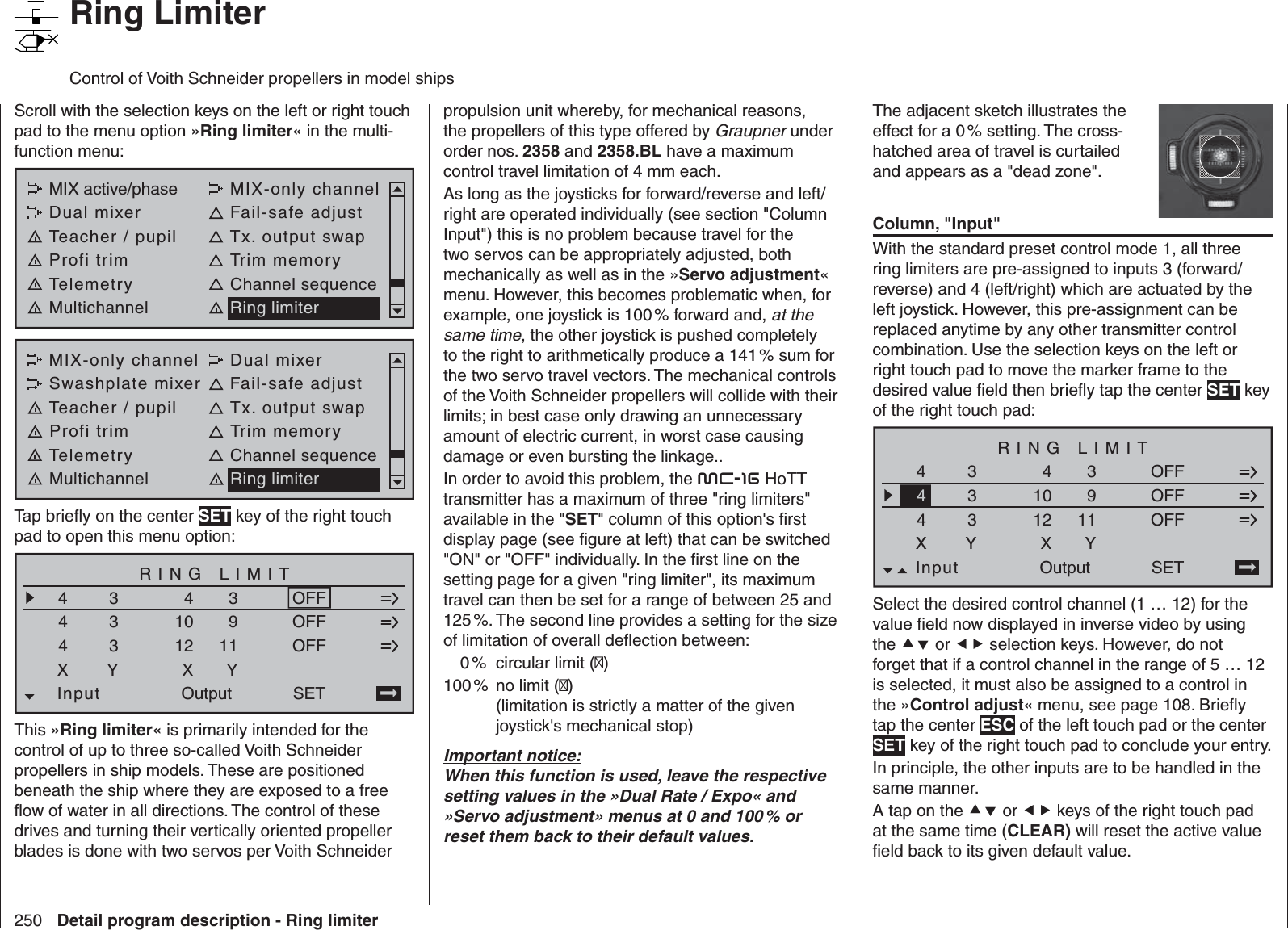 250 Detail program description - Ring limiterRing LimiterControl of Voith Schneider propellers in model shipsScroll with the selection keys on the left or right touch pad to the menu option »Ring limiter« in the multi-function menu: MIX active/phase MIX-only channelDual mixer Fail-safe adjustTeacher / pupil Tx. output swapProfi trim Trim memoryTelemetry Channel sequenceMultichannel Ring limiterMIX-only channel Dual mixerSwashplate mixer Fail-safe adjustTeacher / pupil Tx. output swapProfi trim Trim memoryTelemetry Channel sequenceMultichannel Ring limiterTap brieﬂ y on the center SET key of the right touch pad to open this menu option:RING LIMIT44911SET4Input3333XY41012XOutputYOFFOFFOFFThis »Ring limiter« is primarily intended for the control of up to three so-called Voith Schneider propellers in ship models. These are positioned beneath the ship where they are exposed to a free ﬂ ow of water in all directions. The control of these drives and turning their vertically oriented propeller blades is done with two servos per Voith Schneider propulsion unit whereby, for mechanical reasons, the propellers of this type offered by Graupner under order nos. 2358 and 2358.BL have a maximum control travel limitation of 4 mm each. As long as the joysticks for forward/reverse and left/right are operated individually (see section &quot;Column Input&quot;) this is no problem because travel for the two servos can be appropriately adjusted, both mechanically as well as in the »Servo adjustment« menu. However, this becomes problematic when, for example, one joystick is 100 % forward and, at the same time, the other joystick is pushed completely to the right to arithmetically produce a 141 % sum for the two servo travel vectors. The mechanical controls of the Voith Schneider propellers will collide with their limits; in best case only drawing an unnecessary amount of electric current, in worst case causing damage or even bursting the linkage..In order to avoid this problem, the mc-16 HoTT transmitter has a maximum of three &quot;ring limiters&quot; available in the &quot;SET&quot; column of this option&apos;s ﬁ rst display page (see ﬁ gure at left) that can be switched &quot;ON&quot; or &quot;OFF&quot; individually. In the ﬁ rst line on the setting page for a given &quot;ring limiter&quot;, its maximum travel can then be set for a range of between 25 and 125 %. The second line provides a setting for the size of limitation of overall deﬂ ection between:  0 % circular limit ()100 %  no limit ()(limitation is strictly a matter of the given joystick&apos;s mechanical stop)Important notice:When this function is used, leave the respective setting values in the »Dual Rate / Expo« and »Servo adjustment» menus at 0 and 100 % or reset them back to their default values.The adjacent sketch illustrates the effect for a 0 % setting. The cross-hatched area of travel is curtailed and appears as a &quot;dead zone&quot;.Column, &quot;Input&quot;With the standard preset control mode 1, all three ring limiters are pre-assigned to inputs 3 (forward/reverse) and 4 (left/right) which are actuated by the left joystick. However, this pre-assignment can be replaced anytime by any other transmitter control combination. Use the selection keys on the left or right touch pad to move the marker frame to the desired value ﬁ eld then brieﬂ y tap the center SET key of the right touch pad:RING LIMIT4911SET4Input3333XY41012XOutputYOFFOFFOFF4Select the desired control channel (1 … 12) for the value ﬁ eld now displayed in inverse video by using the  or  selection keys. However, do not forget that if a control channel in the range of 5 … 12 is selected, it must also be assigned to a control in the »Control adjust« menu, see page 108. Brieﬂ y tap the center ESC of the left touch pad or the center SET key of the right touch pad to conclude your entry.In principle, the other inputs are to be handled in the same manner.A tap on the  or  keys of the right touch pad at the same time (CLEAR) will reset the active value ﬁ eld back to its given default value.