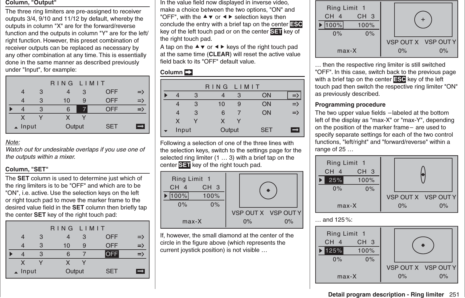 251Detail program description - Ring limiterColumn, &quot;Output&quot;The three ring limiters are pre-assigned to receiver outputs 3/4, 9/10 and 11/12 by default, whereby the outputs in column &quot;X&quot; are for the forward/reverse function and the outputs in column &quot;Y&quot; are for the left/right function. However, this preset combination of receiver outputs can be replaced as necessary by any other combination at any time. This is essentially done in the same manner as described previously under &quot;Input&quot;, for example:RING LIMIT49SET4Input3333XY4106XOutputYOFFOFFOFF47Note:Watch out for undesirable overlaps if you use one of the outputs within a mixer.Column, &quot;SET&quot;The SET column is used to determine just which of the ring limiters is to be &quot;OFF&quot; and which are to be &quot;ON&quot;, i.e. active. Use the selection keys on the left or right touch pad to move the marker frame to the desired value ﬁ eld in the SET column then brieﬂ y tap the center SET key of the right touch pad:RING LIMIT49SET4Input3333XY4106XOutputYOFFOFF47OFFIn the value ﬁ eld now displayed in inverse video, make a choice between the two options, &quot;ON&quot; and &quot;OFF&quot;, with the  or  selection keys then conclude the entry with a brief tap on the center ESC key of the left touch pad or on the center SET key of the right touch pad.A tap on the  or  keys of the right touch pad at the same time (CLEAR) will reset the active value ﬁ eld back to its &quot;OFF&quot; default value.Column  RING LIMIT49SET4Input3333XY4106XOutputYONON47ONFollowing a selection of one of the three lines with the selection keys, switch to the settings page for the selected ring limiter (1 … 3) with a brief tap on the center SET key of the right touch pad.0%Ring Limit  1max-X0%100% 100%CH  4VSP OUT X VSP OUT Y0% 0%CH  3If, however, the small diamond at the center of the circle in the ﬁ gure above (which represents the current joystick position) is not visible …0%Ring Limit  1max-X0%100% 100%CH  4VSP OUT X VSP OUT Y0% 0%CH  3… then the respective ring limiter is still switched &quot;OFF&quot;. In this case, switch back to the previous page with a brief tap on the center ESC key of the left touch pad then switch the respective ring limiter &quot;ON&quot; as previously described.Programming procedureThe two upper value ﬁ elds  – labeled at the bottom left of the display as &quot;max-X&quot; or &quot;max-Y&quot;, depending on the position of the marker frame –  are used to specify separate settings for each of the two control functions, &quot;left/right&quot; and &quot;forward/reverse&quot; within a range of 25 … 0%Ring Limit  1max-X0%100%CH  4VSP OUT X VSP OUT Y0% 0%25%CH  3… and 125 %:0%Ring Limit  1max-X0%100%CH  4VSP OUT X VSP OUT Y0% 0%125%CH  3