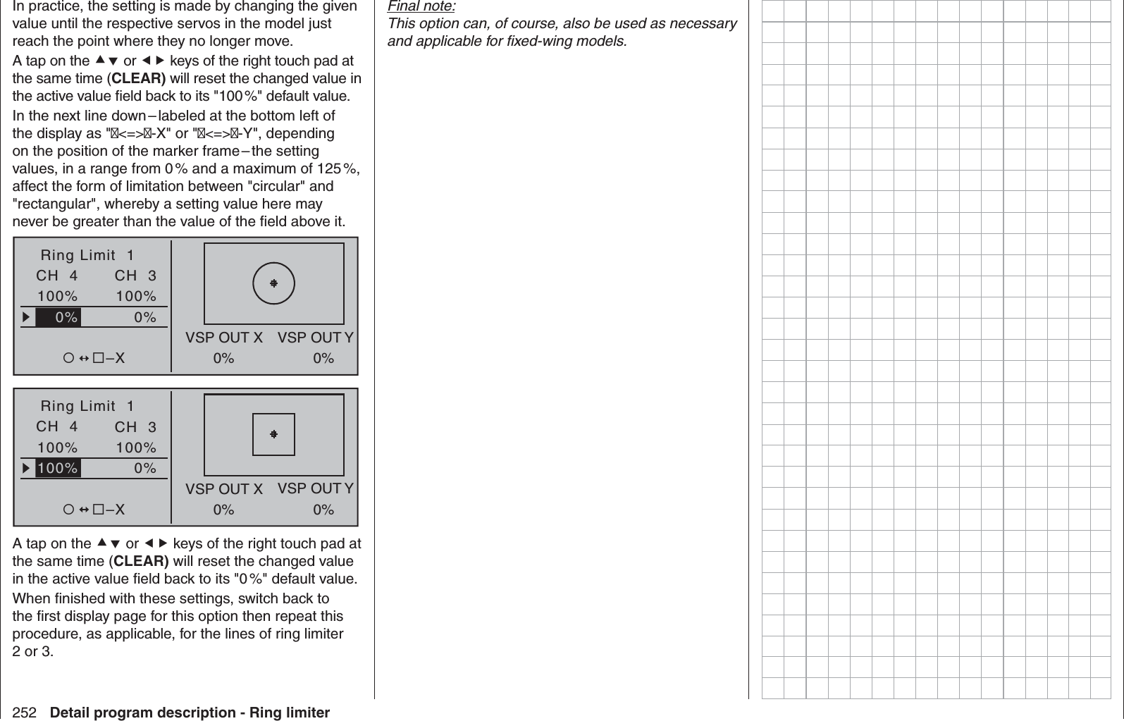 252 Detail program description - Ring limiterIn practice, the setting is made by changing the given value until the respective servos in the model just reach the point where they no longer move.A tap on the  or  keys of the right touch pad at the same time (CLEAR) will reset the changed value in the active value ﬁ eld back to its &quot;100 %&quot; default value.In the next line down – labeled at the bottom left of the display as &quot;&lt;=&gt;-X&quot; or &quot;&lt;=&gt;-Y&quot;, depending on the position of the marker frame – the setting values, in a range from 0 % and a maximum of 125 %, affect the form of limitation between &quot;circular&quot; and &quot;rectangular&quot;, whereby a setting value here may never be greater than the value of the ﬁ eld above it.Ring Limit  10%100%CH  4VSP OUT X VSP OUT Y0% 0%100%–X0%CH  3Ring Limit  10%100%CH  4VSP OUT X VSP OUT Y0% 0%100%–X100%CH  3A tap on the  or  keys of the right touch pad at the same time (CLEAR) will reset the changed value in the active value ﬁ eld back to its &quot;0 %&quot; default value.When ﬁ nished with these settings, switch back to the ﬁ rst display page for this option then repeat this procedure, as applicable, for the lines of ring limiter 2 or 3.Final note:This option can, of course, also be used as necessary and applicable for ﬁ xed-wing models.