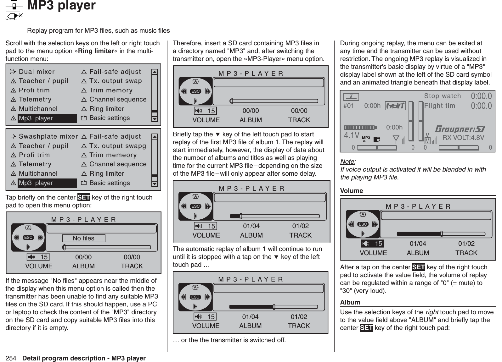 254 Detail program description - MP3 player   MP3 playerReplay program for MP3 ﬁ les, such as music ﬁ lesScroll with the selection keys on the left or right touch pad to the menu option »Ring limiter« in the multi-function menu: Dual mixer Fail-safe adjustTeacher / pupil Tx. output swapProfi trim Trim memoryTelemetry Channel sequenceMultichannel Ring limiterMp3  player Basic settingsSwashplate mixer Fail-safe adjustTeacher / pupil Tx. output swapgProfi trim Trim memeoryTelemetry Channel sequenceMultichannel Ring limiterMp3  player Basic settingsTap brieﬂ y on the center SET key of the right touch pad to open this menu option:MP3-PLAYERVOLUME ALBUM00/00TRACK00/00No files 0kbpsESCA15If the message &quot;No ﬁ les&quot; appears near the middle of the display when this menu option is called then the transmitter has been unable to ﬁ nd any suitable MP3 ﬁ les on the SD card. If this should happen, use a PC or laptop to check the content of the &quot;MP3&quot; directory on the SD card and copy suitable MP3 ﬁ les into this directory if it is empty.Therefore, insert a SD card containing MP3 ﬁ les in a directory named &quot;MP3&quot; and, after switching the transmitter on, open the »MP3-Player« menu option.MP3-PLAYERVOLUME ALBUM00/00TRACK00/000kbpsESCA15Brieﬂ y tap the  key of the left touch pad to start replay of the ﬁ rst MP3 ﬁ le of album 1. The replay will start immediately, however, the display of data about the number of albums and titles as well as playing time for the current MP3 ﬁ le – depending on the size of the MP3 ﬁ le – will only appear after some delay.MP3-PLAYERVOLUME ALBUM01/04TRACK01/020kbpsESCA15The automatic replay of album 1 will continue to run until it is stopped with a tap on the  key of the left touch pad …MP3-PLAYERVOLUME ALBUM01/04TRACK01/026:54/12:21 128kbpsESCA15sing, sing.mp3 … or the the transmitter is switched off.During ongoing replay, the menu can be exited at any time and the transmitter can be used without restriction. The ongoing MP3 replay is visualized in the transmitter&apos;s basic display by virtue of a &quot;MP3&quot; display label shown at the left of the SD card symbol and an animated triangle beneath that display label.#01 0:00hStop watchFlight timK780:00.04.1V0:00.000000:00hMVRX VOLT:4.8VMP3Note:If voice output is activated it will be blended in with the playing MP3 ﬁ le.VolumeMP3-PLAYERVOLUME ALBUM01/04TRACK01/026:54/12:21 128kbpsESCASing, sing, sing.mp3 15After a tap on the center SET key of the right touch pad to activate the value ﬁ eld, the volume of replay can be regulated within a range of &quot;0&quot; (= mute) to &quot;30&quot; (very loud).AlbumUse the selection keys of the right touch pad to move to the value ﬁ eld above &quot;ALBUM&quot; and brieﬂ y tap the center SET key of the right touch pad: