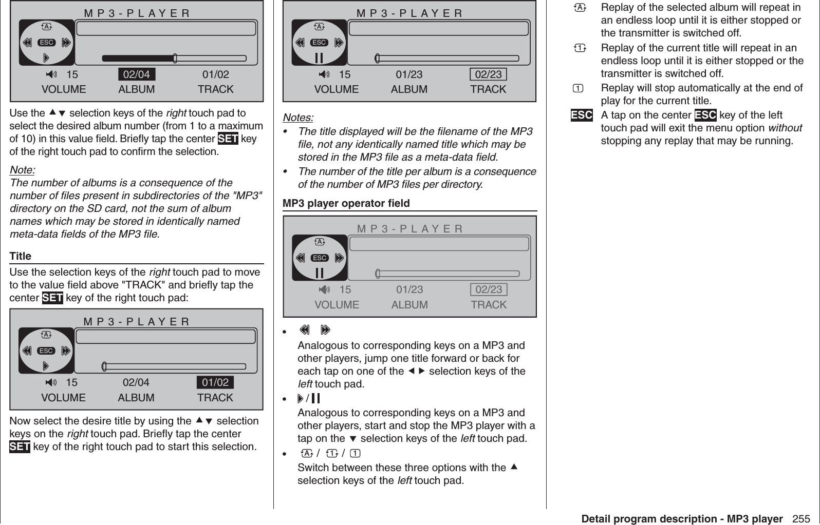 255Detail program description - MP3 playerMP3-PLAYERVOLUME ALBUM TRACK01/026:54/12:21 128kbpsESCA15sing, sing.mp3 02/04Use the  selection keys of the right touch pad to select the desired album number (from 1 to a maximum of 10) in this value ﬁ eld. Brieﬂ y tap the center SET key of the right touch pad to conﬁ rm the selection.Note:The number of albums is a consequence of the number of ﬁ les present in subdirectories of the &quot;MP3&quot; directory on the SD card, not the sum of album names which may be stored in identically named meta-data ﬁ elds of the MP3 ﬁ le.TitleUse the selection keys of the right touch pad to move to the value ﬁ eld above &quot;TRACK&quot; and brieﬂ y tap the center SET key of the right touch pad:MP3-PLAYERVOLUME ALBUM TRACK0:00/2:34 128kbpsESCA15Track01.mp3 02/04 01/02Now select the desire title by using the  selection keys on the right touch pad. Brieﬂ y tap the center SET key of the right touch pad to start this selection.MP3-PLAYERVOLUME ALBUM TRACK0:00/3:45 128kbpsESCA15Track01.mp3 01/23 02/23Notes:The title displayed will be the ﬁ lename of the MP3 • ﬁ le, not any identically named title which may be stored in the MP3 ﬁ le as a meta-data ﬁ eld.The number of the title per album is a consequence • of the number of MP3 ﬁ les per directory.MP3 player operator ﬁ eldMP3-PLAYERVOLUME ALBUM TRACK0:00/3:45 128kbpsESCA15Track01.mp3 01/23 02/23• Analogous to corresponding keys on a MP3 and other players, jump one title forward or back for each tap on one of the  selection keys of the left touch pad.•   / Analogous to corresponding keys on a MP3 and other players, start and stop the MP3 player with a tap on the  selection keys of the left touch pad.A•   /  1 /  1Switch between these three options with the  selection keys of the left touch pad.A Replay of the selected album will repeat in an endless loop until it is either stopped or the transmitter is switched off.1 Replay of the current title will repeat in an endless loop until it is either stopped or the transmitter is switched off.1  Replay will stop automatically at the end of play for the current title.ESC A tap on the center ESC key of the left touch pad will exit the menu option without stopping any replay that may be running.