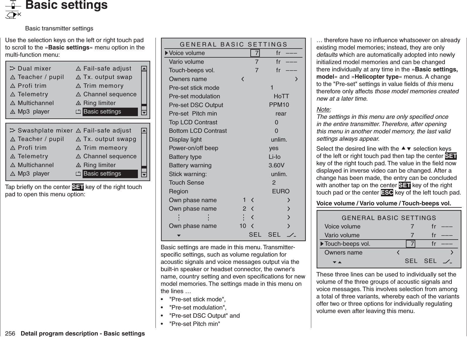 256 Detail program description - Basic settingsUse the selection keys on the left or right touch pad to scroll to the »Basic settings« menu option in the multi-function menu: Dual mixer Fail-safe adjustTeacher / pupil Tx. output swapProfi trim Trim memoryTelemetry Channel sequenceMultichannel Ring limiterMp3  player Basic settingsSwashplate mixer Fail-safe adjustTeacher / pupil Tx. output swapgProfi trim Trim memeoryTelemetry Channel sequenceMultichannel Ring limiterMp3  player Basic settingsTap brieﬂ y on the center SET key of the right touch pad to open this menu option:Battery typeBattery warningTouch SenseTop LCD ContrastLi-IoDisplay lightRegion23.60V0EUROunlim.GENERAL BASIC SETTINGSOwners name H-J SandbrunnerPre-set stick mode 1Pre-set DSC Output PPM10Pre-set  Pitch min rearStick warning: unlim.Pre-set modulationOwn phase nameOwn phase nameHoTT210Bottom LCD Contrast 0Own phase name 1Voice volumeVario volumeTouch-beeps vol.7fr –––SEL SEL7fr –––7fr –––Power-on/off beep yesBasic settings are made in this menu. Transmitter-speciﬁ c settings, such as volume regulation for acoustic signals and voice messages output via the built-in speaker or headset connector, the owner&apos;s name, country setting and even speciﬁ cations for new model memories. The settings made in this menu on the lines …&quot;Pre-set stick mode&quot;,• &quot;Pre-set modulation&quot;,• &quot;Pre-set DSC Output&quot; and• &quot;Pre-set Pitch min&quot;• … therefore have no inﬂ uence whatsoever on already existing model memories; instead, they are only defaults which are automatically adopted into newly initialized model memories and can be changed there individually at any time in the »Basic settings, model« and »Helicopter type« menus. A change to the &quot;Pre-set&quot; settings in value ﬁ elds of this menu therefore only affects those model memories created new at a later time.Note:The settings in this menu are only speciﬁ ed once in the entire transmitter. Therefore, after opening this menu in another model memory, the last valid settings always appear.Select the desired line with the  selection keys of the left or right touch pad then tap the center SET key of the right touch pad. The value in the ﬁ eld now displayed in inverse video can be changed. After a change has been made, the entry can be concluded with another tap on the center SET key of the right touch pad or the center ESC key of the left touch pad.  Voice volume / Vario volume / Touch-beeps vol.H-J SandbrunnerGENERAL BASIC SETTINGSOwners nameVoice volumeVario volumeTouch-beeps vol.7 fr –––7fr –––7fr –––SEL SELThese three lines can be used to individually set the volume of the three groups of acoustic signals and voice messages. This involves selection from among a total of three variants, whereby each of the variants offer two or three options for individually regulating volume even after leaving this menu.   Basic settingsBasic transmitter settings