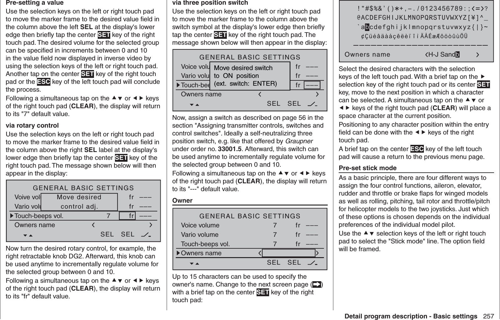 257Detail program description - Basic settingsPre-setting a valueUse the selection keys on the left or right touch pad to move the marker frame to the desired value ﬁ eld in the column above the left SEL at the display&apos;s lower edge then brieﬂ y tap the center SET key of the right touch pad. The desired volume for the selected group can be speciﬁ ed in increments between 0 and 10 in the value ﬁ eld now displayed in inverse video by using the selection keys of the left or right touch pad. Another tap on the center SET key of the right touch pad or the ESC key of the left touch pad will conclude the process.Following a simultaneous tap on the  or  keys of the right touch pad (CLEAR), the display will return to its &quot;7&quot; default value.via rotary controlUse the selection keys on the left or right touch pad to move the marker frame to the desired value ﬁ eld in the column above the right SEL label at the display&apos;s lower edge then brieﬂ y tap the center SET key of the right touch pad. The message shown below will then appear in the display:H-J SandbrunnerGENERAL BASIC SETTINGSOwners nameVoive volumeVario voluTouch-beeps vol.7 fr –––7fr –––7fr –––SEL SELMove desiredcontrol adj.Now turn the desired rotary control, for example, the right retractable knob DG2. Afterward, this knob can be used anytime to incrementally regulate volume for the selected group between 0 and 10.Following a simultaneous tap on the  or  keys of the right touch pad (CLEAR), the display will return to its &quot;fr&quot; default value.via three position switchUse the selection keys on the left or right touch pad to move the marker frame to the column above the switch symbol at the display&apos;s lower edge then brieﬂ y tap the center SET key of the right touch pad. The message shown below will then appear in the display:H-J SandbrunnerGENERAL BASIC SETTINGSOwners nameVoice volume  SpracheVario volumetöneTouch-beeps7 fr –––7fr –––7fr –––SEL SELMove desired switchto  ON  position(ext.  switch:  ENTER)Now, assign a switch as described on page 56 in the section &quot;Assigning transmitter controls, switches and control switches&quot;. Ideally a self-neutralizing three position switch, e.g. like that offered by Graupner under order no. 33001.5. Afterward, this switch can be used anytime to incrementally regulate volume for the selected group between 0 and 10.Following a simultaneous tap on the  or  keys of the right touch pad (CLEAR), the display will return to its &quot;---&quot; default value.   OwnerH-J SandbrunnerGENERAL BASIC SETTINGSOwners nameVoice volumeVario volumeTouch-beeps vol.7 fr –––7fr –––7fr –––SEL SELUp to 15 characters can be used to specify the owner&apos;s name. Change to the next screen page () with a brief tap on the center SET key of the right touch pad: !&quot;#$%&amp;’()Owners name@ACDEFGHIJKLMNOPQRSTUVWXYZ[¥]^_?+,–./0123456789:;¢ÇüéâäàåçêëèïîìÄÅÉæÆôöòûùÖÜ`abcdefghijklmnopqrstuvwxyz{|}~H-J SandbSelect the desired characters with the selection keys of the left touch pad. With a brief tap on the  selection key of the right touch pad or its center SET key, move to the next position in which a character can be selected. A simultaneous tap on the  or  keys of the right touch pad (CLEAR) will place a space character at the current position.Positioning to any character position within the entry ﬁ eld can be done with the  keys of the right touch pad.A brief tap on the center ESC key of the left touch pad will cause a return to the previous menu page. Pre-set stick modeAs a basic principle, there are four different ways to assign the four control functions, aileron, elevator, rudder and throttle or brake ﬂ aps for winged models as well as rolling, pitching, tail rotor and throttle/pitch for helicopter models to the two joysticks. Just which of these options is chosen depends on the individual preferences of the individual model pilot.Use the  selection keys of the left or right touch pad to select the &quot;Stick mode&quot; line. The option ﬁ eld will be framed.