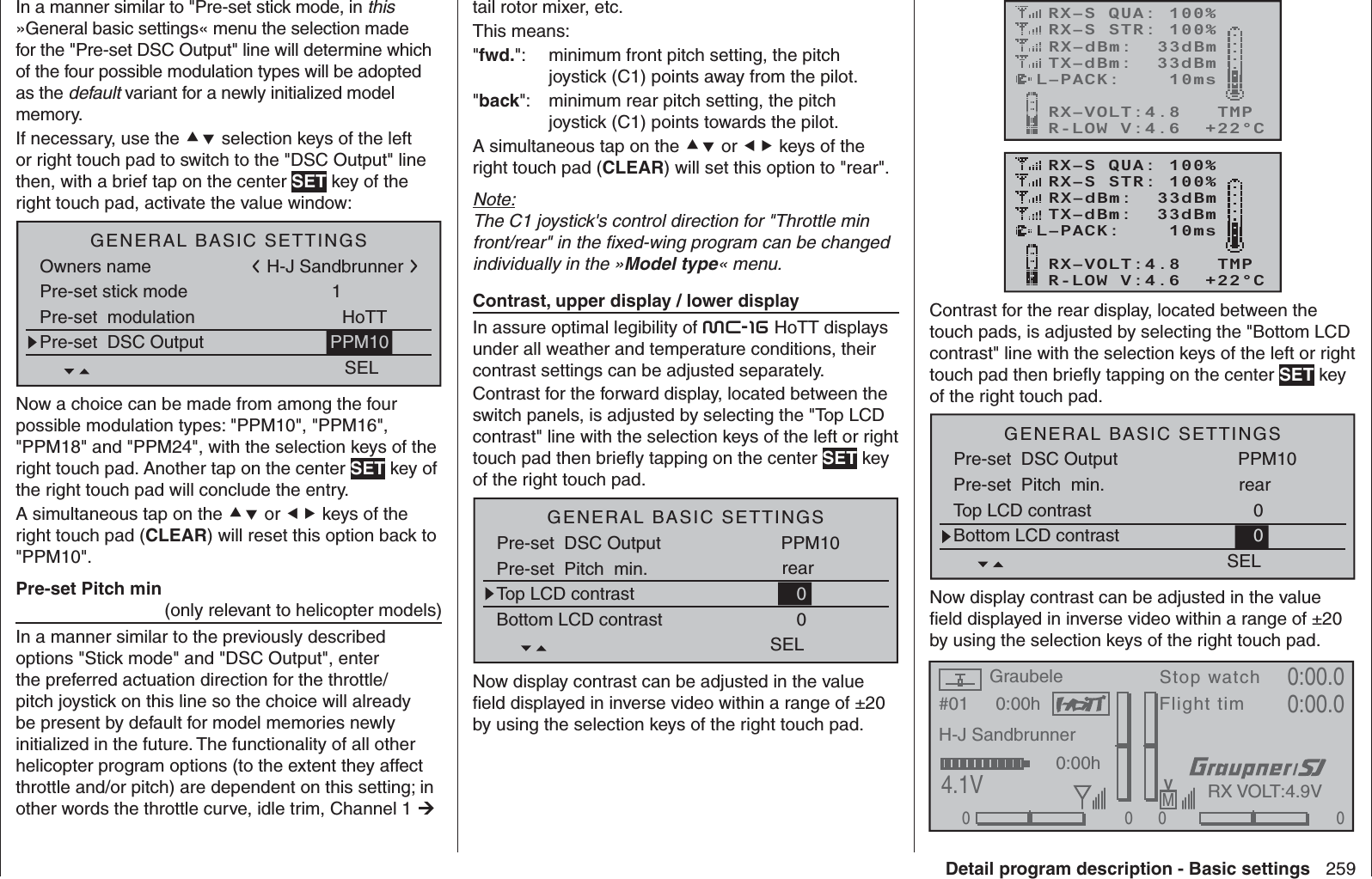 259Detail program description - Basic settingsIn a manner similar to &quot;Pre-set stick mode, in this »General basic settings« menu the selection made for the &quot;Pre-set DSC Output&quot; line will determine which of the four possible modulation types will be adopted as the default variant for a newly initialized model memory.If necessary, use the  selection keys of the left or right touch pad to switch to the &quot;DSC Output&quot; line then, with a brief tap on the center SET key of the right touch pad, activate the value window:H-J SandbrunnerGENERAL BASIC SETTINGSOwners namePre-set stick mode 1H-J SandbrunnerPre-set  modulation HoTTSELPre-set  DSC Output PPM10Now a choice can be made from among the four possible modulation types: &quot;PPM10&quot;, &quot;PPM16&quot;, &quot;PPM18&quot; and &quot;PPM24&quot;, with the selection keys of the right touch pad. Another tap on the center SET key of the right touch pad will conclude the entry.A simultaneous tap on the  or  keys of the right touch pad (CLEAR) will reset this option back to &quot;PPM10&quot;.   Pre-set Pitch min (only relevant to helicopter models)In a manner similar to the previously described options &quot;Stick mode&quot; and &quot;DSC Output&quot;, enter the preferred actuation direction for the throttle/pitch joystick on this line so the choice will already be present by default for model memories newly initialized in the future. The functionality of all other helicopter program options (to the extent they affect throttle and/or pitch) are dependent on this setting; in other words the throttle curve, idle trim, Channel 1  tail rotor mixer, etc.This means:&quot;fwd.&quot;:   minimum front pitch setting, the pitch joystick (C1) points away from the pilot.&quot;back&quot;:   minimum rear pitch setting, the pitch joystick (C1) points towards the pilot.A simultaneous tap on the  or  keys of the right touch pad (CLEAR) will set this option to &quot;rear&quot;.Note:The C1 joystick&apos;s control direction for &quot;Throttle min front/rear&quot; in the ﬁ xed-wing program can be changed individually in the »Model type« menu.    Contrast, upper display / lower displayIn assure optimal legibility of mc-16 HoTT displays under all weather and temperature conditions, their contrast settings can be adjusted separately. Contrast for the forward display, located between the switch panels, is adjusted by selecting the &quot;Top LCD contrast&quot; line with the selection keys of the left or right touch pad then brieﬂ y tapping on the center SET key of the right touch pad.Pre-set  DSC Output PPM10SELTop LCD contrast 0Bottom LCD contrast 0GENERAL BASIC SETTINGSPre-set  Pitch  min. rearNow display contrast can be adjusted in the value ﬁ eld displayed in inverse video within a range of ±20 by using the selection keys of the right touch pad.RX–S QUA: 100%RX–S STR: 100%TX–dBm:  33dBmRX–dBm:  33dBmRX–VOLT:4.8   TMPL–PACK:    10msCH OUTPUT TYPE:ONCER-LOW V:4.6  +22°CRX–S QUA: 100%RX–S STR: 100%TX–dBm:  33dBmRX–dBm:  33dBmRX–VOLT:4.8   TMPL–PACK:    10msCH OUTPUT TYPE:ONCER-LOW V:4.6  +22°CContrast for the rear display, located between the touch pads, is adjusted by selecting the &quot;Bottom LCD contrast&quot; line with the selection keys of the left or right touch pad then brieﬂ y tapping on the center SET key of the right touch pad.Pre-set  DSC Output PPM10SELTop LCD contrast 0Bottom LCD contrast 0GENERAL BASIC SETTINGSPre-set  Pitch  min. rearNow display contrast can be adjusted in the value ﬁ eld displayed in inverse video within a range of ±20 by using the selection keys of the right touch pad.#01 0:00hStop watchFlight timK780:00.04.1V0:00.000000:00hMVH-J SandbrunnerGraubeleRX VOLT:4.9V