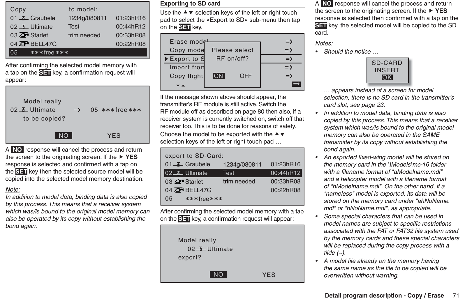 71Detail program description - Copy / Erase030401 01:23hR16Ultimate02Graubele 1234g/08081100:44hR12StarletBELL47G00:33hR0800:22hR08Testtrim neededCopy                    to model: free 05After conﬁ rming the selected model memory with a tap on the SET key, a conﬁ rmation request will appear:Model reallyUltimateto be copied?NO YES02 05  freeA  NO  response will cancel the process and return the screen to the originating screen. If the  YES response is selected and conﬁ rmed with a tap on the SET key then the selected source model will be copied into the selected model memory destination. Note:In addition to model data, binding data is also copied by this process. This means that a receiver system which was/is bound to the original model memory can also be operated by its copy without establishing the bond again.   Exporting to SD cardUse the  selection keys of the left or right touch pad to select the »Export to SD« sub-menu then tap on the SET key.Copy flight sen kopierenErase modelCopy modeModell –&gt; ModellExport to SDach SD-KarteImport from von SD-Karte=&gt;OFFONPlease selectRF on/off?If the message shown above should appear, the transmitter&apos;s RF module is still active. Switch the RF module off as described on page 80 then also, if a receiver system is currently switched on, switch off that receiver too. This is to be done for reasons of safety. Choose the model to be exported with the  selection keys of the left or right touch pad …03040501 free01:23hR16Ultimate02Graubele 1234g/08081100:44hR12StarletBELL47G00:33hR0800:22hR08Testtrim neededexport to SD-Card:After conﬁ rming the selected model memory with a tap on the SET key, a conﬁ rmation request will appear:Model reallyUltimateexport?NO YES02A  NO  response will cancel the process and return the screen to the originating screen. If the  YES response is selected then conﬁ rmed with a tap on the SET key, the selected model will be copied to the SD card.Notes:Should the notice …• SD-CARDINSERTOK… appears instead of a screen for model selection, there is no SD card in the transmitter&apos;s card slot, see page 23.In addition to model data, binding data is also • copied by this process. This means that a receiver system which was/is bound to the original model memory can also be operated in the SAME transmitter by its copy without establishing the bond again.An exported ﬁ xed-wing model will be stored on • the memory card in the \\Models\mc-16 folder with a ﬁ lename format of &quot;aModelname.mdl&quot; and a helicopter model with a ﬁ lename format of &quot;hModelname.mdl&quot;. On the other hand, if a &quot;nameless&quot; model is exported, its data will be stored on the memory card under &quot;ahNoName.mdl&quot; or &quot;hNoName.mdl&quot;, as appropriate.Some special characters that can be used in • model names are subject to speciﬁ c restrictions associated with the FAT or FAT32 ﬁ le system used by the memory cards and these special characters will be replaced during the copy process with a tilde (~).A model ﬁ le already on the memory having • the same name as the ﬁ le to be copied will be overwritten without warning.