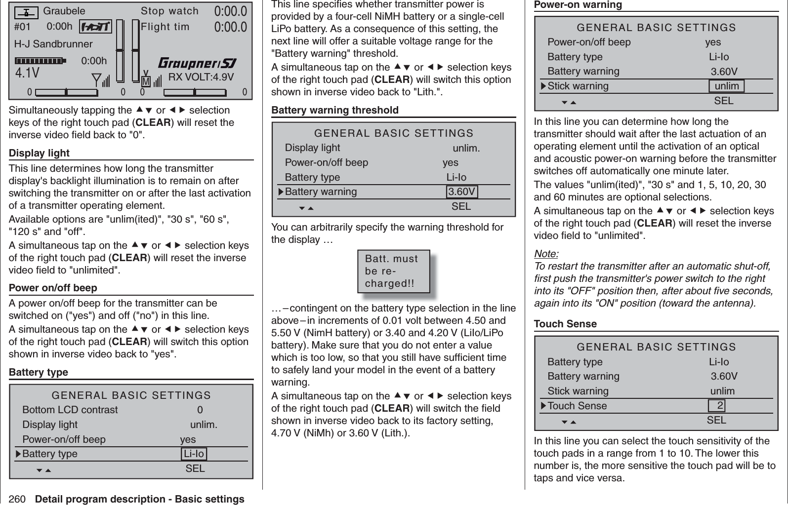 260 Detail program description - Basic settings#01 0:00hStop watchFlight timK780:00.04.1V0:00.000000:00hMVH-J SandbrunnerGraubeleRX VOLT:4.9VSimultaneously tapping the  or  selection keys of the right touch pad (CLEAR) will reset the inverse video ﬁ eld back to &quot;0&quot;.   Display lightThis line determines how long the transmitter display&apos;s backlight illumination is to remain on after switching the transmitter on or after the last activation of a transmitter operating element.Available options are &quot;unlim(ited)&quot;, &quot;30 s&quot;, &quot;60 s&quot;, &quot;120 s&quot; and &quot;off&quot;.A simultaneous tap on the  or  selection keys of the right touch pad (CLEAR) will reset the inverse video ﬁ eld to &quot;unlimited&quot;.   Power on/off beepA power on/off beep for the transmitter can be switched on (&quot;yes&quot;) and off (&quot;no&quot;) in this line.A simultaneous tap on the  or  selection keys of the right touch pad (CLEAR) will switch this option shown in inverse video back to &quot;yes&quot;.    Battery typeSELBottom LCD contrast 0Battery type Li-IoDisplay light unlim.Power-on/off beep yesGENERAL BASIC SETTINGSThis line speciﬁ es whether transmitter power is provided by a four-cell NiMH battery or a single-cell LiPo battery. As a consequence of this setting, the next line will offer a suitable voltage range for the &quot;Battery warning&quot; threshold.A simultaneous tap on the  or  selection keys of the right touch pad (CLEAR) will switch this option shown in inverse video back to &quot;Lith.&quot;.   Battery warning thresholdSELBattery type Li-IoDisplay light unlim.Power-on/off beep yesGENERAL BASIC SETTINGSBattery warning 3.60VYou can arbitrarily specify the warning threshold for the display …Batt. mustbe re-charged!!… – contingent on the battery type selection in the line above – in increments of 0.01 volt between 4.50 and 5.50 V (NimH battery) or 3.40 and 4.20 V (LiIo/LiPo battery). Make sure that you do not enter a value which is too low, so that you still have sufﬁ cient time to safely land your model in the event of a battery warning.A simultaneous tap on the  or  selection keys of the right touch pad (CLEAR) will switch the ﬁ eld shown in inverse video back to its factory setting, 4.70 V (NiMh) or 3.60 V (Lith.).   Power-on warningSELBattery type Li-IoPower-on/off beep yesGENERAL BASIC SETTINGSBattery warning 3.60VStick warning unlim In this line you can determine how long the transmitter should wait after the last actuation of an operating element until the activation of an optical and acoustic power-on warning before the transmitter switches off automatically one minute later.The values &quot;unlim(ited)&quot;, &quot;30 s&quot; and 1, 5, 10, 20, 30 and 60 minutes are optional selections.A simultaneous tap on the  or  selection keys of the right touch pad (CLEAR) will reset the inverse video ﬁ eld to &quot;unlimited&quot;.Note:To restart the transmitter after an automatic shut-off, ﬁ rst push the transmitter&apos;s power switch to the right into its &quot;OFF&quot; position then, after about ﬁ ve seconds, again into its &quot;ON&quot; position (toward the antenna).  Touch SenseSELBattery type Li-IoGENERAL BASIC SETTINGSBattery warning 3.60VStick warning unlimTouch Sense 2In this line you can select the touch sensitivity of the touch pads in a range from 1 to 10. The lower this number is, the more sensitive the touch pad will be to taps and vice versa.