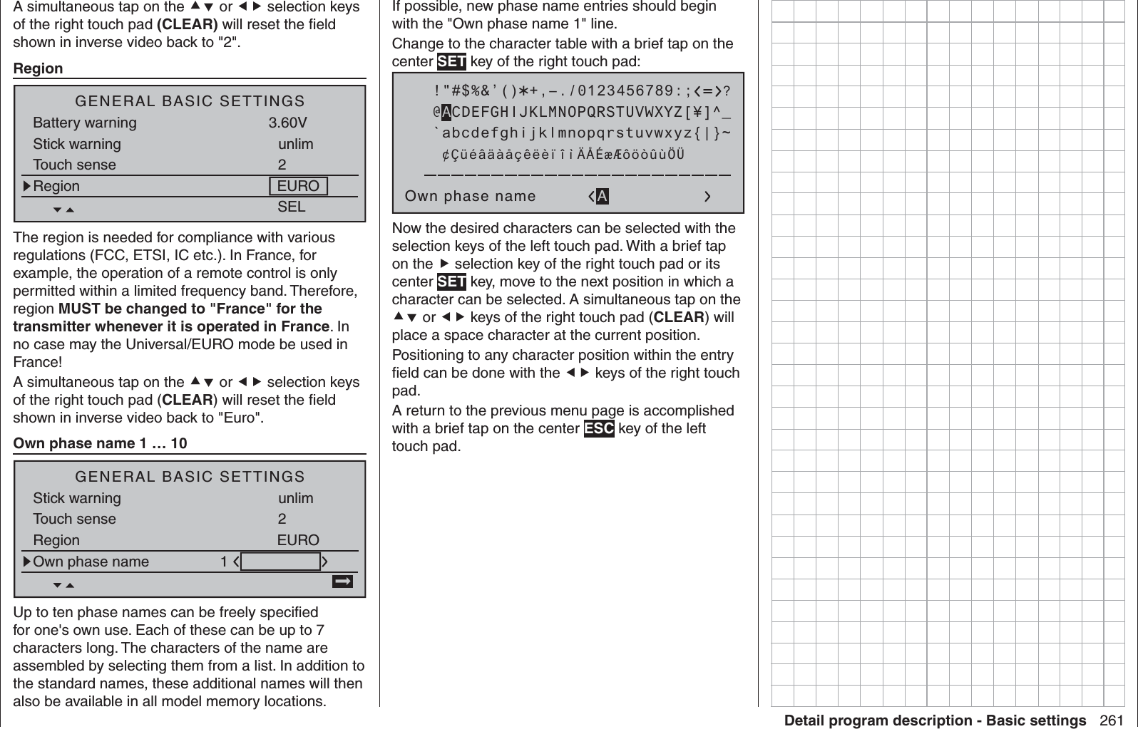 261Detail program description - Basic settingsA simultaneous tap on the  or  selection keys of the right touch pad (CLEAR) will reset the ﬁ eld shown in inverse video back to &quot;2&quot;.   RegionSELGENERAL BASIC SETTINGSBattery warning 3.60VStick warning unlimTouch sense 2Region EUROThe region is needed for compliance with various regulations (FCC, ETSI, IC etc.). In France, for example, the operation of a remote control is only permitted within a limited frequency band. Therefore, region MUST be changed to &quot;France&quot; for the transmitter whenever it is operated in France. In no case may the Universal/EURO mode be used in France!A simultaneous tap on the  or  selection keys of the right touch pad (CLEAR) will reset the ﬁ eld shown in inverse video back to &quot;Euro&quot;.   Own phase name 1 … 10GENERAL BASIC SETTINGSStick warning unlimTouch sense 2Region EUROOwn phase name 1Up to ten phase names can be freely speciﬁ ed for one&apos;s own use. Each of these can be up to 7 characters long. The characters of the name are assembled by selecting them from a list. In addition to the standard names, these additional names will then also be available in all model memory locations.If possible, new phase name entries should begin with the &quot;Own phase name 1&quot; line.Change to the character table with a brief tap on the center SET key of the right touch pad: !&quot;#$%&amp;’()Own phase name@ACDEFGHIJKLMNOPQRSTUVWXYZ[¥]^_?+,–./0123456789:;¢ÇüéâäàåçêëèïîìÄÅÉæÆôöòûùÖÜ`abcdefghijklmnopqrstuvwxyz{|}~ANow the desired characters can be selected with the selection keys of the left touch pad. With a brief tap on the  selection key of the right touch pad or its center SET key, move to the next position in which a character can be selected. A simultaneous tap on the  or  keys of the right touch pad (CLEAR) will place a space character at the current position.Positioning to any character position within the entry ﬁ eld can be done with the  keys of the right touch pad.A return to the previous menu page is accomplished with a brief tap on the center ESC key of the left touch pad.