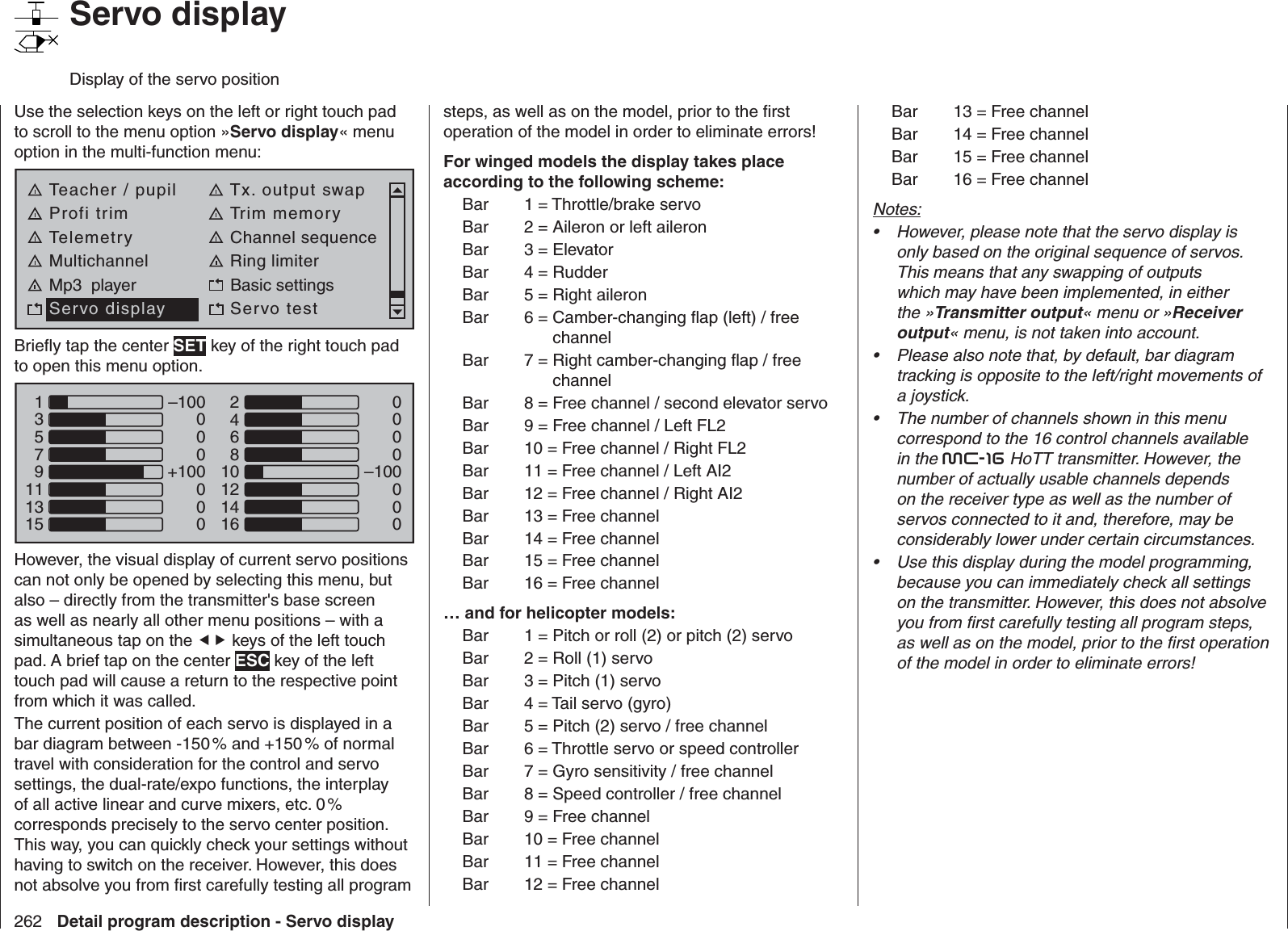 262 Detail program description - Servo display   Servo displayDisplay of the servo positionUse the selection keys on the left or right touch pad to scroll to the menu option »Servo display« menu option in the multi-function menu: Teacher / pupil Tx. output swapProfi trim Trim memoryTelemetry Channel sequenceMultichannel Ring limiterMp3  player Basic settingsServo display Servo testBrieﬂ y tap the center SET key of the right touch pad to open this menu option.135791113150000–100000–100000+100000246810121416However, the visual display of current servo positions can not only be opened by selecting this menu, but also – directly from the transmitter&apos;s base screen as well as nearly all other menu positions – with a simultaneous tap on the  keys of the left touch pad. A brief tap on the center ESC key of the left touch pad will cause a return to the respective point from which it was called. The current position of each servo is displayed in a bar diagram between -150 % and +150 % of normal travel with consideration for the control and servo settings, the dual-rate/expo functions, the interplay of all active linear and curve mixers, etc. 0 % corresponds precisely to the servo center position. This way, you can quickly check your settings without having to switch on the receiver. However, this does not absolve you from ﬁ rst carefully testing all program steps, as well as on the model, prior to the ﬁ rst operation of the model in order to eliminate errors!For winged models the display takes place according to the following scheme:Bar  1 = Throttle/brake servoBar  2 = Aileron or left aileronBar  3 = ElevatorBar  4 = RudderBar  5 = Right aileronBar  6 =  Camber-changing ﬂ ap (left) / free channelBar  7 =  Right camber-changing ﬂ ap / free channelBar  8 =  Free channel / second elevator servoBar  9 = Free channel / Left FL2Bar  10 = Free channel / Right FL2Bar  11 = Free channel / Left AI2Bar  12 = Free channel / Right AI2Bar  13 = Free channelBar  14 = Free channelBar  15 = Free channelBar  16 = Free channel… and for helicopter models:Bar  1 =  Pitch or roll (2) or pitch (2) servoBar  2 = Roll (1) servoBar  3 = Pitch (1) servoBar  4 = Tail servo (gyro)Bar  5 = Pitch (2) servo / free channelBar  6 = Throttle servo or speed controllerBar  7 = Gyro sensitivity / free channelBar  8 = Speed controller / free channelBar  9 = Free channelBar  10 = Free channelBar  11 = Free channelBar  12 = Free channelBar  13 = Free channelBar  14 = Free channelBar  15 = Free channelBar  16 = Free channelNotes:However, please note that the servo display is • only based on the original sequence of servos. This means that any swapping of outputs which may have been implemented, in either the »Transmitter output« menu or »Receiver output« menu, is not taken into account.Please also note that, by default, bar diagram • tracking is opposite to the left/right movements of a joystick.The number of channels shown in this menu • correspond to the 16 control channels available in the mc-16 HoTT transmitter. However, the number of actually usable channels depends on the receiver type as well as the number of servos connected to it and, therefore, may be considerably lower under certain circumstances.Use this display during the model programming, • because you can immediately check all settings on the transmitter. However, this does not absolve you from ﬁ rst carefully testing all program steps, as well as on the model, prior to the ﬁ rst operation of the model in order to eliminate errors!