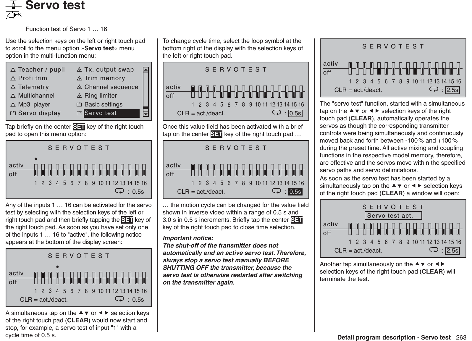 263Detail program description - Servo test   Servo testFunction test of Servo 1 … 16Use the selection keys on the left or right touch pad to scroll to the menu option »Servo test« menu option in the multi-function menu: Teacher / pupil Tx. output swapProfi trim Trim memoryTelemetry Channel sequenceMultichannel Ring limiterMp3  player Basic settingsServo display Servo testTap brieﬂ y on the center SET key of the right touch pad to open this menu option:SERVOTESTactivoff1234567 8 9 10111213141516:  0.5sAny of the inputs 1 … 16 can be activated for the servo test by selecting with the selection keys of the left or right touch pad and then brieﬂ y tapping the SET key of the right touch pad. As soon as you have set only one of the inputs 1 … 16 to &quot;active&quot;, the following notice appears at the bottom of the display screen:SERVOTESTactivoff1234567 8 9 10111213141516:  0.5sCLR = act./deact.A simultaneous tap on the  or  selection keys of the right touch pad (CLEAR) would now start and stop, for example, a servo test of input &quot;1&quot; with a cycle time of 0.5 s.To change cycle time, select the loop symbol at the bottom right of the display with the selection keys of the left or right touch pad.SERVOTESTactivoff1234567 8 9 10111213141516:  0.5sCLR = act./deact.Once this value ﬁ eld has been activated with a brief tap on the center SET key of the right touch pad …SERVOTESTactivoff1234567 8 9 10111213141516CLR = act./deact. :  0.5s… the motion cycle can be changed for the value ﬁ eld shown in inverse video within a range of 0.5 s and 3.0 s in 0.5 s increments. Brieﬂ y tap the center SET key of the right touch pad to close time selection.Important notice:The shut-off of the transmitter does not automatically end an active servo test. Therefore, always stop a servo test manually BEFORE SHUTTING OFF the transmitter, because the servo test is otherwise restarted after switching on the transmitter again.SERVOTESTactivoff1234567 8 9 10111213141516CLR = act./deact. :  2.5sThe &quot;servo test&quot; function, started with a simultaneous tap on the  or  selection keys of the right touch pad (CLEAR), automatically operates the servos as though the corresponding transmitter controls were being simultaneously and continuously moved back and forth between -100 % and +100 % during the preset time. All active mixing and coupling functions in the respective model memory, therefore, are effective and the servos move within the speciﬁ ed servo paths and servo delimitations.As soon as the servo test has been started by a simultaneously tap on the  or  selection keys of the right touch pad (CLEAR) a window will open:SERVOTESTactivoff1234567 8 9 10111213141516CLR = act./deact. :  2.5sServo test act.Another tap simultaneously on the  or  selection keys of the right touch pad (CLEAR) will terminate the test.