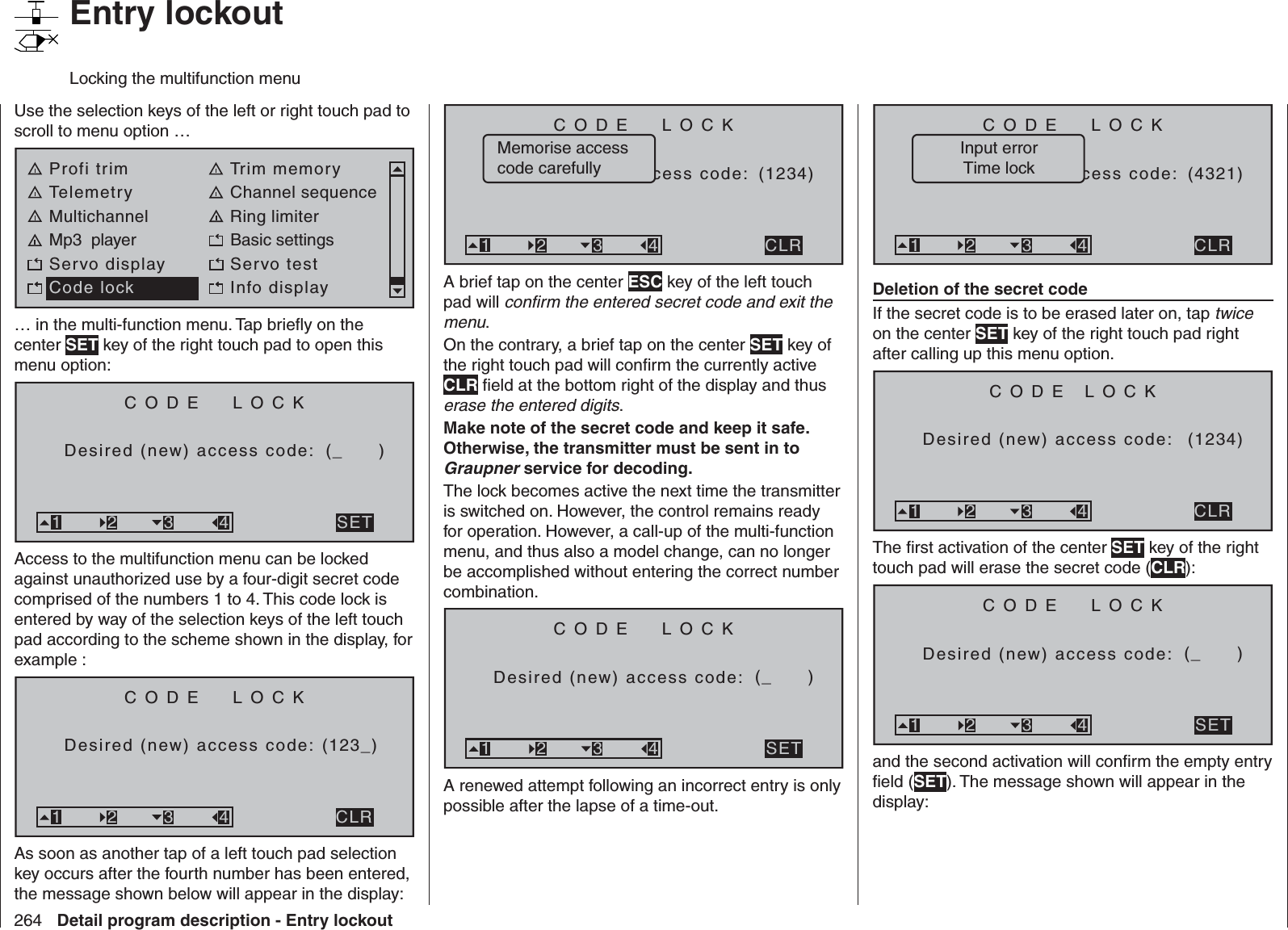 264 Detail program description - Entry lockout   Entry lockoutLocking the multifunction menuUse the selection keys of the left or right touch pad to scroll to menu option …Profi trim Trim memoryTelemetry Channel sequenceMultichannel Ring limiterMp3  player Basic settingsServo display Servo testCode lock Info display… in the multi-function menu. Tap brieﬂ y on the center SET key of the right touch pad to open this menu option:CODE  LOCKDesired (new) access code: (_      )SET321 3 4Access to the multifunction menu can be locked against unauthorized use by a four-digit secret code comprised of the numbers 1 to 4. This code lock is entered by way of the selection keys of the left touch pad according to the scheme shown in the display, for example :CODE  LOCKDesired (new) access code: (123_)CLR321 3 4As soon as another tap of a left touch pad selection key occurs after the fourth number has been entered, the message shown below will appear in the display:CODE  LOCKBitte Geheimzasccess code: (1234)CLR321 3 4Memorise access code carefullyA brief tap on the center ESC key of the left touch pad will conﬁ rm the entered secret code and exit the menu.On the contrary, a brief tap on the center SET key of the right touch pad will conﬁ rm the currently active CLR ﬁ eld at the bottom right of the display and thus erase the entered digits.Make note of the secret code and keep it safe. Otherwise, the transmitter must be sent in to Graupner service for decoding.The lock becomes active the next time the transmitter is switched on. However, the control remains ready for operation. However, a call-up of the multi-function menu, and thus also a model change, can no longer be accomplished without entering the correct number combination.CODE  LOCKDesired (new) access code: (_      )SET321 3 4A renewed attempt following an incorrect entry is only possible after the lapse of a time-out.CODE  LOCKBitte Geheimzacccess code: (4321)CLR321 3 4Input errorTime lockDeletion of the secret codeIf the secret code is to be erased later on, tap twice on the center SET key of the right touch pad right after calling up this menu option.CODE LOCKDesired (new) access code: (1234)CLR321 3 4The ﬁ rst activation of the center SET key of the right touch pad will erase the secret code (CLR):CODE  LOCKDesired (new) access code: (_      )SET321 3 4and the second activation will conﬁ rm the empty entry ﬁ eld (SET). The message shown will appear in the display: