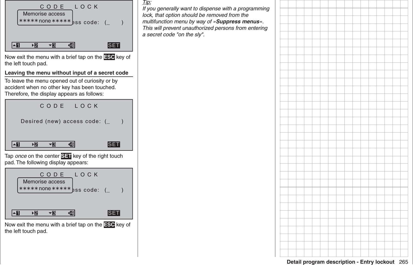 265Detail program description - Entry lockoutCODE  LOCKBitte Geheimzaccess code: (_      )SET321 3 4Memorise access noneNow exit the menu with a brief tap on the ESC key of the left touch pad.  Leaving the menu without input of a secret codeTo leave the menu opened out of curiosity or by accident when no other key has been touched. Therefore, the display appears as follows:CODE  LOCKDesired (new) access code: (_      )SET321 3 4Tap once on the center SET key of the right touch pad. The following display appears:CODE  LOCKBitte Geheimzaccess code: (_      )SET321 3 4Memorise access noneNow exit the menu with a brief tap on the ESC key of the left touch pad.Tip:If you generally want to dispense with a programming lock, that option should be removed from the multifunction menu by way of »Suppress menus«. This will prevent unauthorized persons from entering a secret code &quot;on the sly&quot;.