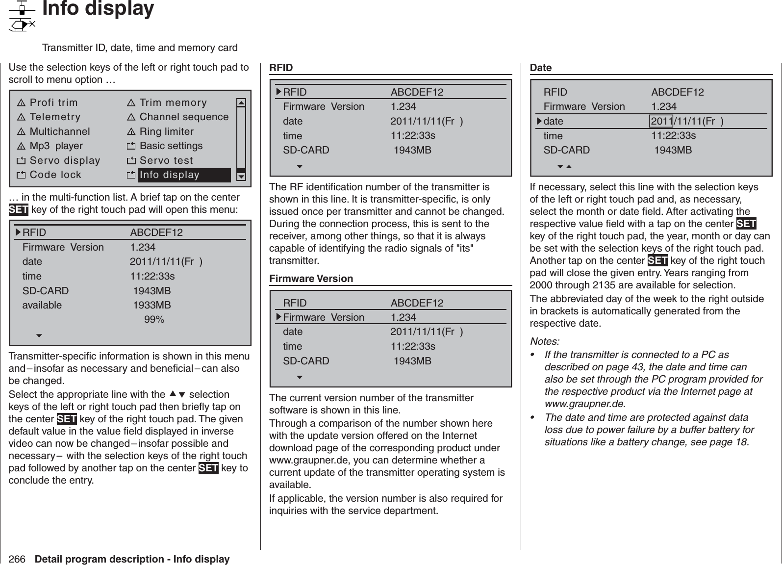 266 Detail program description - Info display   Info displayTransmitter ID, date, time and memory cardUse the selection keys of the left or right touch pad to scroll to menu option … Profi trim Trim memoryTelemetry Channel sequenceMultichannel Ring limiterMp3  player Basic settingsServo display Servo testCode lock Info display… in the multi-function list. A brief tap on the center SET key of the right touch pad will open this menu:RFIDFirmware  VersiondatetimeSD-CARDavailable1.2341933MB99%ABCDEF122011/11/11(Fr  )11:22:33s1943MBTransmitter-speciﬁ c information is shown in this menu and – insofar as necessary and beneﬁ cial – can also be changed.Select the appropriate line with the  selection keys of the left or right touch pad then brieﬂ y tap on the center SET key of the right touch pad. The given default value in the value ﬁ eld displayed in inverse video can now be changed – insofar possible and necessary –  with the selection keys of the right touch pad followed by another tap on the center SET key to conclude the entry.  RFIDRFIDFirmware  VersiondatetimeSD-CARD1.234ABCDEF122011/11/11(Fr  )11:22:33s1943MBThe RF identiﬁ cation number of the transmitter is shown in this line. It is transmitter-speciﬁ c, is only issued once per transmitter and cannot be changed. During the connection process, this is sent to the receiver, among other things, so that it is always capable of identifying the radio signals of &quot;its&quot; transmitter.  Firmware VersionRFIDFirmware  VersiondatetimeSD-CARD1.234ABCDEF122011/11/11(Fr  )11:22:33s1943MBThe current version number of the transmitter software is shown in this line. Through a comparison of the number shown here with the update version offered on the Internet download page of the corresponding product under www.graupner.de, you can determine whether a current update of the transmitter operating system is available.If applicable, the version number is also required for inquiries with the service department.  DateRFIDFirmware  VersiondatetimeSD-CARD1.234ABCDEF122011/11/11(Fr  )11:22:33s1943MBIf necessary, select this line with the selection keys of the left or right touch pad and, as necessary, select the month or date ﬁ eld. After activating the respective value ﬁ eld with a tap on the center SET key of the right touch pad, the year, month or day can be set with the selection keys of the right touch pad. Another tap on the center SET key of the right touch pad will close the given entry. Years ranging from 2000 through 2135 are available for selection.The abbreviated day of the week to the right outside in brackets is automatically generated from the respective date.Notes:If the transmitter is connected to a PC as • described on page 43, the date and time can also be set through the PC program provided for the respective product via the Internet page at www.graupner.de.The date and time are protected against data • loss due to power failure by a buffer battery for situations like a battery change, see page 18. 