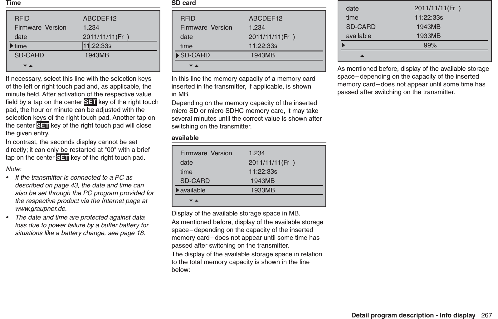 267Detail program description - Info display  TimeRFIDFirmware  VersiondatetimeSD-CARD1.234ABCDEF122011/11/11(Fr  )11:22:33s1943MBIf necessary, select this line with the selection keys of the left or right touch pad and, as applicable, the minute ﬁ eld. After activation of the respective value ﬁ eld by a tap on the center SET key of the right touch pad, the hour or minute can be adjusted with the selection keys of the right touch pad. Another tap on the center SET key of the right touch pad will close the given entry. In contrast, the seconds display cannot be set directly; it can only be restarted at &quot;00&quot; with a brief tap on the center SET key of the right touch pad.Note:If the transmitter is connected to a PC as • described on page 43, the date and time can also be set through the PC program provided for the respective product via the Internet page at www.graupner.de.The date and time are protected against data • loss due to power failure by a buffer battery for situations like a battery change, see page 18.   SD cardRFIDFirmware  VersiondatetimeSD-CARD1.234ABCDEF122011/11/11(Fr  )11:22:33s1943MBIn this line the memory capacity of a memory card inserted in the transmitter, if applicable, is shown in MB.Depending on the memory capacity of the inserted micro SD or micro SDHC memory card, it may take several minutes until the correct value is shown after switching on the transmitter.  availableFirmware  VersiondatetimeSD-CARD1.2342011/11/11(Fr  )11:22:33s1943MBavailable 1933MBDisplay of the available storage space in MB.As mentioned before, display of the available storage space – depending on the capacity of the inserted memory card – does not appear until some time has passed after switching on the transmitter.The display of the available storage space in relation to the total memory capacity is shown in the line below:datetimeSD-CARD2011/11/11(Fr  )11:22:33s1943MBavailable 1933MB99%As mentioned before, display of the available storage space – depending on the capacity of the inserted memory card – does not appear until some time has passed after switching on the transmitter.