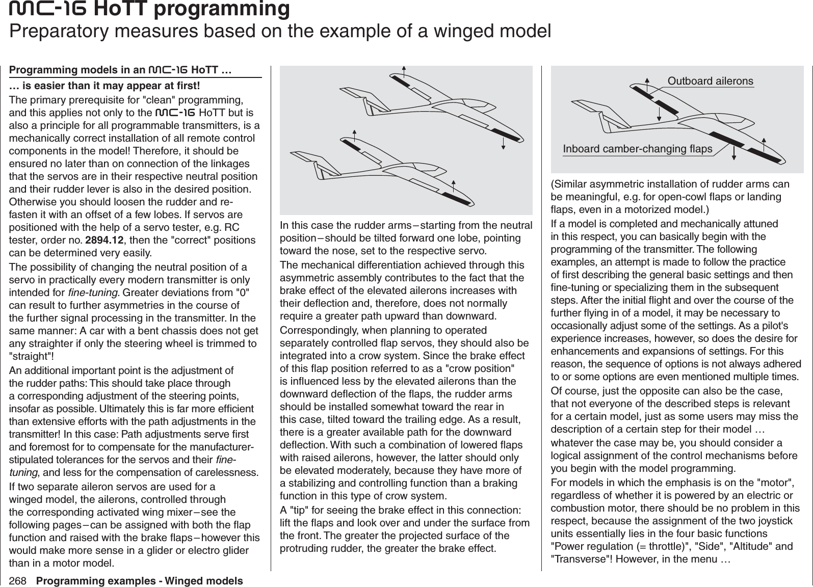 268 Programming examples - Winged modelsmc-16 HoTT   programming  Preparatory measures based on the example of a winged modelProgramming models in an mc-16 HoTT …… is easier than it may appear at ﬁ rst!The primary prerequisite for &quot;clean&quot; programming, and this applies not only to the mc-16 HoTT but is also a principle for all programmable transmitters, is a mechanically correct installation of all remote control components in the model! Therefore, it should be ensured no later than on connection of the linkages that the servos are in their respective neutral position and their rudder lever is also in the desired position. Otherwise you should loosen the rudder and re-fasten it with an offset of a few lobes. If servos are positioned with the help of a servo tester, e.g. RC tester, order no. 2894.12, then the &quot;correct&quot; positions can be determined very easily. The possibility of changing the neutral position of a servo in practically every modern transmitter is only intended for ﬁ ne-tuning. Greater deviations from &quot;0&quot; can result to further asymmetries in the course of the further signal processing in the transmitter. In the same manner: A car with a bent chassis does not get any straighter if only the steering wheel is trimmed to &quot;straight&quot;!An additional important point is the adjustment of the rudder paths: This should take place through a corresponding adjustment of the steering points, insofar as possible. Ultimately this is far more efﬁ cient than extensive efforts with the path adjustments in the transmitter! In this case: Path adjustments serve ﬁ rst and foremost for to compensate for the manufacturer-stipulated tolerances for the servos and their ﬁ ne-tuning, and less for the compensation of carelessness.If two separate aileron servos are used for a winged model, the ailerons, controlled through the corresponding activated wing mixer – see the following pages – can be assigned with both the ﬂ ap function and raised with the brake ﬂ aps – however this would make more sense in a glider or electro glider than in a motor model.In this case the rudder arms – starting from the neutral position – should be tilted forward one lobe, pointing toward the nose, set to the respective servo. The mechanical differentiation achieved through this asymmetric assembly contributes to the fact that the brake effect of the elevated ailerons increases with their deﬂ ection and, therefore, does not normally require a greater path upward than downward.Correspondingly, when planning to operated separately controlled ﬂ ap servos, they should also be integrated into a crow system. Since the brake effect of this ﬂ ap position referred to as a &quot;crow position&quot; is inﬂ uenced less by the elevated ailerons than the downward deﬂ ection of the ﬂ aps, the rudder arms should be installed somewhat toward the rear in this case, tilted toward the trailing edge. As a result, there is a greater available path for the downward deﬂ ection. With such a combination of lowered ﬂ aps with raised ailerons, however, the latter should only be elevated moderately, because they have more of a stabilizing and controlling function than a braking function in this type of crow system.A &quot;tip&quot; for seeing the brake effect in this connection: lift the ﬂ aps and look over and under the surface from the front. The greater the projected surface of the protruding rudder, the greater the brake effect.Outboard aileronsInboard camber-changing flaps(Similar asymmetric installation of rudder arms can be meaningful, e.g. for open-cowl ﬂ aps or landing ﬂ aps, even in a motorized model.)If a model is completed and mechanically attuned in this respect, you can basically begin with the programming of the transmitter. The following examples, an attempt is made to follow the practice of ﬁ rst describing the general basic settings and then ﬁ ne-tuning or specializing them in the subsequent steps. After the initial ﬂ ight and over the course of the further ﬂ ying in of a model, it may be necessary to occasionally adjust some of the settings. As a pilot&apos;s experience increases, however, so does the desire for enhancements and expansions of settings. For this reason, the sequence of options is not always adhered to or some options are even mentioned multiple times.Of course, just the opposite can also be the case, that not everyone of the described steps is relevant for a certain model, just as some users may miss the description of a certain step for their model …whatever the case may be, you should consider a logical assignment of the control mechanisms before you begin with the model programming.For models in which the emphasis is on the &quot;motor&quot;, regardless of whether it is powered by an electric or combustion motor, there should be no problem in this respect, because the assignment of the two joystick units essentially lies in the four basic functions &quot;Power regulation (= throttle)&quot;, &quot;Side&quot;, &quot;Altitude&quot; and &quot;Transverse&quot;! However, in the menu …