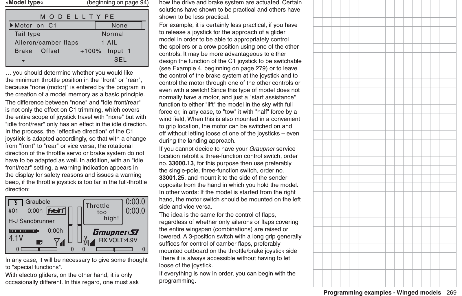 269Programming examples - Winged models»Model type«   (beginning on page 94)Tail typeMotor  on  C1NormalNoneAileron/camber flaps 1 AILM O D E L L T Y PEBrake    Offset Input  1+100%SEL… you should determine whether you would like the minimum throttle position in the &quot;front&quot; or &quot;rear&quot;, because &quot;none (motor)&quot; is entered by the program in the creation of a model memory as a basic principle.The difference between &quot;none&quot; and &quot;idle front/rear&quot; is not only the effect on C1 trimming, which covers the entire scope of joystick travel with &quot;none&quot; but with &quot;idle front/rear&quot; only has an effect in the idle direction. In the process, the &quot;effective direction&quot; of the C1 joystick is adapted accordingly, so that with a change from &quot;front&quot; to &quot;rear&quot; or vice versa, the rotational direction of the throttle servo or brake system do not have to be adapted as well. In addition, with an &quot;idle front/rear&quot; setting, a warning indication appears in the display for safety reasons and issues a warning beep, if the throttle joystick is too far in the full-throttle direction:#01 0:00hStoppuhrFlugzeitK780:00.04.1V0:00.000000:00hMVThrottletoohigh!H-J SandbrunnerGraubeleRX VOLT:4.9VIn any case, it will be necessary to give some thought to &quot;special functions&quot;. With electro gliders, on the other hand, it is only occasionally different. In this regard, one must ask how the drive and brake system are actuated. Certain solutions have shown to be practical and others have shown to be less practical.For example, it is certainly less practical, if you have to release a joystick for the approach of a glider model in order to be able to appropriately control the spoilers or a crow position using one of the other controls. It may be more advantageous to either design the function of the C1 joystick to be switchable (see Example 4, beginning on page 279) or to leave the control of the brake system at the joystick and to control the motor through one of the other controls or even with a switch! Since this type of model does not normally have a motor, and just a &quot;start assistance&quot; function to either &quot;lift&quot; the model in the sky with full force or, in any case, to &quot;tow&quot; it with &quot;half&quot; force by a wind ﬁ eld, When this is also mounted in a convenient to grip location, the motor can be switched on and off without letting loose of one of the joysticks – even during the landing approach.If you cannot decide to have your Graupner service location retroﬁ t a three-function control switch, order no. 33000.13, for this purpose then use preferably the single-pole, three-function switch, order no. 33001.25, and mount it to the side of the sender opposite from the hand in which you hold the model. In other words: If the model is started from the right hand, the motor switch should be mounted on the left side and vice versa.The idea is the same for the control of ﬂ aps, regardless of whether only ailerons or ﬂ aps covering the entire wingspan (combinations) are raised or lowered. A 3-position switch with a long grip generally sufﬁ ces for control of camber ﬂ aps, preferably mounted outboard on the throttle/brake joystick side There it is always accessible without having to let loose of the joystick.If everything is now in order, you can begin with the programming.