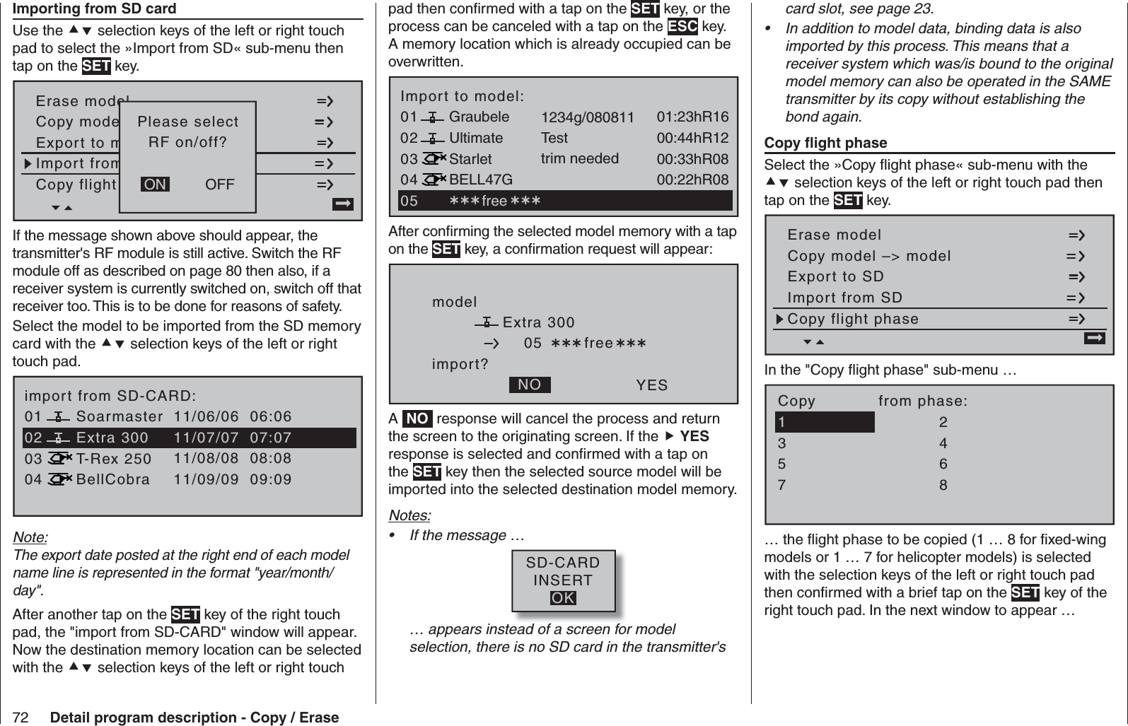 72 Detail program description - Copy / Erasepad then conﬁ rmed with a tap on the SET key, or the process can be canceled with a tap on the ESC key. A memory location which is already occupied can be overwritten.030401 01:23hR16Ultimate02Graubele 1234g/08081100:44hR12StarletBELL47G00:33hR0800:22hR08Testtrim neededImport to model: free 05After conﬁ rming the selected model memory with a tap on the SET key, a conﬁ rmation request will appear:modelExtra 300import?NO YES05  freeA  NO  response will cancel the process and return the screen to the originating screen. If the  YES response is selected and conﬁ rmed with a tap on the SET key then the selected source model will be imported into the selected destination model memory. Notes:If the message …• SD-CARDINSERTOK… appears instead of a screen for model selection, there is no SD card in the transmitter&apos;s    Importing from SD cardUse the  selection keys of the left or right touch pad to select the »Import from SD« sub-menu then tap on the SET key.Copy flight sen kopierenErase modelCopy modell –&gt; ModellExport to mnach SD-KarteImport from von SD-Karte=&gt;OFFONPlease selectRF on/off?If the message shown above should appear, the transmitter&apos;s RF module is still active. Switch the RF module off as described on page 80 then also, if a receiver system is currently switched on, switch off that receiver too. This is to be done for reasons of safety. Select the model to be imported from the SD memory card with the  selection keys of the left or right touch pad.030401 11/06/06  06:06Extra 30002Soarmaster11/07/07  07:07T-Rex 250BellCobra11/08/08  08:0811/09/09  09:09import from SD-CARD:Note:The export date posted at the right end of each model name line is represented in the format &quot;year/month/day&quot;.After another tap on the SET key of the right touch pad, the &quot;import from SD-CARD&quot; window will appear. Now the destination memory location can be selected with the  selection keys of the left or right touch card slot, see page 23.In addition to model data, binding data is also • imported by this process. This means that a receiver system which was/is bound to the original model memory can also be operated in the SAME transmitter by its copy without establishing the bond again.   Copy ﬂ ight phaseSelect the »Copy ﬂ ight phase« sub-menu with the  selection keys of the left or right touch pad then tap on the SET key.Copy flight phaseErase modelCopy model –&gt; modelExport to SDImport from SD =&gt;In the &quot;Copy ﬂ ight phase&quot; sub-menu …7Copy            from phase:35=&gt;=&gt;24618… the ﬂ ight phase to be copied (1 … 8 for ﬁ xed-wing models or 1 … 7 for helicopter models) is selected with the selection keys of the left or right touch pad then conﬁ rmed with a brief tap on the SET key of the right touch pad. In the next window to appear … 